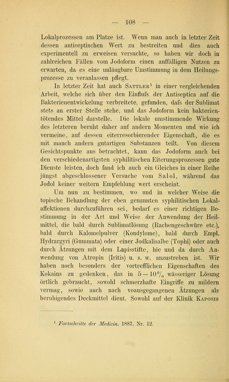 Lokalprozessen am Platze ist. Wenn man auch in letzter Zeit dessen antiseptischen Wert zu bestreiten und dies auch experimentell zu erweisen versuchte, so haben wir doch in zahlreichen Fällen vom Jodoform einen auffälligen Nutzen zu erwarten, da es eine unläugbare Umstimmung in dem Heilungs- prozesse zu veranlassen pflegt. In letzter Zeit hat auch Sattler^ in einer vergleichenden Arbeit, welche sich über den Einflufs der Antiseptica auf die Bakterienentwickelung verbreitete, gefunden, dafs der Sublimat stets an erster Stelle stehe, und das Jodoform kein bakterien- tötendes Mittel darstelle. Die lokale umstimmende Wirkung des letzteren beruht daher auf andern Momenten und wie ich vermeine, auf dessen eiterresorbierender Eigenschaft, die es mit manch andern gutartigen Substanzen teilt. Von diesem Gesichtspunkte aus betrachtet, kann das Jodoform auch bei den verschiedenartigsten syphilitischen Eiterungsprozessen gute Dienste leisten, doch fand ich auch ein Gleiches in einer Reihe jüngst abgeschlossener Versuche vom Salol, während das Jodol keiner weitern Empfehlung wert erscheint. Um nun zu bestimmen, wo und in welcher Weise die topische Behandlung der eben genannten syphilitischen Lokal- affektionen durchzuführen sei, bedarf es einer richtigen Be- stimmung in der Art und Weise der Amvendung der Heil- mittel, die bald durch Sublimatlösung (Rachengeschwüre etc.), bald durch Kalomelpulver (Kondylome), bald durch Empl. Hydrargyri (Gummata) oder einer JodkaUsalbe (Tophi) oder auch durch Ätzungen mit dem Lapisstifte, hie und da durch An- wendung von Atropin (Iritis) u. s. w. anzustreben ist. Wir haben noch besonders der vortreffhchen Eigenschaften des Kokains zu gedenken, das in 5 —lOVo wässeriger Lösung örtlich gebraucht, sow^ohl schmerzhafte Eingriffe zu mildern vermag, sowie auch nach voausgegangenen Ätzungen als beruhigendes Deckmittel dient. Sowohl auf der Klinik Kaposis Fortschritte der Medizin. 1887. Nr. 12.