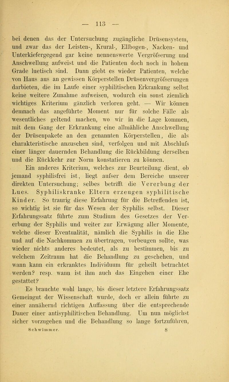 bei denen das der Untersuchung zugängliche Drüsensysteni, und zwar das der Leisten-, Krural-, Ellbogen-, Nacken- und Unterkiefergegend gar keine nennenswerte Vergröfserung und Anschwellung aufweist und die Patienten doch noch in hohem Grade luetisch sind. Dann giebt es wieder Patienten, welche Yon Haus aus an gewissen Körperstellen Drüsenvergröfserungen darbieten, die im Laufe einer syphilitischen Erkrankung selbst keine weitere Zunahme aufweisen, wodurch ein sonst ziemlich wichtiges Kriterium gänzlich verloren geht. — Wir können demnach das angeführte Moment nur für solche Fälle als wesentliches geltend machen, wo wir in die Lage kommen, mit dem Gang der Erkrankung eine allmähliche Anschwellung der Drüsenpakete an den genannten Körperstellen, die als charakteristische anzusehen sind, verfolgen und mit Abschlufs einer länger dauernden Behandlung die Rückbildung derselben und die Eückkehr zur Norm konstatieren zu können. Ein anderes Kriterium, welches zur Beurteilung dient, ob jemand syphilisfrei ist, liegt aufser dem Bereiche unserer direkten Untersuchung; selbes betrifft die Vererbung der Lues. Syphiliskranke Eltern erzeugen syphilitische Kinder. So traurig diese Erfahrung für die Betreffenden ist, so wichtig ist sie für das Wesen der Syphilis selbst. Dieser Etfahrungssatz führte zum Studium des Gesetzes der Ver- erbung der Syphilis und weiter zur Erwägung aller Momente, welche dieser Eventualität, nämlich die Syphilis in die Ehe und auf die Nachkommen zu übertragen, vorbeugen sollte, was wieder nichts anderes bedeutet, als zu besthnmen, bis zu welchem Zeitraum hat die Behandlung zu geschehen, und wann kann ein erkranktes Individuum für geheilt betrachtet 'sverden? resp. wann ist ihm auch das Eingehen einer Ehe gestattet? Es brauchte wohl lange, bis dieser letztere Erfahrungssatz Gemeingut der Wissenschaft wurde, doch er allein führte zu einer annähernd richtigen Auffassung über die entsprechende Dauer einer antisyphilitischen Behandlung. Um nun möglichst sicher vorzugehen und die Behandlung so lange fortzuführen, Schwimmer. 8
