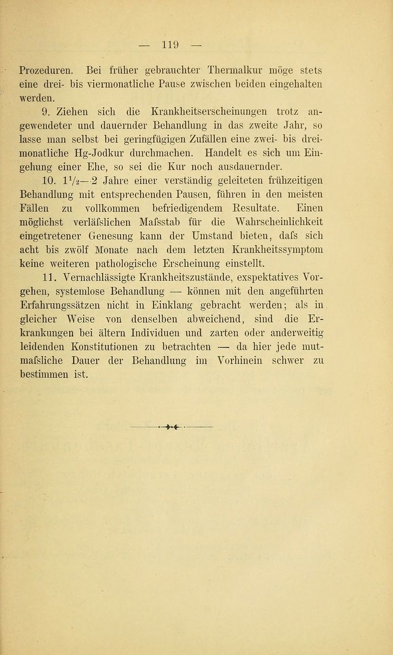 Prozeduren. Bei früher gebrauchter Thermalkur möge stets eine drei- bis viermonathche Pause zwischen beiden eingehalten werden. 9. Ziehen sich die Krankheitserscheinungen trotz an- gewendeter und dauernder Behandlung in das zweite Jahr, so lasse man selbst bei geringfügigen Zufällen eine zwei- bis drei- monatliche Hg-Jodkur durchmachen. Handelt es sich um Ein- gehung einer Ehe, so sei die Kur noch ausdauernder. 10. IV2—2 Jahre einer verständig geleiteten fi'ühzeitigen Behandlung mit entsprechenden Pausen, führen in den meisten Fällen zu vollkommen befriedigendem Eesultate. Einen möglichst verläfslichen Mafsstab für die Wahrscheinlichkeit eingetretener Genesung kann der Umstand bieten, dafs sich acht bis zwölf Monate nach dem letzten Krankheitssymptom keine weiteren pathologische Erscheinung einstellt. 11. Vernachlässigte Krankheitszustände, exspektatives Vor- gehen, systemlose Behandlung — können mit den angeführten Erfahrungssätzen nicht in Einklang gebracht werden; als in gleicher Weise von denselben abweichend, sind die Er- krankungen bei altern Individuen und zarten oder anderweitig leidenden Konstitutionen zu betrachten — da hier jede mut- mafsHche Dauer der Behandlung im Vorhinein schwer zu bestimmen ist. -»<-«-