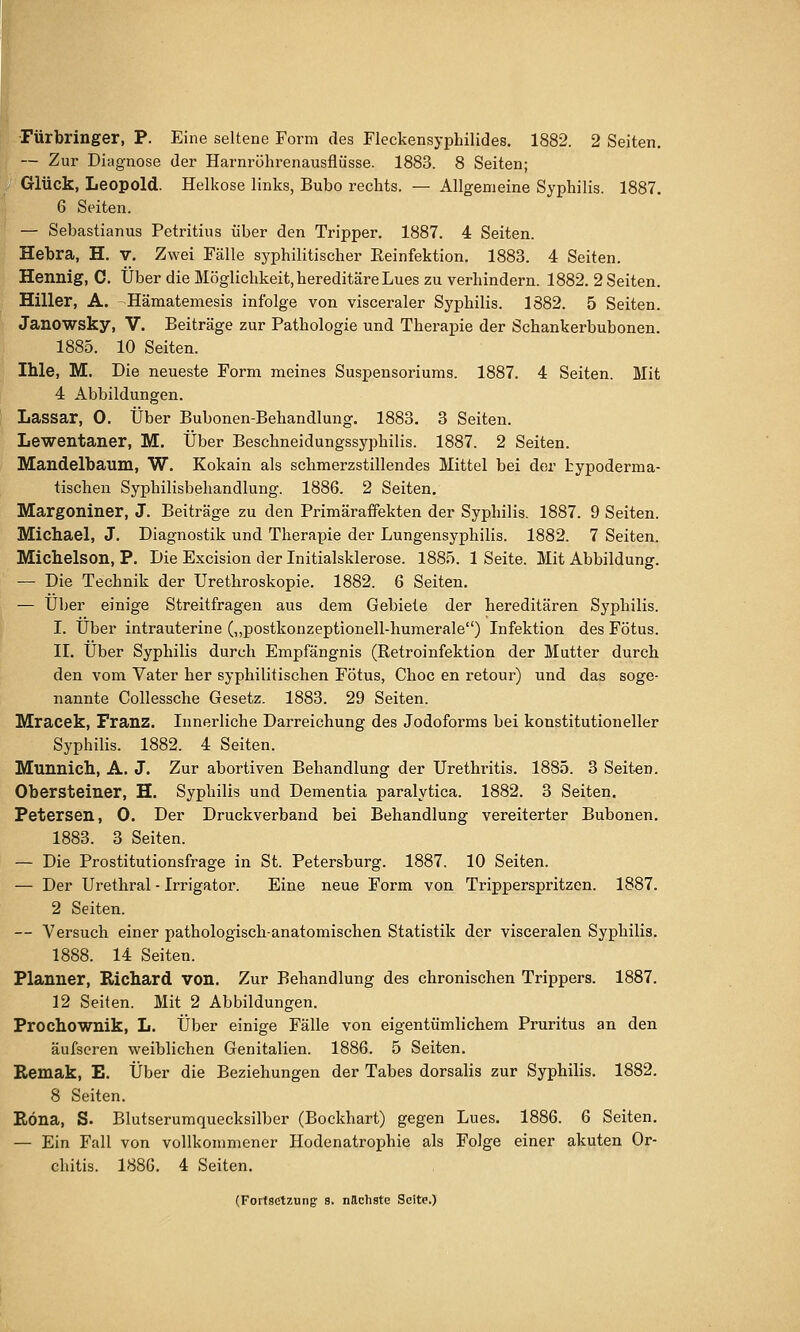 Fürbringer, P. Eine seltene Form des Fleckensyphilides. 1882. 2 Seiten. — Zur Diagnose der Harnrölirenausflüsse. 1883. 8 Seiten; *' Glück, Leopold. Helkose links, Bubo rechts. — Allgemeine Syphilis. 1887. 6 Seiten. — Sebastianus Petritius über den Tripper. 1887. 4 Seiten. Hebra, H. v. Zwei Fälle syphilitischer Reinfektion. 1883. 4 Seiten. Hennig, C. Über die Möglichkeit, hereditäre Lues zu verhindern. 1882. 2 Seiten. Hiller, A. -Hämatemesis infolge von visceraler Syphilis. 1882. 5 Seiten. Janowsky, V. Beiträge zur Pathologie und Therapie der Schankerbubonen. 1885. 10 Seiten. Ihle, M. Die neueste Form meines Suspensoriums. 1887. 4 Seiten. Mit 4 Abbildungen. Lassar, 0. Über Bubonen-Behandlung. 1883. 3 Seiten. Lewentaner, M. Über Beschneidungssyphilis. 1887. 2 Seiten. Mandelbaum, W. Kokain als schmerzstillendes Mittel bei der bypoderma- tischen Syphilisbehandlung. 1886. 2 Seiten, Margoniner, J. Beiträge zu den Primäraffekten der Syphilis. 1887. 9 Seiten. Michael, J. Diagnostik und Therapie der Lungensyphilis. 1882. 7 Seiten. Michelson, P. Die Excision der Initialsklerose. 1885. 1 Seite. Mit Abbildung. — Die Technik der Urethroskopie. 1882. 6 Seiten. — Über einige Streitfragen aus dem Gebiete der hereditären Syphilis. I. Über intrauterine (,,postkonzeptionen-humerale) Infektion des Fötus. IL Über Syphilis durch Empfängnis (Retroinfektion der Mutter durch den vom Vater her syphilitischen Fötus, Choc en retour) und das soge- nannte Collessche Gesetz. 1883. 29 Seiten. Mracek, Franz. Innerliche Darreichung des Jodoforms bei konstitutioneller Syphilis. 1882. 4 Seiten. Munnicll, A. J. Zur abortiven Behandlung der Urethritis. 1885. 3 Seit^en. Obersteiner, H. Syphilis und Dementia paralytica. 1882. 3 Seiten. Petersen, 0. Der Druckverband bei Behandlung vereiterter Bubonen. 1883. 3 Seiten. — Die Prostitutionsfrage in St. Petersburg. 1887. 10 Seiten. — Der Urethral - Irrigator. Eine neue Form von Tripperspritzen. 1887. 2 Seiten. — Versuch einer pathologisch-anatomischen Statistik der visceralen Syphilis. 1888. 14 Seiten. Planner, Richard von. Zur Behandlung des chronischen Trippers. 1887. 12 Seiten. Mit 2 Abbildungen. Prochownik, L. Über einige Fälle von eigentümlichem Pruritus an den äufscren vsreiblichen Genitalien. 1886. 5 Seiten. Remak, E. Über die Beziehungen der Tabes dorsalis zur Syphilis. 1882. 8 Seiten. Röna, S. Blutserumquecksilber (Bockhart) gegen Lues. 1886. 6 Seiten. — Ein Fall von vollkommener Hodenatrophie als Folge einer akuten Or- chitis. 1886. 4 Seiten. (Fortsetzung- 8. nächste Seite.)