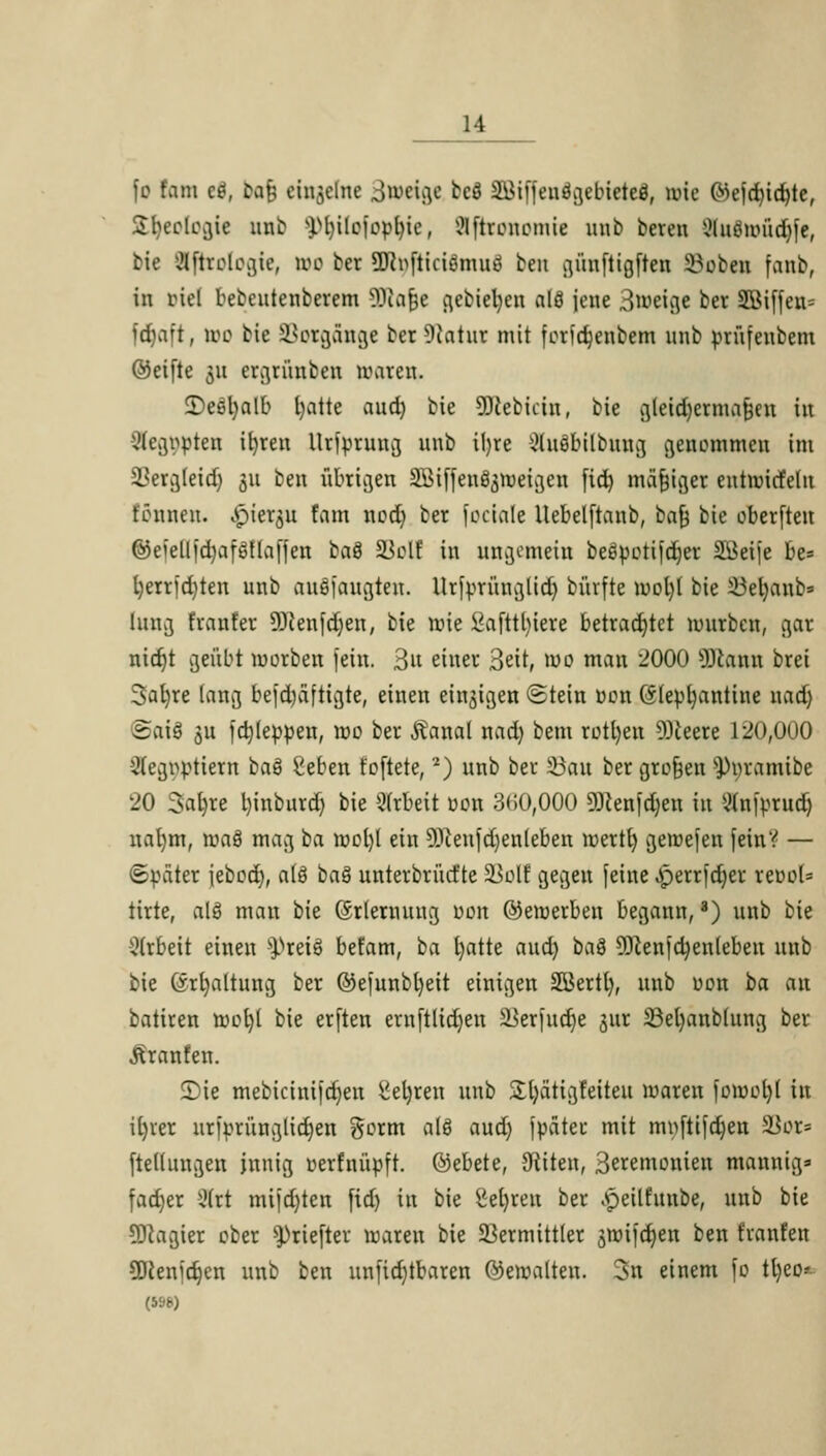 fd Kam ed, baf einzelne Jweige teö ätfiffendgebieteö, wie 0>ejd)icf)te, Sfyeologie unb yijiiejopljie, Sftamotme unb bereu Knäwüdjfe, bie ißrologie, wo ber SKnfticiämuö beu günftigften 23oben fanb, in riel bebcutenberem 2Rafje gebietycn alö jene 3meige ber 2öiffeu= fdjaft, wo bie Totgänge ber 9iatur mit forid)enbem unb prüfeubem ©eifte 311 ergrünben waren, 2)e8l)alb fyatte aud) bie ÜJcefciciu, bie gleidjcrmafjen in 3egopten ifyreu Urjprung unb il)re 2ht3bilbuug genommen im Verg(eid) 311 ben übrigen SBiffen^weigen fid) mäßiger eutwicfelu tonnen, vpier$u fam nodj ber feciale llebelftanb, bafj bie oberfteu ©eielljd)afSüaffen baä SJclf in ungemein beöpotifdjer SBeije be= l)errfd)ten unb ansaugten. Ur|prüuglid) büvfte wol)( bie 33el)aub» hing franfer 9Jcenfdjen, bie wie £afttl)iere betrachtet mürben, gar nidjt geübt werben fein. 3» einer 3eit, wo man 2000 OJcaiui brei 3al)re lang befd)äftigte, einen einzigen Stein oon (5(epl)antine 11 ad) ©aifl 51t fdjleppen, wo ber SXanai nad) bem rotl)eu 9)ieere 120,000 Segtiptiern ba8 Seben foftete, '2) unb ber 23au ber gtojjen ^oramibe 20 3ab,re l)inburd) bie Arbeit oon 3< 50,000 SRenfdjen in «nfprud) nal)m, roaö mag ba wol)l ein 9Jceufd)enleben wert!) geroefen feinV — ©oäter iebod), a(8 baS unterbrücfte 33olf gegen [eine ,perr|d)er reooU tirte, alö man bie ©rlemuug oon ©ewerben begann, *) unb bie Arbeit einen s^rei8 befam, ba l)atte aud) ba$ 9ftenid)en(ebeu unb bie (Srtjaltung ber ©el'unbtyeit einigen SBerti), unb uon ba an batiren wel)( bie erften ernftlidjen äJerfudje <$ur SSeljanblung ber .ftranfen. ©ie mebicini|djen ^eljren unb &l)ätigfeiteu waren fowcljl in iljrer uriprüng(id)en gorm als aud) fpateu mit myftifdjen 5Bor= fteduugen innig oerfnüpft. ©ebete, Otiten, Seremonien mannig» fadjer Ü(rt mifd)ten fid) in bie üefyren ber «speilfunbe, unb bie SDcagier ober s))riefter waren bie Vermittler jwifdjen ben franfen üttenidjen unb ben unfid)tbaren ©ewalten. 3n einem fo tl)eo* (5S8)