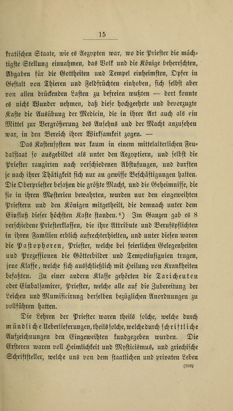 fraiifdjen (Staate, wie eS Sterten war, wo bie ^Hefter bie mäcb^ iigfte Stellung einnahmen, baS SBolf unb bie Könige bel)errfd)ten, •abgaben für bie ©ottljeiten unb Semmel etnfyeimften, Dpfer in ©eftalt üou Spieren unb gelbfrücfyten einfyoben, (id) felbft aber öon alten brücfenben Saften 31t befreien wu&ten — bort fonnte eö nid)t Staber nehmen, ba§ biefe fyocfygeefyrte unb beuorjugte ßafte bk Ausübung ber 9Jcebicin, bie in ifyrer Strt aucfy alö ein Mittel jur SBergröfjerung beä Slnfelmä unb ber SJtadjt angufefyen war, in ben SSereid) t^rer Söirf|am!eit sogen. — 2)a3 Äaftenfyftem war faum in einem mittefatteilidjen $eu= balftaat fo auägebilbet als unter ben 2(egt)ptiem, unb felbft bie ^riefter rangirten nad> üerfdjiebenen 2lbftufungen, unö burften je nad) it)rer Stiätigfeit fidj nur an gewiffe SSefdjaftigungen galten. üDieÖberpriefter befafjen bie größte 50iaci)t, Unb bie ©etjeimniffe, bie fie in ifyren SDtyfterien bewahrten, würben nur ben eingeweihten sprieftem unb ben Röntgen mitgeteilt, bie bemnadj unter bem ©inffajj biefer ^öc^ftert ^afte ftanbeu.4) 3m ©angen gab e§ 8 »erfdjiebene ^riefterftaffen, bie ifyre Attribute unb SSerufepftidjten in ii)ren Familien erblidj aufrechterhielten, unb unter biefen waren bk $)aftopfyoren, ^»riefter, welche bei feierlichen ©etegentjeiten unb ^rojefficnen bie ©ötterbttber unb Sempelinfignten trugen, jene klaffe, welche fidj au§fc^tie|lic^ mit Teilung üon ^ranl^eiten befaßten. 3u einer anbern klaffe gehörten bie Sartdjeuten ober (Sinbalfamirer, ^»riefter, welche alle auf bie Subereitung ber Seiten unb 9Jcumificirung berfelben bezüglichen Stnorbnungen §u üoOfütjren tjatten. SDie Selben ber $riefier waren tfyeitg feiere, welche burdj münblic^eUeberlieferungen^b/eilSfoIc^ejWeldieburd) fdjrifiltdje 3lufseid)nungen ben (Eingeweihten funbgegeben würben. 2)te (Srfteren waren doH ^eimlid^eit unb 9Jct)fticigmu3, unb gried)ifd)e ©cfyriftfteller, weldje un§ üon bem ftaatttdjen unb priöaten Seben (599)