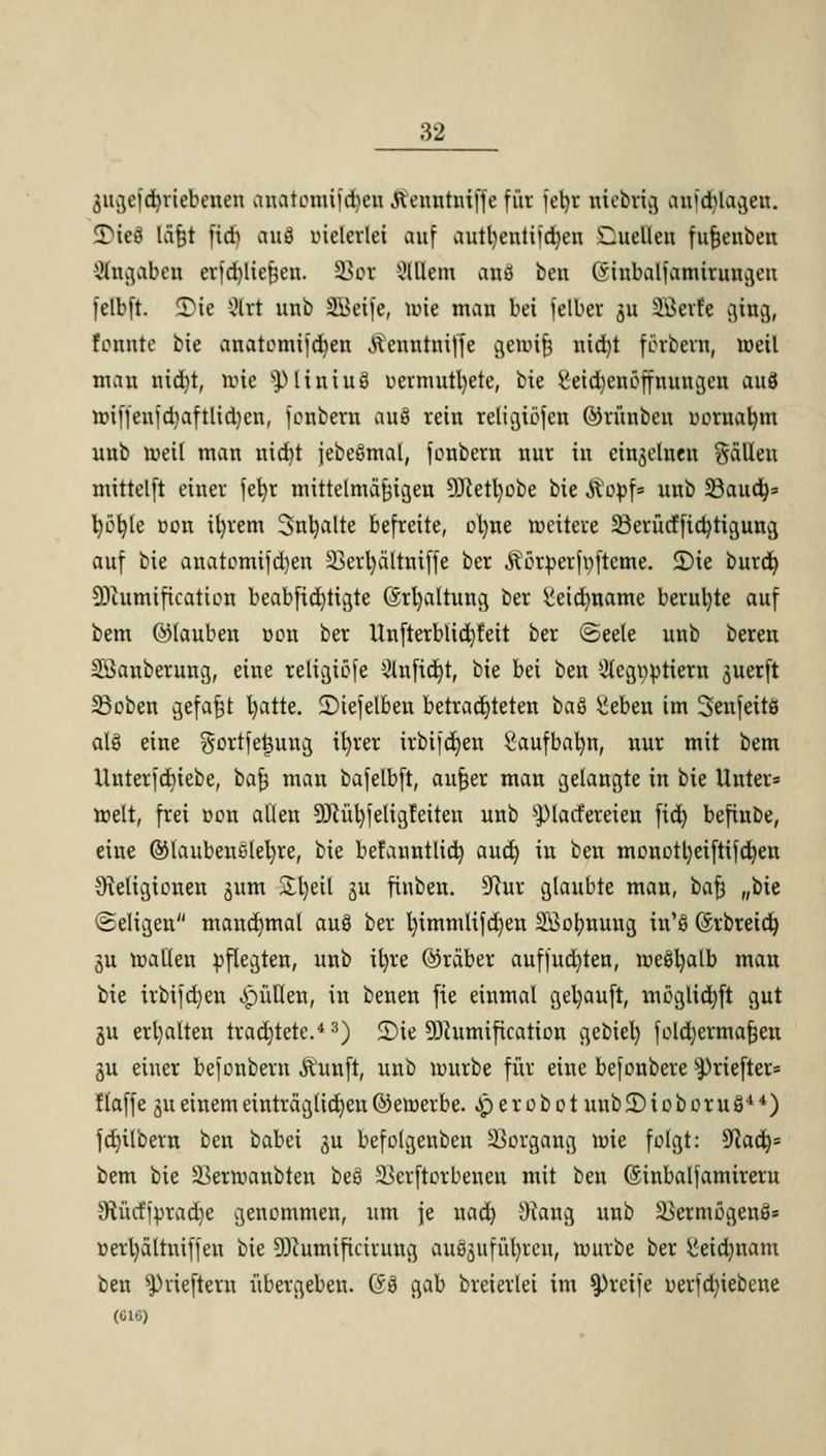 gngeföriebenen nnatomiföen ftenntniffe für jetyr niebrig crafd^lagen. SDitf lät;t fidj OUfl vielerlei auf autl)entüd)en 'Cuelleu fufjenbeit Angaben erfdjUejjen. öot Olllcm and ben (Sinbaljamirungeu felbft. Tic Sit unb 2\>eije, töte mau bei jelber ju SSkrfe ging, tonnte bie anatotmföeu fteuntniffe gemifj uid)t forbern, weil mau uid)t, mic SJ> l i u i uS r>ermutl)ete, bie gei^enöffnungen auö miffenjdjaftlidjen, fonbern auö reiu religibfcn ©riiubeu DOrnatym uub roeil mau nidit jebeSmat, fonbern uur in einzelnen Sallen mittelft einer fefyt mittelmäßigen ülfteityobe bie Äopf* uub 23aud)= t)öt;le uon ifyrem 3nl)alte befreite, objne weitere üöerücfficfyiigung auf bie anatomijdjen 33erl)ältniffe ber ßörperfofteme. 2)ie burd) DJcumification beabfid)tigte (Srfyaltung ber iieidmame beruhte auf bem ©lauben t>on ber Unfterbüd)feit ber ©eele uub bereu Sßanberung, eine religiöse 2luftd)t, bie bei beu 2legöpttero juctft 23oben gefa|t Ijatte. £)ie[elben betrachteten oaä ^eben im Senfeite alö eine gortfe|ung il)rer irbijd)en £aufbal)n, nur mit bem Unterfdjiebe, bafy mau bafelbft, aufjer man gelangte in bie Unter* weit, frei von allen 9Rül)jeligfeiten unb spiarfereieu fid) befiube, eine ©laubencletyre, bie befanntlid) auct) in beu monottyeiftifcfyen Religionen ^um Sljeil gu finben. Store glaubte man, oa^ „bie Seligen mandjmal auS ber Ijimmlifdjen SÖotmuug in'fi ©rbreidj 3u mallen pflegten, unb ifyre (Araber auffud)ten, me8l)alb mau bie irbifd)en füllen, in benen fie einmal gekauft, möglidjft gut gu erhalten trachtete.4 3) 2)ie 93?umification gcbiel) foldjermafcen gu einer befonbern Äunft, unb mürbe für eine befonbere $)riefter= flaffe §ueinemeinträglichen©ewerbe. «perobot unbüDioboruö44) fd)ilbem ben babei ^u befolgenben SSorgang wie folgt: Waty bem bie Skrwaubteu beö SBerftorbenen mit ben (Sinbalfamireru 9?ücfjprad)e genommen, um je uad) i)caug unb Skrmögenö* üerl)ältniifeu bie SKumiftcintttg onSgufü^ren, mürbe ber Meidmam ben $)rieftern übergeben. @i gab breierlei im greife üerfd)iebene (010)