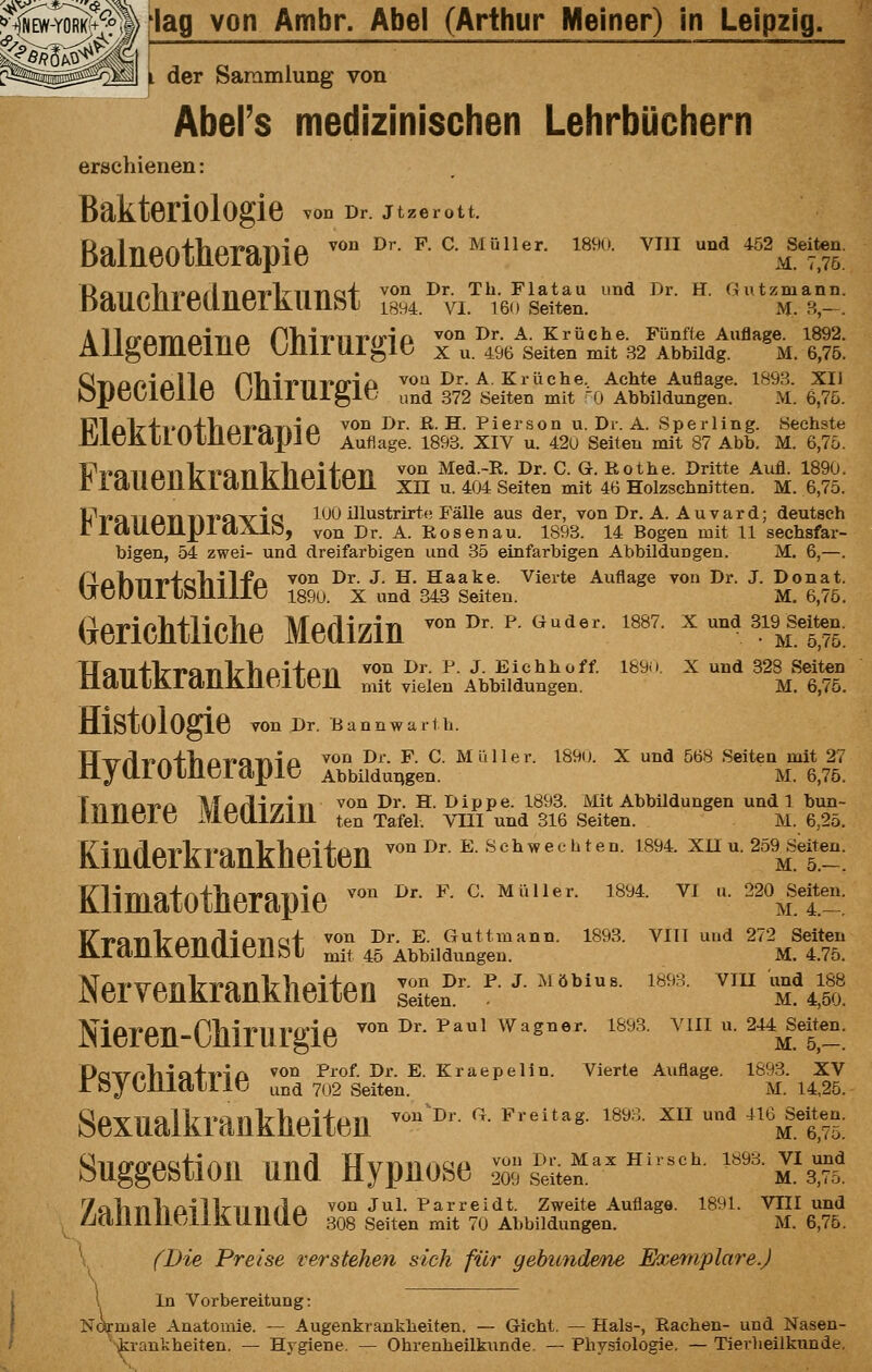 L der Sammlung von Abel's medizinischen Lehrbüchern erschienen: Bakteriologie von Dr. jtzerott. Balneotherapie ^' ^^- ^- ^-'''''''- ''''■ ^'''' '''i1^7?: Poii/^liT^ö/^^liioT'l^nna'f von Dr. Th. Flatau und Dr. H. Gutzmann. DdUtJLllClljlClKUllhl 1B94. VI. 160 Seiten. M. B- . A llrramainQ PViifiiviriD ^<*^ ^^- -^- Kr liehe. Fünfte Auflage. 1892. ÄllgtJJliDlllC VjlllllUglü X u. 496 Seiten mit 32 Abbildg. M. 6,75. Qr^nrnolla Pliivnvfrio vou Dr. A. Krüche. Achte Auflage. 1893. XU OpcLlcllO UllllUi^lr und 372 Seiten mit '0 Abbildungen. M. 6,75. V?l£il7fi»A'fliar*CiTiia ^^^ ^^- ß-H. Pierson u. Dr. A. Sperling. Sechste J];lt51illUlUt5lapJC Auflage. 1893. XIV u. 42u Seiten mit 87 Abb. M. 6,75. }?r^€k^^an^T^*an^^haii-an ^^n Med.-R. Dr. C. G. Rothe. Dritte Aufl. 1890. ' lclUt511h.ld)llJillUllt51i xn u. 404 Seiten mit 46 Holzschnitten. M. 6,75. il^T*QlianrkT*QVia lOO illustrirte Fälle aus der, von Dr. A. Auvard; deutsch 'laUt5JLlJJlaAJ.ö, von Dr. A. Rosen au. 1893. 14 Bogen mit 11 sechsfar- bigen, 54 zwei- und dreifarbigen und 35 einfarbigen Abbildungen. M. 6,—. r^nVniv+aTiil-Fo ^on Dr. J. H. Haake. Vierte Auflage von Dr. J. Donat. UCUUllOlllllt; 1890. X und 343 Seiten. M. 6,75. (iericMliche Medizin -<>-• p-«■»• 'ss?. x u„d sw se^^o. TIoiTflrT»QnlrTiDi+an ^^^ ^^- ^- J- Eiehhoff. l&9i). X und 328 Seiten IleillllilallJilltjlltjJI mit vielen Abbildungen. M. 6,75. Histologie vonDr. Bannwarth. TT-irflT'A+'hafQrkTla ^^^ ^'^- ^- C. Müller. 1890. X und 568 Seiten mit 27 ny {lLK)lU.KjLayiKj Abbildungen. M. 6,75. TiTriQT'ii \Taflir7iri ^^^ ^^'- S- I>ippe. 1893. Mit Abbildungen und 1 bun- lilllülc MCUlZilll ten Tafel. VTII und 316 Seiten. M. 6,25. Kiaderkrankhelten ■■ e schwec^teo. ism. xuu.25a|ete_n. Kllmatotherapie '■' '■ ■ ^- ''■ '**''■  ■ ''\ffi'; mit 45 Abbildungen. M. 4.75 von Dr. P. J. Möbius. 1893. VIU und 18^ Seiten. • M. 4,50. lV-ipypTi_P]iiT»ijl'0'ip von Dr. Paul Wagner. 1893. VIII u. 244 Seiten. Pa-\rr»liiQ+iM£k ^^^ ^^^of- I>i'- E. Kraepelin. Vierte Auflage. 1893. XV roj tlilClllltj und 702 Seiten. M. 14,25. Sexualkraükheiteii ^'^^ ''■ *^^'^'*^^- ''''■ '^ ^ '''M.t75: Suggestion und Hypnose S^sSe^' ■'• '''''M'^m 7oliTil-iO-il]rnii/lo ^^n Jul. Parreidt. Zweite Auflage. 1891. VIII und ^CimilHjlllilLUUC 308 Seiten mit 70 Abbildungen. M. 6,75. (Die Preise verstehen sich für gebimdene Exemplare.) Kranl^'P'nfllPTmt ''^^ ■^^' ^' ^^»1^^™^'^°- 1^93. Vm und 272 selten Nervenkrankheiten --i>r-?• j-^^öbiu«. 1893. vmundisB \ In Vorbereitung: Normale Anatomie. — Augenkrankheiten. — Gicht. — Hals-, Rachen- und Nasen- ■^rankheiten. — Hygiene, — Ohrenheilkunde. — Physiologie. — Tieriieilkunde,