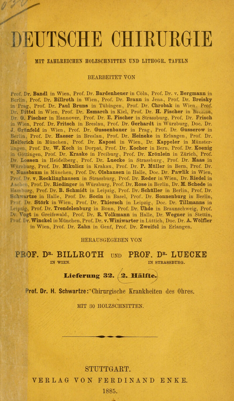 MIT ZAHLREICHEN HOLZSCHNITTEN UND LITHOGR. TAFELN BEAKBEITET VON Prof. Dr. Bandl in Wien, Prof. Dr. Bardenhener in Cöln, Prof. Dr. v. Bergmann in Berlin, Prof. Dr. Billroth in Wien, Prof. Dr. Braun in Jena, Prof. Dr. Breisky in Prag, Prof. Dr. Paul Bruns in Tübingen, Prof. Dr. Chrobak in Wien. Prof. Dr. rittel in Wien, Prof. Dr. Esmarch in Kiel, Prof. Dr. H. Fischer in Bi^^^aa, Dr. G. Fischer in Hannover, Prof. Dr. E. Fischer in Strassbnrg, Prof. Dr. Frisch in Wien, Prof. Dr. Fritsch in Breslau, Prof. Dr. Gerhardt in Würzburg, Doc. Dr. J. Grünfeld in Wien, Prof. Dr. Gussenbauer in Prag, Prof. Dr. Gusserow in Berlin, Prof. Dr. Haeser in Breslau, Prof, Dr. Heineke in Erlangen, Prof. Dr. Helferich in München, Prof. Dr. Kaposi in Wien, Dr. Kappeier in Münster- iingen. Prof. Dr. W. Koch in Dorpat, Prof. Dr. Kocher in Bern, Prof. Dr. Koenig in Göttingen, Prof. Dr. Kraske in Freiburg, Prof. Dr. Krönlein in Zürich, Prof. Dr. Lossen in Heidelberg, Prof. Dr. Luecke in Strassburg, Prof. Dr. Maas in Wür?burg, Prof. Dr. Mikulicz in Krakau, Prof. Dr. P. Müller in Bern, Prof. Dr. V. Nassbaum in München, Prof. Dr. Olshausen in Halle, Doc. Dr. Pawlik in Wien, Prof. Dr. V. Recklinghausen in Strassburg, Prof. Dr. Reder in Wien, Dr. Riedel in .^.acli: (^., Prof. Dr. Riedinger in Würzburg, Prof. Dr. Rose in Berlin, Dr. M. Schede in Hamburg, Prof. Dr. B. Schmidt in Leipzig, Prof. Dr. Schüller in Berlin, Prof. Dr. Schwartze in Halle, Prof. Dr. Socin in Basel, Prof. Dr. Sonnenburg in Berlin, Prof, Dr. Störk in Wien, Prof. Dr. Thiersch in Leipzig, Doc. Dr. Tillmanns in Leipzig, Prof. Dr. Trendelenburg in Bonn, Prof. Dr. Uhde in Braunschweig, Prof. Dr. Vogt in Greifswald, Prof. Dr. R. Volkmann in Halle, Dr. Wegner in Stettin, Prof. I'r.Winckel in München, Prof. Dr. v. Winiwarter in Lüttich, Doc. Dr. A. Wölfler in Wien, Prof. Dr. Zahn in Genf, Prof. Dr. Zweifel in Erlangen. HERAUSGEGEBEN VON PROF. D«' BILLROTH und PROF. D»- LÜECKE IN WIEN. IN STBASSBUEÖ. liiefernng 33. 3. Mälfte.; Prof. Dr. H. SchwartzerChirurgisclie Krankheiten des Ohres. MIT 30 HOLZSCHNITTEN. STUTTGART. VERLAG VON FERDINAND E N K E. 1885.