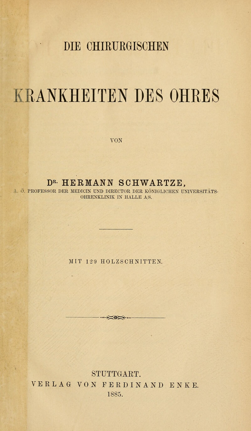 DIE CHIRURGISCHEN KRANKHEITEN DES OHRES VON D« HERMANN SCHWARTZE, A. Ö. PROFESSOR DER MEDICIN UND DIRECTOR DER KÖNIGLICHEN UNIVERSITÄTS- OHEENKLINIK IN HALLE A'ß. MIT 129 HOLZSCHNITTEN. i^l^t^- STUTTGART. VERLAG VON FERDINAND ENKE. 1885.