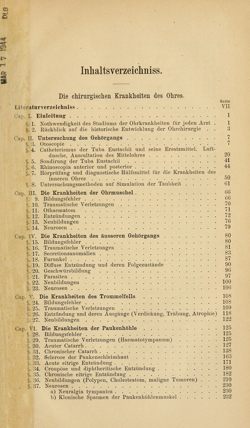 CD cc Inlialtsverzeiclmiss, «3 Die cMrurgisclien Krankieiteii des Ohres. Seite Literatnryerzeiclmiss VII Cap. L Einleitung 1 §. 1. Nothwendigkeit des Studiums der Ohrkrankheiten für jeden Arzt . 1 §. 2. Rückblick auf die historische Entwicklung der Ohrchirurgie . . 3 Cap. IL Untersuchung des Gehörgangs 7 §. 3. Otoscopie 7 §,4. Catheterismus der Tuba Eustachii und seine Ersatzmittel. Luft- dusche, Auscultation des Mittelohres 20 §. 5. Sondirung der Tuba Eustachii 41 §. 6. Rhinoscopia anterior und posterior 44 ' §. 7. Hörprüfung und diagnostische Hülfsmittel für die Krankheiten des inneren Ohres 50 §. 8. Untersuchungsmethoden auf Simulation der Taubheit 61 Cap. III. Die Krankheiten der Ohrmuschel QQ §. 9. Bildungsfehler 66 *. 10. Traumatische Verletzungen 70 §. 11. Othaematom 71 §. 12. Entzündungen 72 §. 13. Neubildungen 76 §. 14. Neurosen 79 Cap. IV. Die Krankheiten des äusseren Gehör gang s 80 §. 15. Bildungsfehler 80 §. 16. Traumatische Verletzungen 81 §. 17. Secretionsanomalien 83 §. 18. Furunkel 87 §. 19. Diffuse Entzündung und deren Folgezustände 90 §. 20. Geschwürsbildung ■ 96 5. 21. Parasiten 97 5. 22. Neubildungen 100 §. 23. Neurosen 106 Cap. V. Die Krankheiten des Trommelfells 108 §. 24. Bildungsfehler 108 §. 25. Traumatische Verletzungen 109 §. 26. Entzündung und deren Ausgänge (Verdickung, Trübung, Atrophie) 118 §. 27. Neubildungen 122 Cap. VI. Die Krankheiten der Paukenhöhle 125 ?. 28. Bildungsfehler 125 §. 29. Traumatische Verletzungen (Haematotympanum) 125 i 30. Acuter Catarrh 127 §. 31. Chronischer Catarrh 138 §. 32. Sclerose der Paukenschleimhaut 163 §. 33. Acute eitrige Entzündung 171 §. 34. Croupöse und diphtheritische Entzündung 180 §. 35. Chronische eitrige Entzündung 182 §. 36. Neubildungen (Polypen, Cholesteatom, maligne Tumoren) . . . 210 , §. 37. Neurosen 230 a) Neuralgia tympanica 230 b) Klonische Spasmen der Paukenhöhlenmuskel 232