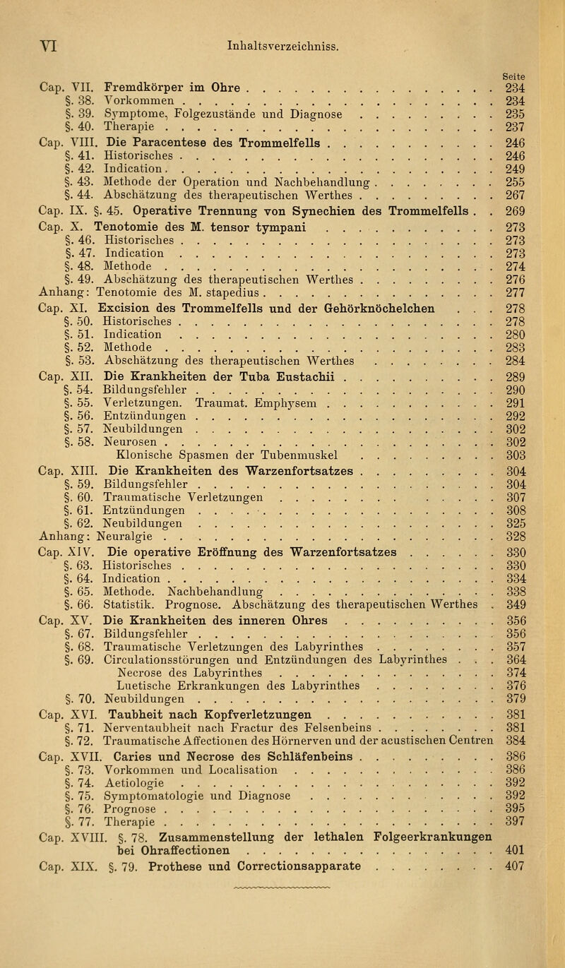 Seite Cap. VII. Fremdkörper im Ohre 234 §. 38. Vorkommen 234 §. 39. Sj^mptome, Folgezustände und Diagnose 235 §. 40. Therapie 237 Cap. VIII. Die Paracentese des Trommelfells 246 §. 41. Historisches 246 §. 42. Indication 249 §. 43. Methode der Operation und Nachbehandlung 255 §. 44. Abschätzung des therapeutischen Werthes 267 Cap. IX. §. 45. Operative Trennung von Synechien des Trommelfells . . 269 Cap. X. Tenotomie des M. tensor tympani 273 §. 46. Historisches 273 §. 47. Indication 273 §. 48. Methode 274 §. 49. Abschätzung des therapeutischen Werthes 276 Anhang: Tenotomie des M. stapedius 277 Cap. XI. Excision des Trommelfells und der Gehörknöchelchen . . . 278 §.50. Historisches 278 §. 51. Indication 280 §. 52. Methode 283 §. 53. Abschätzung des therapeutischen Werthes 284 Cap. XII. Die Krankheiten der Tuba Eustachii 289 §. 54. Bildlingsfehler 290 §. 55. Verletzungen. Traumat. Emphj^sem 291 §. 56. Entzündungen 292 §. 57. Neubildungen 302 §. 58. Neurosen 302 Klonische Spasmen der Tubenmuskel 303 Cap. XIII. Die Krankheiten des Warzenfortsatzes 304 §. 59. Bildungsfehler 304 §. 60. Traumatische Verletzungen 307 §. 61. Entzündungen 308 §. 62. Neubildungen 325 Anhang: Neuralgie 328 Cap. XIV. Die operative Eröffnung des Warzenfortsatzes 330 §. 63. Historisches 330 §. 64. Indication 334 §. 65. Methode. Nachbehandlung 338 §. 66. Statistik. Prognose. Abschätzung des therapeutischen Werthes . 349 Cap. XV. Die Krankheiten des inneren Ohres 356 §. 67. Bildungsfehler 356 §. 68. Traumatische Verletzungen des Labyrinthes 357 §. 69. Circulationsstörungen und Entzündungen des Labyrinthes . . . 364 Necrose des Labyrinthes 374 Luetische Erkrankungen des Labyrinthes 376 §. 70. Neubildungen 379 Cap. XVI. Taubheit nach Kopfverletzungen 381 §. 71. Nerventaubheit nach Fractur des Felsenbeins 381 §. 72. Traumatische Affectionen des Hörnerven und der acustischen Centren 384 Cap. XVII. Caries und Necrose des Schläfenbeins 386 §. 73. Vorkommen und Localisation 386 §. 74. Aetiologie 392 §. 75. Symptomatologie und Diagnose 392 §. 76. Prognose 395 §. 77. Therapie 397 Cap. XVIII. §. 78. Zusammenstellung der lethalen Polgeerkrankungen bei Ohraffe ctionen 401 Cap. XIX. §. 79. Prothese und Correctionsapparate 407