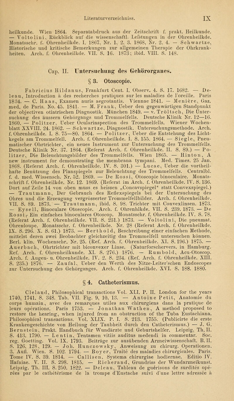 heilkunde. Wien 1864. Separatabdruck aus der Zeitschrift f. prakt. Heilkunde. — Voltolini. Rüclvblick auf die wissenschaftl. Leistungen in der Oiirenheilkde. Monatsschr. f. Ohrenlieilkde. I. 1867, Nr. 1, 2, 3. 1868, Nr. 2, 4. — Schwartze, Historische und kritische Bemerkungen zur allgemeinen Therapie der Ohrkrank- heiten. Arch. f. Ohrenheilkde. VII. S. 16. 1873; ibid. VIII. S. 148. Cap. n. Untersuclumg des Geliörorganes. § 3. Otoscopie. Fabricius Hildanus, Frankfurt Cent. I. Observ. 4. S. 17. 1682. — De- leau, Introduction ä des recherches pratiques sur les maladies de Toreille. Paris 1834. — C. Haas, Examen auris aegrotantis. Viennae 1841. — Meniere, Gaz. med. de Paris. No. 45. 1841. — M. Frank, Ueber den gegenwärtigen Standpunkt der objectiven otiatrischen Diagnostik. München 1849. — v. Tr ölt seh. Die Unter- suchung des äussern Gehörgangs und Trommelfells. Deutsche Klinik Nr. 12—16. 1860. — Politzer, Ueber Ocularinspection des Trommelfells. Wiener Wochen- blatt XXVIII. 24. 1862. — Schwartze, Diagnostik. Untersuchungsmethode. Arch. f. Ohrenheilkde. I. S. 75—80. 1864. — Politzer, Ueber die Entstehung des Licht- kegels am Trommelfell. Arch. f. Ohrenheilkde. I. S. 155. 1864. — Siegle, Pneu- matischer Ohrtrichter, ein neues Instrument zur Untersuchung des Trommelfells. Deutsche Klinik Nr. 37. 1864. (Referat Arch. f. Ohrenheilkde. IL S. 89.) — Po- litzer, Die Beleuchtungsbilder des Trommelfells. Wien 1865. — Hinton, A new Instrument for demonstrating the membrana tympani. Med. Times. 25 Jan. 1868. (Referat Arch. f. Ohrenheilkde. IV. S. 301.) — Lucae, Ueber die vortheil- hafte Benützung des Planspiegels zur Beleuchtung des Trommelfells. Centralbl. f. d. med. Wissensch. Nr. 52. 1869. — De Rossi, Otoscopie binoculaire. Monats- schrift f. Ohrenheilkde. Nr. 12. 1869. (Referat im Arch. f. Ohrenheilkde. IV. S. 136. Dort auf Zeile 14 von oben muss es heissen „Concavspiegel statt Convexspiegel.) — Trautmann, Der Gebrauch des Reflexspiegels bei der Untersuchung des Ohres und die Erzeugung vergrösserter Trommelfellbilder. Arch. f. Ohrenheilkde. VII. S. 89. 1873. — Trautmann, ibid. S. 98. Trichter mit Convexlinsen. 1873. — Eysell, Binoculare Otoscopie. Arch. f. Ohrenhlkde. VII. S. 239. 1873. — De Rossi,- Ein einfaches binoculares Otoscop. Monatsschr. f. Ohrenheilkde. IV. S. 78. (Referat Arch. f. Ohrenheilkde. VII. S. 231.) 1873. — Voltolini, Die pneumat. Ohrenloupe. Monatsschr. f. Ohrenheilkde. Nr. 28 (Referat Arch. f. Ohrenheilkde. IX. S. 296. X. S. 61.) 1873. — Berthold, Beschreibung einer einfachen Methode, mittelst deren zwei Beobachter gleichzeitig das Trommelfell untersuchen können. Berl. klin. Wochenschr. Nr. 25. (Ref. Arch. f. Ohrenheilkde. XL S. 196.) 1875. — Auerbach, Ohrtrichter mit biconvexer Linse. (Naturforschervers, in Hamburg. Ref. Arch. f. Ohrenheilkunde. XL S. 276.) 1876. — Rumbold, Acu-Otoscop. Arch. f. Augen- u. Ohrenheilkde. IV. 2. S. 234. (Ref. Arch. f. Ohrenheilkde. XIII. S. 235.) 1876. — Zaufal, Ueber den Werth des Nitze-Leiter'schen Endoscopes zur Untersuchung des Gehörganges. Arch. f. Ohrenheilkde. XVI. S. 188. 1880. § 4. Catheterismus. Cleland, Philosophical transactions Vol. XLI. P. IL London for the years 1740, 1741. S. 348. Tab. VIL Fig. 9, 10, 13. — Antoine Petit, Anatomie du Corps humain, avec des remarques utiles aux chirurgiens dans la pratique de leurs Operations. Paris 1753. — Jonathan Wathen, A method proposed to restore the hearing, when injured from an obstruction of the Tuba Eustachiana. Philosophical transactions. Vol. XLIX. P. I. S. 213. 1755. (Publicirte die erste Krankengeschichte von Heilung der Taubheit durch den Catheterismus.) — J. G. Bernstein, Prakt. Handbuch für Wundärzte und Geburtshelfer. Leipzig, Th. II. S. 413. 1790. — L entin, Tentamen vitiis auditus medendi in commentar. Soc. reg. Goetting. Vol. IX. 1793. Beiträge zur ausübenden Arzneiwissenschaft. B. IL S. 126, 128, 129. — Joh. Hunczowsky, Anweisung zu Chirurg. Operationen. 3. Aufl. Wien. S. 102. 1794. — Boj^er, Traite des maladies chirurgicales. Paiis. Tome IV. S. 39. 1814. — Callisen, Systema chirurgiae hodiernae. Editio IV. Hafniae. V. IL S. 298. 1815. — Richerand, Grundriss der Wundarzneikunst. Leipzig. Th. III. S. 250. 1822. — Deleau, Tableau de guerisons de surdites ope- rees par le catheterisme de la trompe d'Eustache suivi d'une lettre adressee ä