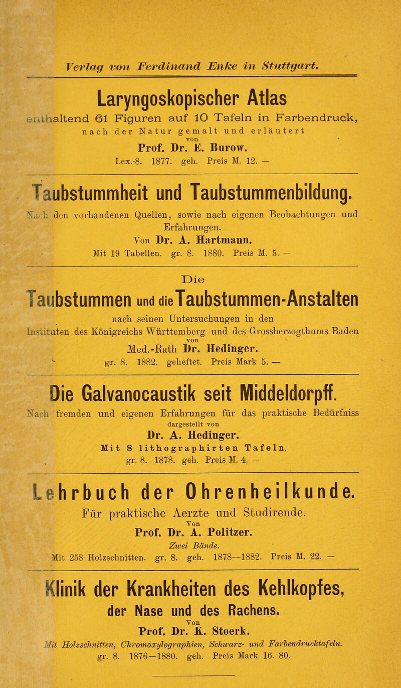 Verlag von Ferdinand Unke in Stuttgart. Laryngoskopischer Atlas enthaltend 61 Figuren auf 10 Tafeln in Farbendruck, nach der Natur gemalt und erläutert von Prof. Dr. E. Burow. Lex.-8. 1877. geh. Preis M. 12. - Taubstummheit und Taubstummenbildung. Na:li den Torhandenen Quellen, sowie nach eigenen Beobachtungen und Erfahrungen. Von Dr. A. Hartmann. Mit 19 Tabellen, gr. 8. 1880. Preis M. 5. - üie Taubstummen und die Taubstummen-Anstalten nach seinen Untersuchungen in den Instituten des Königreichs Württemberg und des Grossherzogthums Baden von Med.-Rath Dr. Hedinger. gr. 8. 1882. geheftet. Preis Mark 5. — Die Galvanocaustik seit Middeldorpff. jSTach fremden und eigenen Erfahrungen für das praktische Bedürfniss dargestellt von Dr. A. Hedinger. Mit 8 lithographirten Tafeln. gr. 8. 1878. geh. Preis M. 4. — Lehrbuch der Ohrenheilkunde. Für praktische Aerzte und Studirende. Von Prof. Dr. A. Politzer. Zwei Bände. Mit 258 Holzschnitten, gr. 8. geh. 1878—1882. Preis M. 22. - Klinik der Krankheiten des Kehlkopfes, der Nase und des Rachens. Von Prof. Dr. K. Stoerk. Mit Holzschnitten, Chromoxylograpliien, Schwarz- und Farbendrucktafeln. gr. 8. 1876-1880. geh. Preis Mark 16. 80.