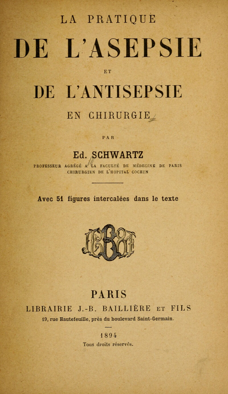 DE L'ASEPSIE ET DE L'ANTISEPSIE EN CHIRURGIE^ PAR Ed. SCHWARTZ CHIRURGIEX DE L HOPITAL COCHIN Avec 51 figures intercalées dans le texte PARIS LIBRAIRIE J.-B. BÂILLIÈRE et FILS 19, rue Hautefeuille, près du boulevard Saint-Germain. 1894 Tous droits réservés.