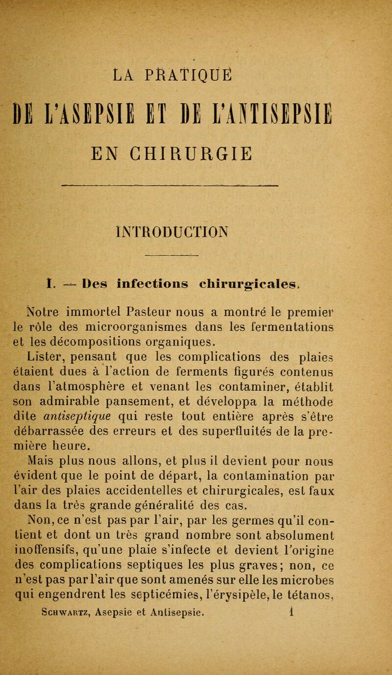 DE L'ASEPSIE ET DE rANTISEPSIl EN CHIRURGIE INTRODUCTION I. — Des infections chîrurg-icales. Notre immortel Pasteur nous a montré le premier le rôle des microorganismes dans les fermentations et les décompositions organiques. Lister, pensant que les complications des plaies étaient dues à l'action de ferments figurés contenus dans l'atmosphère et venant les contaminer, établit son admirable pansement, et développa la méthode dite antiseptique qui reste tout entière après s'être débarrassée des erreurs et des superfluités de la pre- mière heure. Mais plus nous allons, et plus il devient pour nous évident que le point de départ, la contamination par l'air des plaies accidentelles et chirurgicales, est faux dans la très grande généralité des cas. Non, ce n'est pas par l'air, par les germes qu'il con- tient et dont un très grand nombre sont absolument inoffensifs, qu'une plaie s'infecte et devient Torigine des complications septiques les plus graves; non, ce n'est pas par l'air que sont amenés sur elle les microbes qui engendrent les septicémies, l'érysipèle, le tétanos,