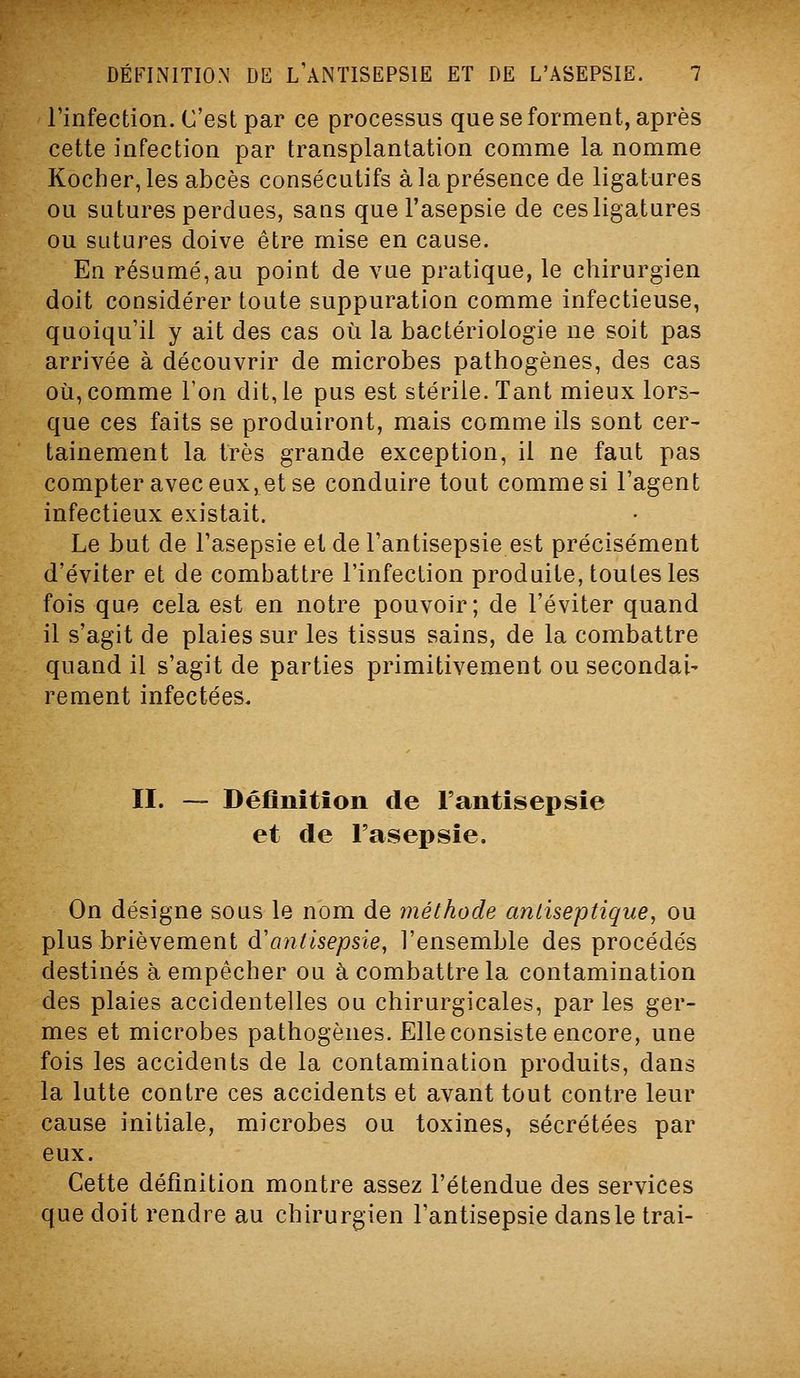Finfection. C'est par ce processus que se forment, après cette infection par transplantation comme la nomme Kocher, les abcès consécutifs à la présence de ligatures ou satures perdues, saas que l'asepsie de ces ligatures ou sutures doive être mise en cause. En résumé,au point de vue pratique, le chirurgien doit considérer toute suppuration comme infectieuse, quoiqu'il y ait des cas où la bactériologie ne soit pas arrivée à découvrir de microbes pathogènes, des cas où, comme l'on dit, le pus est stérile. Tant mieux lors- que ces faits se produiront, mais comme ils sont cer- tainement la très grande exception, il ne faut pas compter avec eux, et se conduire tout comme si l'agent infectieux existait. Le but de l'asepsie et de l'antisepsie est précisément d'éviter et de combattre l'infection produite, toutes les fois que cela est en notre pouvoir; de l'éviter quand il s'agit de plaies sur les tissus sains, de la combattre quand il s'agit de parties primitivement ou secondai- rement infectées. II. — Définition de l'antisepsie et de l'asepsie. On désigne sous le nom de méthode antiseptique, ou plus brièvement d'antisepsie, l'ensemble des procédés destinés à empêcher ou à combattre la contamination des plaies accidentelles ou chirurgicales, par les ger- mes et microbes pathogènes. Elle consiste encore, une fois les accidents de la contamination produits, dans la lutte contre ces accidents et avant tout contre leur cause initiale, microbes ou toxines, sécrétées par eux. Cette définition montre assez l'étendue des services que doit rendre au chirurgien l'antisepsie dans le trai-
