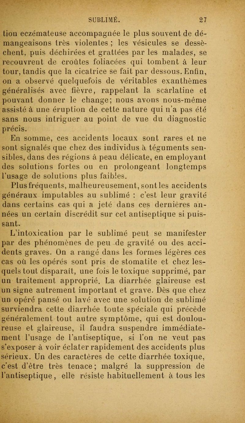 tioii eczémateuse accompagnée le plus souvent de dé- mangeaisons très violentes ; les vésicules se dessè- chent, puis déchirées et grattées par les malades, se recouvrent de croûtes foliacées qui tombent à leur tour, tandis que la cicatrice se fait par dessous. Enfin, on a observé quelquefois de véritables exanthèmes généralisés avec fièvre, rappelant la scarlatine et pouvant donner le change; nous avons nous-même assisté à une éruption de cette nature qui n'a pas été sans nous intriguer au point de vue du diagnostic précis. En somme, ces accidents locaux sont rares et ne sont signalés que chez des individus à téguments sen- sibles, dans des régions à peau délicate, en employant des solutions fortes ou en prolongeant longtemps l'usage de solutions plus faibles. Plus fréquents, malheureusement, sont les accidents généraux imputables au sublimé : c'est leur gravité dans certains cas qui a jeté dans ces dernières an- nées un certain discrédit sur cet antiseptique si puis- sant. L'intoxication par le sublimé peut se manifester par des phénomènes de peu de gravité ou des acci- dents graves. On a rangé dans les formes légères ces cas où les opérés sont pris de stomatite et chez les- quels tout disparaît, une fois le toxique supprimé, par un traitement approprié. La diarrhée glaireuse est un signe autrement important et grave. Dès que chez un opéré pansé ou lavé avec une solution de sublimé surviendra cette diarrhée toute spéciale qui précède généralement tout autre symptôme, qui est doulou- reuse et glaireuse, il faudra suspendre immédiate- ment l'usage de l'antiseptique, si l'on ne veut pas s'exposer à voir éclater rapidement des accidents plus sérieux. Un des caractères de cette diarrhée toxique, c'est d'être très tenace; malgré la suppression de l'antiseptique, elle résiste habituellement à tous les