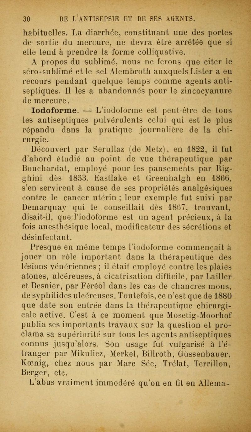 habituelles. La diarrhée, constituant une des portes de sortie du mercure, ne devra être arrêtée que si elle tend à prendre la forme coUiquative. A propos du sublimé, nous ne ferons que citer le séro-sublimé et le sel Alembroth auxquels Lister a eu recours pendant quelque temps comme agents anti- septiques. Il les a abandonnés pour le zincocyanure de mercure. lodoforme. — L'iodoforme est peut-être de tous les antiseptiques pulvérulents celui qui est le plus répandu dans la pratique journalière de la clii- rurgie. Découvert par Serullaz (de Metz), en 1822, il fut d'abord étudié au point de vue thérapeutique par Bouchardat, employé pour les pansements par llig- ghini dès 1853. Eastlake et (jreenlialgh en 18G0, s'en servirent à cause de ses propriétés analgésiques contre le cancer utérin ; leur exemple fut suivi par Demarquay qui le conseillait dès 1807, trouvant, disait-il, que l'iodoforme est un agent précieux, à la fois anesthésique local, modificateur des sécrétions et désinfectant. Presque en même temps l'iodoforme commençait à jouer un rôle important dans la thérapeutique des lésions vénériennes ; il était employé contre les plaies atones, ulcéreuses, à cicatrisation difticile, par Lailler et Besnier, par Féréol dans les cas de chancres mous, de syphilides ulcéreuses. Toutefois, ce n'est que de 1880 que date son entrée dans la thérapeutique chirurgi- cale active. C'est à ce moment que Mosetig-Moorhof publia ses importants travaux sur la question et pro- clama sa supériorité sur tous les agents antiseptiques connus jusqu'alors. Son usage fut vulgarisé à l'é- tranger par Mikulicz, Merkel, Billroth, Giissenbauer, Kœnig, chez nous par Marc Sée, Trélat, Terrillon, Berger, etc. L'abus vraiment immodéré qu'on en fit en AUema-