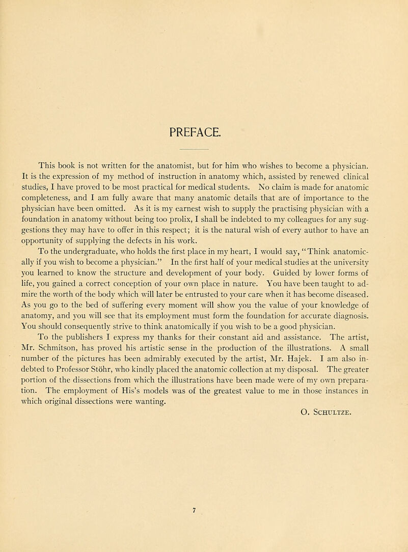 PREFACE This book is not written for the anatomist, but for him who wishes to become a physician. It is the expression of my method of instruction in anatomy which, assisted by renewed clinical studies, I have proved to be most practical for medical students. No claim is made for anatomic completeness, and I am fully aware that many anatomic details that are of importance to the physician have been omitted. As it is my earnest wish to supply the practising physician with a foundation in anatomy without being too prolix, I shall be indebted to my colleagues for any sug- gestions they may have to offer in this respect; it is the natural wish of every author to have an opportunity of supplying the defects in his work. To the undergraduate, who holds the first place in my heart, I would say, Think anatomic- ally if you wish to become a physician. In the first half of your medical studies at the university you learned to know the structure and development of your body. Guided by lower forms of life, you gained a correct conception of your own place in nature. You have been taught to ad- mire the worth of the body which will later be entrusted to your care when it has become diseased. As you go to the bed of suffering every moment will show you the value of your knowledge of anatomy, and you will see that its employment must form the foundation for accurate diagnosis. You should consequently strive to think anatomically if you wish to be a good physician. To the publishers I express my thanks for their constant aid and assistance. The artist, Mr. Schmitson, has proved his artistic sense in the production of the illustrations. A small number of the pictures has been admirably executed by the artist, Mr. Hajek. I am also in- debted to Professor Stohr, who kindly placed the anatomic collection at my disposal. The greater portion of the dissections from which the illustrations have been made were of my own prepara- tion. The employment of His's models was of the greatest value to me in those instances in which original dissections were wanting. O. SCHULTZE.