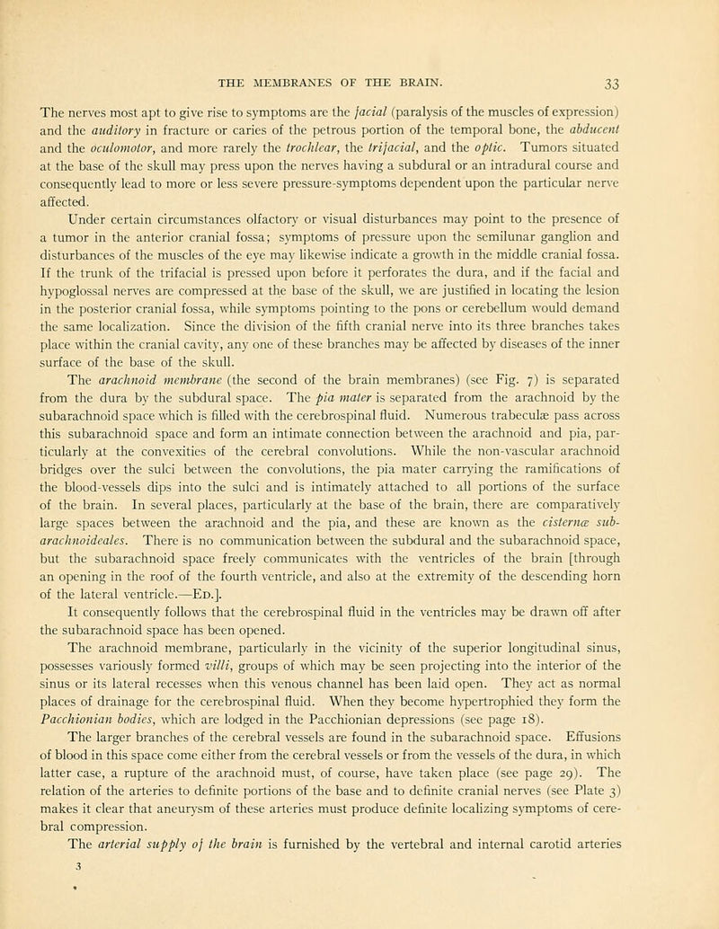 The nerves most apt to give rise to symptoms are the facial (paralysis of the muscles of expression) and the auditory in fracture or caries of the petrous portion of the temporal bone, the abducent and the oculomotor, and more rarely the trochlear, the trifacial, and the optic. Tumors situated at the base of the skull may press upon the nerves having a subdural or an intradural course and consequently lead to more or less severe pressure-symptoms dependent upon the particular nerve affected. Under certain circumstances olfactory or visual disturbances may point to the presence of a tumor in the anterior cranial fossa; symptoms of pressure upon the semilunar ganghon and disturbances of the muscles of the eye may Hkewise indicate a growth in the middle cranial fossa. If the trunk of the trifacial is pressed upon before it perforates the dura, and if the facial and hypoglossal nerves are compressed at the base of the skull, we are justified in locating the lesion in the posterior cranial fossa, while symptoms pointing to the pons or cerebellum would demand the same localization. Since the division of the fifth cranial nerve into its three branches takes place within the cranial cavity, any one of these branches may be affected by diseases of the inner surface of the base of the skull. The arachnoid membrane (the second of the brain membranes) (see Fig. 7) is separated from the dura by the subdural space. The pia mater is separated from the arachnoid by the subarachnoid space which is filled with the cerebrospinal fluid. Numerous trabeculae pass across this subarachnoid space and form an intimate connection between the arachnoid and pia, par- ticularly at the convexities of the cerebral convolutions. While the non-vascular arachnoid bridges over the sulci between the convolutions, the pia mater carrying the ramifications of the blood-vessels dips into the sulci and is intimately attached to all portions of the surface of the brain. In several places, particularly at the base of the brain, there are comparatively large spaces between the arachnoid and the pia, and these are known as the cisternce sub- arachnoideales. There is no communication between the subdural and the subarachnoid space, but the subarachnoid space freely communicates with the ventricles of the brain [through an opening in the roof of the fourth ventricle, and also at the extremity of the descending horn of the lateral ventricle.—Ed.]. It consequently follows that the cerebrospinal fluid in the ventricles may be drawn off after the subarachnoid space has been opened. The arachnoid membrane, particularly in the vicinity of the superior longitudinal sinus, possesses variously formed villi, groups of which may be seen projecting into the interior of the sinus or its lateral recesses when this venous channel has been laid open. They act as normal places of drainage for the cerebrospinal fluid. When they become hypertrophied they form the Pacchionian bodies, which are lodged in the Pacchionian depressions (see page 18). The larger branches of the cerebral vessels are found in the subarachnoid space. Effusions of blood in this space come either from the cerebral vessels or from the vessels of the dura, in which latter case, a rupture of the arachnoid must, of course, have taken place (see page 29). The relation of the arteries to definite portions of the base and to definite cranial nerves (see Plate 3) makes it clear that aneurysm of these arteries must produce definite locahzing symptoms of cere- bral compression. The arterial supply of the brain is furnished by the vertebral and internal carotid arteries 3