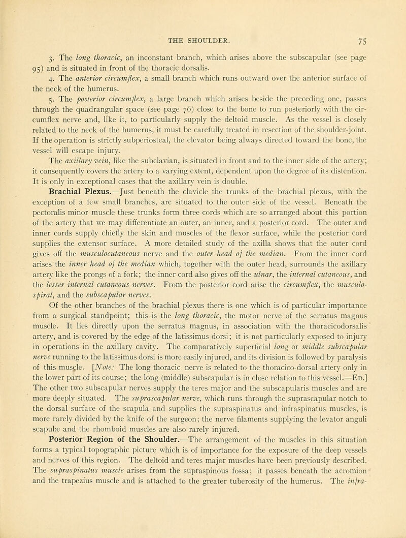 3. The long thoracic, an inconstant branch, which arises above the subscapular (see page 95) and is situated in front of the thoracic dorsalis. 4. The anterior circumflex, a small branch which runs outward over the anterior surface of the neck of the humerus. 5. The posterior circumflex, a large branch which arises beside the preceding one, passes through the quadrangular space (see page 76) close to the bone to run posteriorly with the cir- cumflex nerve and, like it, to particularly supply the deltoid muscle. As the vessel is closely related to the neck of the humerus, it must be carefully treated in resection of the shoulder-joint. If the operation is strictly subperiosteal, the elevator being always directed toward the bone, the vessel will escape injury. The axillary vein, like the subclavian, is situated in front and to the inner side of the artery; it consequently covers the artery to a varying extent, dependent upon the degree of its distention. It is only in exceptional cases that the axillary vein is double. Brachial Plexus.—Just beneath the clavicle the trunks of the brachial plexus, with the exception of a few small branches, are situated to the outer side of the vessel. Beneath the pectoralis minor muscle these trunks form three cords which are so arranged about this portion of the artery that we may differentiate an outer, an inner, and a posterior cord. The outer and inner cords supply chiefly the skin and muscles of the flexor surface, while the posterior cord supplies the extensor surface. A more detailed study of the axilla shows that the outer cord gives off the musculocutaneous nerve and the outer head 0} the median. From the inner cord arises the inner head oj the median which, together with the outer head, surrounds the axillary artery like the prongs of a fork; the inner cord also gives off the ulnar, the internal cutaneous, and the lesser internal cutaneous nerves. From the posterior cord arise the circumflex, the musculo- spiral, and the subscapular nerves. Of the other branches of the brachial plexus there is one which is of particular importance from a surgical standpoint; this is the long thoracic, the motor nerve of the serratus magnus muscle. It lies directly upon the serratus magnus, in association with the thoracicodorsalis ' artery, and is covered by the edge of the latissimus dorsi; it is not particularly exposed to injury in operations in the axillary cavity. The comparatively superficial long or middle subscapular nerve running to the latissimus dorsi is more easily injured, and its division is followed by paralysis of this musgle. [Note: The long thoracic nerve is related to the thoracico-dorsal artery only in the lower part of its course; the long (middle) subscapular is in close relation to this vessel.—Ed.] The other two subscapular nerves supply the teres major and the subscapularis muscles and are more deeply situated. The suprascapular nerve, which runs through the suprascapular notch to the dorsal surface of the scapula and supplies the supraspinatus and infraspinatus muscles, is more rarely divided by the knife of the surgeon; the nerve filaments supplying the levator anguli scapulee and the rhomboid muscles are also rarely injured. Posterior Region of the Shoulder.—The arrangement of the muscles in this situation forms a typical topographic picture which is of importance for the exposure of the deep vessels and nerves of this region. The deltoid and teres major muscles have been previously described. The supraspinatus muscle arises from the supraspinous fossa; it passes beneath the acromion and the trapezius muscle and is attached to the greater tuberosity of the humerus. The infra-