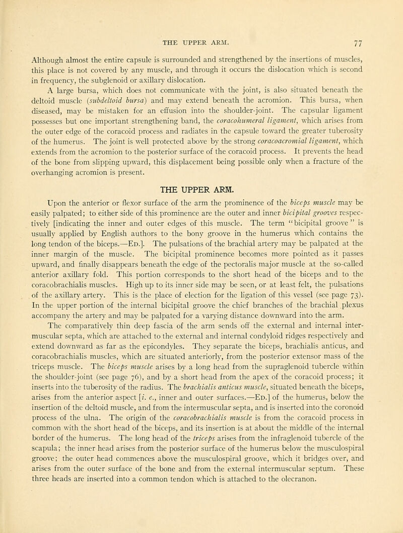 Although almost the entire capsule is surrounded and strengthened by the insertions of muscles, this place is not covered by any muscle, and through it occurs the dislocation which is second in frequency, the subglenoid or axillary dislocation. A large bursa, which does not communicate with the joint, is also situated beneath the deltoid muscle {subdeltoid bursa) and may extend beneath the acromion. This bursa, when diseased, may be mistaken for an effusion into the shoulder-joint. The capsular ligament possesses but one important strengthening band, the coracohumeral ligament, which arises from the outer edge of the coracoid process and radiates in the capsule toward the greater tuberosity of the humerus. The joint is well protected above by the strong coracoacromial ligament, which extends from the acromion to the posterior surface of the coracoid process. It prevents the head of the bone from slipping upward, this displacement being possible only when a fracture of the overhanging acromion is present. THE UPPER ARM. Upon the anterior or flexor surface of the arm the prominence of the biceps muscle may be easily palpated; to either side of this prominence are the outer and inner bicipital grooves respec- tively [indicating the inner and outer edges of this muscle. The term bicipital groove is usually applied by Enghsh authors to the bony groove in the humerus which contains the long tendon of the biceps.—Ed.]. The pulsations of the brachial artery may be palpated at the inner margin of the muscle. The bicipital prominence becomes more pointed as it passes upward, and finally disappears beneath the edge of the pectoraUs major muscle at the so-called anterior axillary fold. This portion corresponds to the short head of the biceps and to the coracobrachialis muscles. High up to its inner side may be seen, or at least felt, the pulsations of the axillary artery. This is the place of election for the ligation of this vessel (see page 73). In the upper portion of the internal bicipital groove the chief branches of the brachial .plexus accompany the artery and may be palpated for a varying distance downward into the arm. The comparatively thin deep fascia of the arm sends off the external and internal inter- muscular septa, which are attached to the external and internal condyloid ridges respectively and extend downward as far as the epicondyles. They separate the biceps, brachialis anticus, and coracobrachialis muscles, which are situated anteriorly, from the posterior extensor mass of the triceps muscle. The biceps muscle arises by a long head from the supraglenoid tubercle within the shoulder-joint (see page 76), and by a short head from the apex of the coracoid process; it inserts into the tuberosity of the radius. The brachialis anticus muscle, situated beneath the biceps, arises from the anterior aspect \i. e., inner and outer surfaces.—Ed.] of the humerus, below the insertion of the deltoid muscle, and from the intermuscular septa, and is inserted into the coronoid process of the ulna. The origin of the coracobrachialis muscle is from the coracoid process in common with the short head of the biceps, and its insertion is at about the middle of the internal border of the humerus. The long head of the triceps arises from the infraglenoid tubercle of the scapula; the inner head arises from the posterior surface of the humerus below the musculospiral groove; the outer head commences above the musculospiral groove, which it bridges over, and arises from the outer surface of the bone and from the external intermuscular septum. These three heads are inserted into a common tendon which is attached to the olecranon.