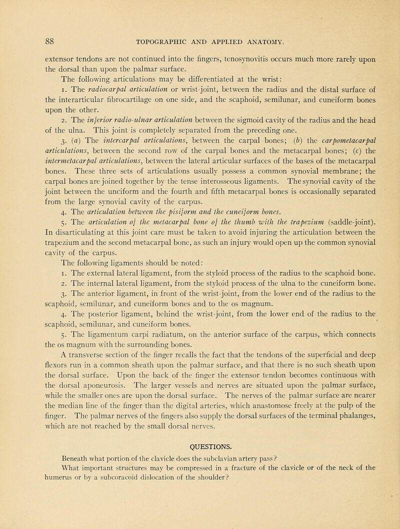extensor tendons are not continued into the fingers, tenosynovitis occurs much more rarely upon the dorsal than upon the palmar surface. The following articulations may be differentiated at the wrist: 1. The radiocarpal articulation or wrist-joint, between the radius and the distal surface of the interarticular fibrocartilage on one side, and the scaphoid, semilunar, and cuneiform bones upon the other. 2. The inferior radio-ulnar articulation between the sigmoid cavity of the radius and the head of the ulna. This joint is completely separated from the preceding one. 3. {a) The intercarpal articulations, between the carpal bones; (b) the carpometacarpal articulations, between the second row of the carpal bones and the metacarpal bones; (c) the intermetacarpal articulations, between the lateral articular surfaces of the bases of the metacarpal bones. These three sets of articulations usually possess a common synovial membrane; the carpal bones are joined together by the tense interosseous ligaments. The synovial cavity of the joint between the unciform and the fourth and fifth metacarpal bones is occasionally separated from the large synovial cavity of the carpus. 4. The articulation between the pisijorm and the cuneiform bones. 5. The articulation of the metacarpal bone of the thumb with the trapezium (saddle-joint). In disarticulating at this joint care must be taken to avoid injuring the articulation between the trapezium and the second metacarpal bone, as such an injury would open up the common synovial cavity of the carpus. The following ligaments should be noted: 1. The external lateral ligament, from the styloid process of the radius to the scaphoid bone. 2. The internal lateral ligament, from the styloid process of the ulna to the cuneiform bone. 3. The anterior ligament, in front of the wrist-joint, from the lower end of the radius to the scaphoid, semilunar, and cuneiform bones and to the os magnum. 4. The posterior hgament, behind the wrist-joint, from the lower end of the radius to the scaphoid, semilunar, and cuneiform bones. 5. The ligamentum carpi radiatum, on the anterior surface of the carpus, which connects the OS magnum with the surrounding bones. A transverse section of the finger recalls the fact that the tendons of the superficial and deep jBexors run in a common sheath upon the palmar surface, and that there is no such sheath upon the dorsal surface. Upon the back of the finger the extensor tendon becomes continuous with the dorsal aponeurosis. The larger vessels and nerves are situated upon the palmar surface, while the smaller ones are upon the dorsal surface. The nerves of the palmar surface are nearer the median line of the finger than the digital arteries, which anastomose freely at the pulp of the finger. The palmar nerves of the fingers also supply the dorsal surfaces of the terminal phalanges, which are not reached by the small dorsal nerves. QUESTIONS. Beneath what portion of the clavicle does the subclavian artery pass ? What important structures may be compressed in a fracture of the clavicle or of the neck of the humerus or by a subcoracoid dislocation of the shoulder ?