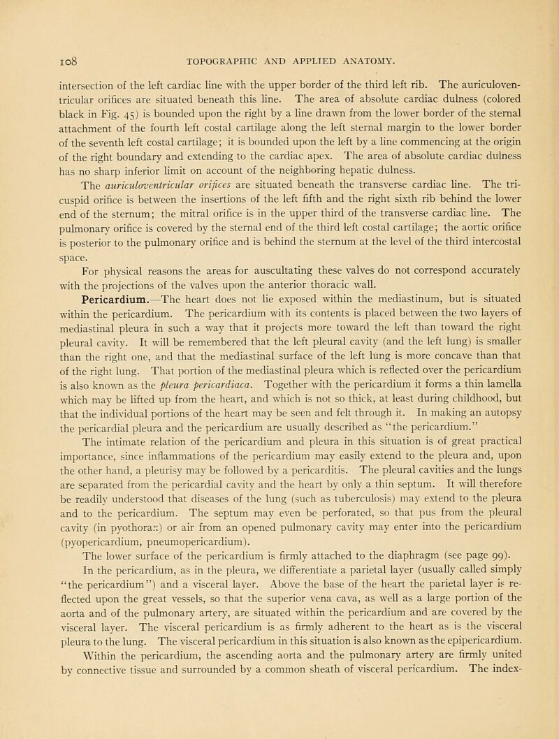 intersection of the left cardiac line with the upper border of the third left rib. The auriculoven- tricular orifices are situated beneath this hne. The area of absolute cardiac dulness (colored black in Fig. 45) is bounded upon the right by a line drawn from the lower border of the sternal attachment of the fourth left costal cartilage along the left sternal margin to the lower border of the seventh left costal cartilage; it is bounded upon the left by a line commencing at the origin of the right boundary and extending to the cardiac apex. The area of absolute cardiac dulness has no sharp inferior limit on account of the neighboring hepatic dulness. The auriculoventricular orifices are situated beneath the transverse cardiac hne. The tri- cuspid orifice is between the insertions of the left fifth and the right sixth rib behind the lower end of the sternum; the mitral orifice is in the upper third of the transverse cardiac line. The puhnonary orifice is covered by the sternal end of the third left costal cartilage; the aortic orifice is posterior to the pulmonary orifice and is behind the sternum at the level of the third intercostal space. For physical reasons the areas for auscultating these valves do not correspond accurately with the projections of the valves upon the anterior thoracic wall. Pericardium.—The heart does not lie exposed within the mediastinum, but is situated within the pericardium. The pericardium with its contents is placed between the two layers of mediastinal pleura in such a way that it projects more toward the left than toward the right pleural cavity. It will be remembered that the left pleural cavity (and the left lung) is smaller than the right one, and that the mediastinal surface of the left lung is more concave than that of the right lung. That portion of the mediastinal pleura which is reflected over the pericardium is also known as the pleura pericardiaca. Together with the pericardium it forms a thin lamella which may be lifted up from the heart, and which is not so thick, at least during childhood, but that the individual portions of the heart may be seen and felt through it. In making an autopsy the pericardial pleura and the pericardium are usually described as the pericardium. The intimate relation of the pericardium and pleura in this situation is of great practical importance, since inflammations of the pericardium may easily extend to the pleura and, upon the other hand, a pleurisy may be followed by a pericarditis. The pleural cavities and the lungs are separated from the pericardial cavity and the heart by only a thin septum. It will therefore be readily understood that diseases of the lung (such as tuberculosis) may extend to the pleura and to the pericardium. The septum may even be perforated, so that pus from the pleural cavity (in pyothorax) or air from an opened pulmonary cavity may enter into the pericardium (pyopericardium, pneumopericardium). The lower surface of the pericardium is firmly attached to the diaphragm (see page 99). In the pericardium, as in the pleura, we differentiate a parietal layer (usually called simply the pericardium) and a mceral layer. Above the base of the heart the parietal layer i? re- flected upon the great vessels, so that the superior vena cava, as well as a large portion of the aorta and of the pulmonary artery, are situated within the pericardium and are covered by the visceral layer. The visceral pericardium is as firmly adherent to the heart as is the visceral pleura to the lung. The visceral pericardium in this situation is also known as the epipericardium. Within the pericardimn, the ascending aorta and the pulmonary artery are firmly united by connective tissue and surrounded by a common sheath of visceral pericardium. The index-