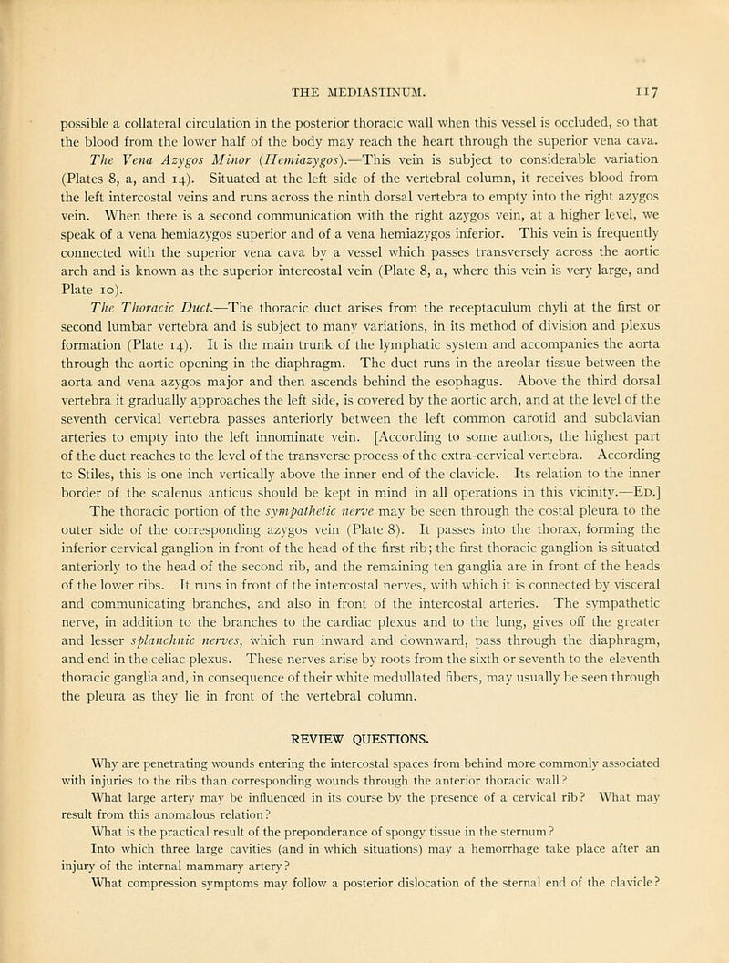possible a collateral circulation in the posterior thoracic wall when this vessel is occluded, so that the blood from the lower half of the body may reach the heart through the superior vena cava. The Vena Azygos Minor {Hemiazygos).—This vein is subject to considerable variation (Plates 8, a, and 14). Situated at the left side of the vertebral column, it receives blood from the left intercostal veins and runs across the ninth dorsal vertebra to empty into the right azygos vein. When there is a second communication with the right azj'gos vein, at a higher level, we speak of a vena hemiazygos superior and of a vena hemiazygos inferior. This vein is frequently connected with the superior vena cava by a vessel which passes transversely across the aortic arch and is known as the superior intercostal vein (Plate 8, a, where this vein is very large, and Plate 10). The Thoracic Duct.—The thoracic duct arises from the receptaculum chyli at the first or second lumbar vertebra and is subject to many variations, in its method of division and plexus formation (Plate 14). It is the main trunk of the lymphatic system and accompanies the aorta through the aortic opening in the diaphragm. The duct runs in the areolar tissue between the aorta and vena azygos major and then ascends behind the esophagus. Above the third dorsal vertebra it gradually approaches the left side, is covered by the aortic arch, and at the level of the seventh cervical vertebra passes anteriorly between the left common carotid and subclavian arteries to empty into the left innominate vein. [According to some authors, the highest part of the duct reaches to the level of the transverse process of the extra-cervical vertebra. According to Stiles, this is one inch vertically above the inner end of the clavicle. Its relation to the inner border of the scalenus anticus should be kept in mind in all operations in this vicinity.—Ed.] The thoracic portion of the sympathetic nerve may be seen through the costal pleura to the outer side of the corresponding azygos vein (Plate 8). It passes into the thorax, forming the inferior cervical ganglion in front of the head of the first rib; the first thoracic ganglion is situated anteriorly to the head of the second rib, and the remaining ten ganglia are in front of the heads of the lower ribs. It runs in front of the intercostal nerves, with which it is connected by visceral and communicating branches, and also in front of the intercostal arteries. The sympathetic nerve, in addition to the branches to the cardiac plexus and to the lung, gives off the greater and lesser splanchnic nerves, which run inward and downward, pass through the diaphragm, and end in the celiac plexus. These nerves arise by roots from the sixth or seventh to the eleventh thoracic ganglia and, in consequence of their white medullated fibers, may usually be seen through the pleura as they lie in front of the vertebral column. REVIEW QUESTIONS. Why are penetrating wounds entering the intercostal spaces from behind more commonly associated with injuries to the ribs than corresponding wounds through the anterior thoracic wall ? What large artery may be influenced in its course by the presence of a cervical rib ? What may result from this anomalous relation? What is the practical result of the preponderance of spongy tissue in the sternum? Into which three large cavities (and in which situations) may a hemorrhage take place after an injury of the internal mammary artery ? What compression symptoms may follow a posterior dislocation of the sternal end of the clavicle?