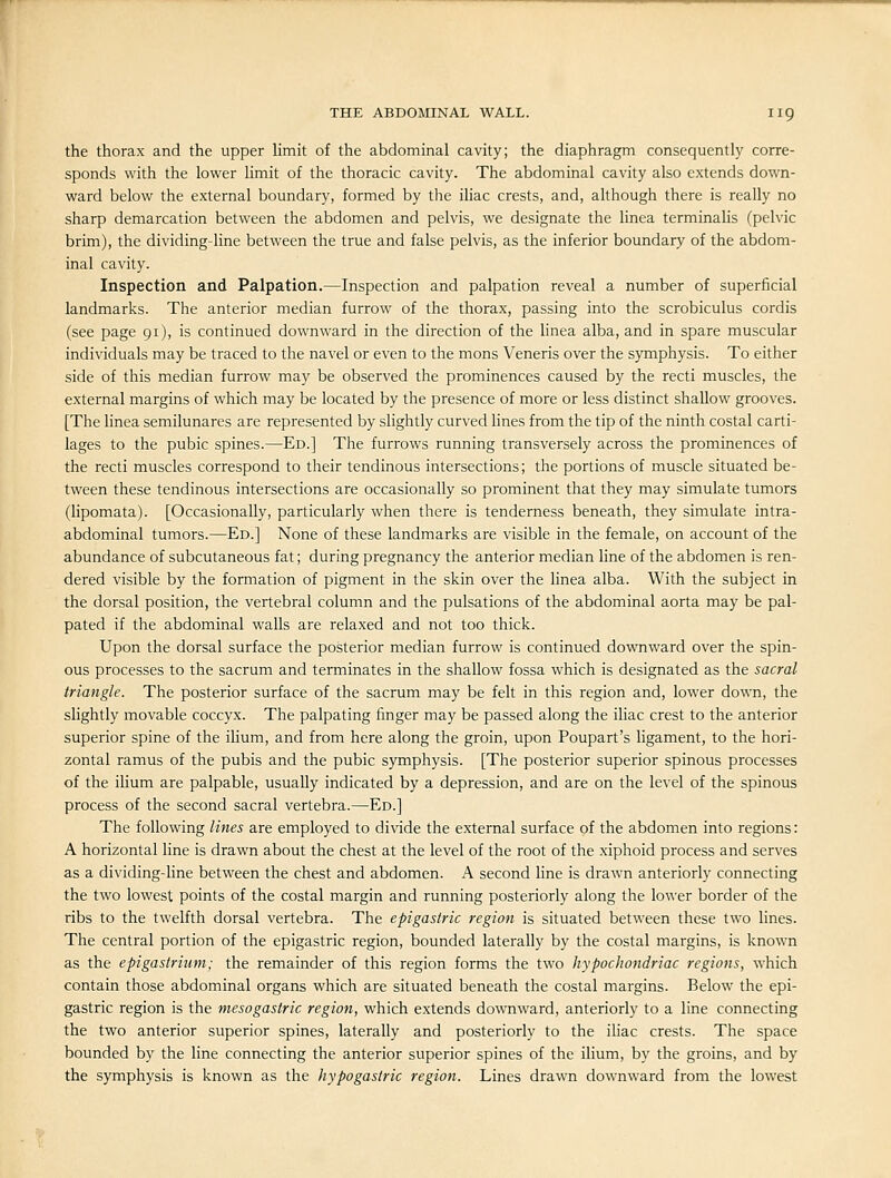 the thorax and the upper limit of the abdominal cavity; the diaphragm consequently corre- sponds with the lower limit of the thoracic cavity. The abdominal cavity also extends down- ward below the external boundary, formed by the iliac crests, and, although there is really no sharp demarcation between the abdomen and pelvis, we designate the linea terminalis (pelvic brim), the dividing-line between the true and false pelvis, as the inferior boundary of the abdom- inal cavity. Inspection and Palpation.—Inspection and palpation reveal a number of superficial landmarks. The anterior median furrow of the thorax, passing into the scrobiculus cordis (see page 91), is continued downward in the direction of the linea alba, and in spare muscular individuals may be traced to the navel or even to the mons Veneris over the symphysis. To either side of this median furrow may be observed the prominences caused by the recti muscles, the external margins of which may be located by the presence of more or less distinct shallow grooves. [The linea semilunares are represented by slightly curved lines from the tip of the ninth costal carti- lages to the pubic spines.—Ed.] The furrows running transversely across the prominences of the recti muscles correspond to their tendinous intersections; the portions of muscle situated be- tween these tendinous intersections are occasionally so prominent that they may simulate tumors (lipomata). [Occasionally, particularly when there is tenderness beneath, they simulate intra- abdominal tumors.—Ed.] None of these landmarks are visible in the female, on account of the abundance of subcutaneous fat; during pregnancy the anterior median line of the abdomen is ren- dered visible by the formation of pigment in the skin over the linea alba. With the subject in the dorsal position, the vertebral column and the pulsations of the abdominal aorta may be pal- pated if the abdominal walls are relaxed and not too thick. Upon the dorsal surface the posterior median furrow is continued downward over the spin- ous processes to the sacrum and terminates in the shallow fossa which is designated as the sacral triangle. The posterior surface of the sacrum may be felt in this region and, lower down, the slightly movable coccyx. The palpating finger may be passed along the iliac crest to the anterior superior spine of the iHum, and from here along the groin, upon Poupart's ligament, to the hori- zontal ramus of the pubis and the pubic symphysis. [The posterior superior spinous processes of the iUum are palpable, usually indicated by a depression, and are on the level of the spinous process of the second sacral vertebra.—Ed.] The following lines are employed to divide the external surface of the abdomen into regions: A horizontal line is drawn about the chest at the level of the root of the xiphoid process and serves as a dividing-line between the chest and abdomen. A second hne is drawn anteriorly connecting the two lowest points of the costal margin and running posteriorly along the lower border of the ribs to the twelfth dorsal vertebra. The epigastric region is situated between these two lines. The central portion of the epigastric region, bounded laterally by the costal margins, is known as the epigastrium; the remainder of this region forms the two hypochondriac regions, which contain those abdominal organs which are situated beneath the costal margins. Below the epi- gastric region is the mesogastric region, which extends downward, anteriorly to a line connecting the two anterior superior spines, laterally and posteriorly to the ihac crests. The space bounded by the line connecting the anterior superior spines of the ilium, by the groins, and by the symphysis is known as the hypogastric region. Lines drawn downward from the lowest