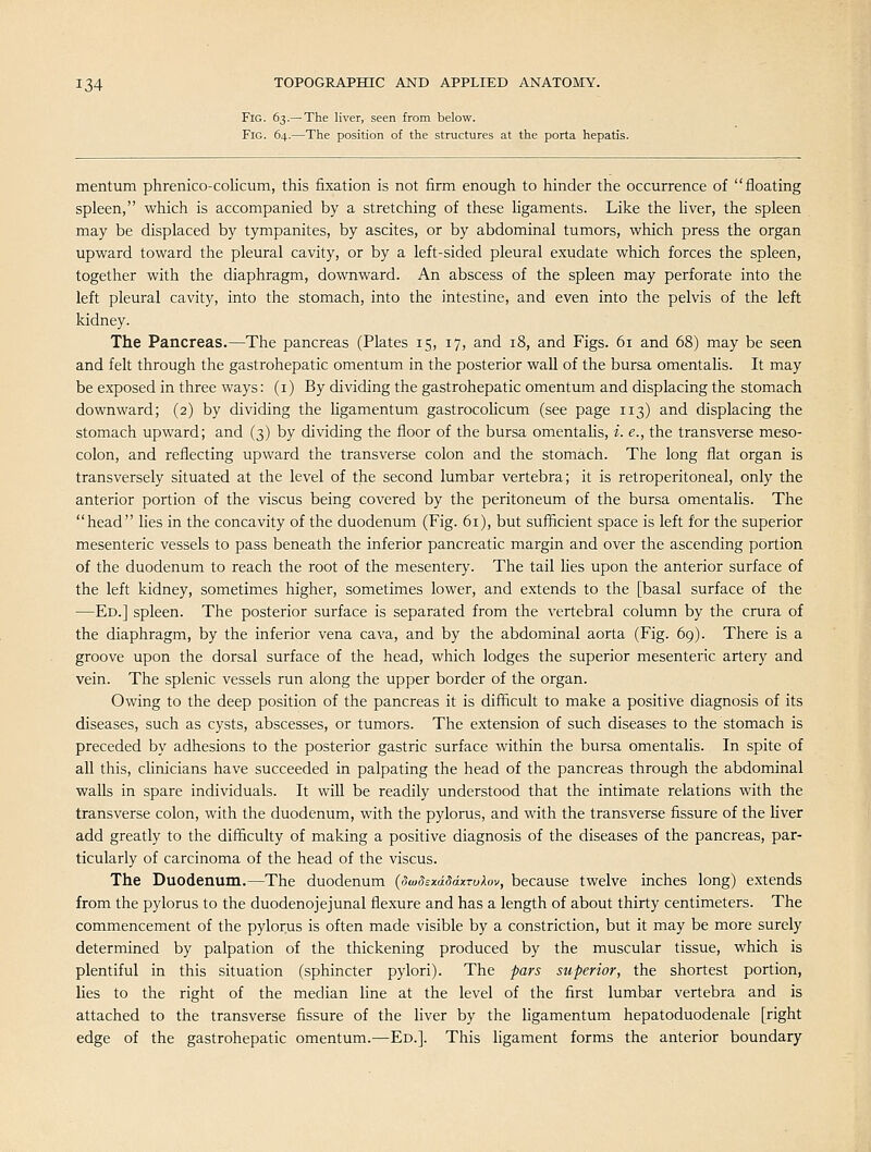 Fig. 63.— The liver, seen from below. Fig. 64.—The position of the structures at the porta hepatis. mentum phrenico-colicum, this fixation is not firm enough to hinder the occurrence of floating spleen, which is accompanied by a stretching of these ligaments. Like the liver, the spleen may be displaced by tympanites, by ascites, or by abdominal tumors, which press the organ upward toward the pleural cavity, or by a left-sided pleural exudate which forces the spleen, together with the diaphragm, downward. An abscess of the spleen may perforate into the left pleural cavity, into the stomach, into the intestine, and even into the pelvis of the left kidney. The Pancreas.—The pancreas (Plates 15, 17, and 18, and Figs. 61 and 68) may be seen and felt through the gastrohepatic omentum in the posterior wall of the bursa omentalis. It may be exposed in three ways: (i) By dividing the gastrohepatic omentum and displacing the stomach downward; (2) by dividing the Ugamentum gastrocolicum (see page 113) and displacing the stomach upward; and (3) by dividing the floor of the bursa omentalis, i. e., the transverse meso- colon, and reflecting upward the transverse colon and the stomach. The long flat organ is transversely situated at the level of the second lumbar vertebra; it is retroperitoneal, only the anterior portion of the viscus being covered by the peritoneum of the bursa omentahs. The head lies in the concavity of the duodenum (Fig. 61), but sufiacient space is left for the superior mesenteric vessels to pass beneath the inferior pancreatic margin and over the ascending portion of the duodenum to reach the root of the mesentery. The tail lies upon the anterior surface of the left kidney, sometimes higher, sometimes lower, and extends to the [basal surface of the —Ed.] spleen. The posterior surface is separated from the vertebral column by the crura of the diaphragm, by the inferior vena cava, and by the abdominal aorta (Fig. 69). There is a groove upon the dorsal surface of the head, which lodges the superior mesenteric artery and vein. The splenic vessels run along the upper border of the organ. Owing to the deep position of the pancreas it is difficult to make a positive diagnosis of its diseases, such as cysts, abscesses, or tumors. The extension of such diseases to the stomach is preceded by adhesions to the posterior gastric surface within the bursa omentalis. In spite of all this, clinicians have succeeded in palpating the head of the pancreas through the abdominal walls in spare individuals. It will be readily understood that the intimate relations with the transverse colon, with the duodenum, with the pylorus, and with the transverse fissure of the liver add greatly to the difficulty of making a positive diagnosis of the diseases of the pancreas, par- ticularly of carcinoma of the head of the viscus. The Duodenum.—The duodenum {(SwdsxdddxTuXov, because twelve inches long) extends from the pylorus to the duodenojejunal flexure and has a length of about thirty centimeters. The commencement of the pylorus is often made visible by a constriction, but it may be more surely determined by palpation of the thickening produced by the muscular tissue, which is plentiful in this situation (sphincter pylori). The pars superior, the shortest portion, lies to the right of the median line at the level of the first lumbar vertebra and is attached to the transverse fissure of the liver by the ligamentum hepatoduodenale [right edge of the gastrohepatic omentum.—Ed.]. This ligament forms the anterior boundary