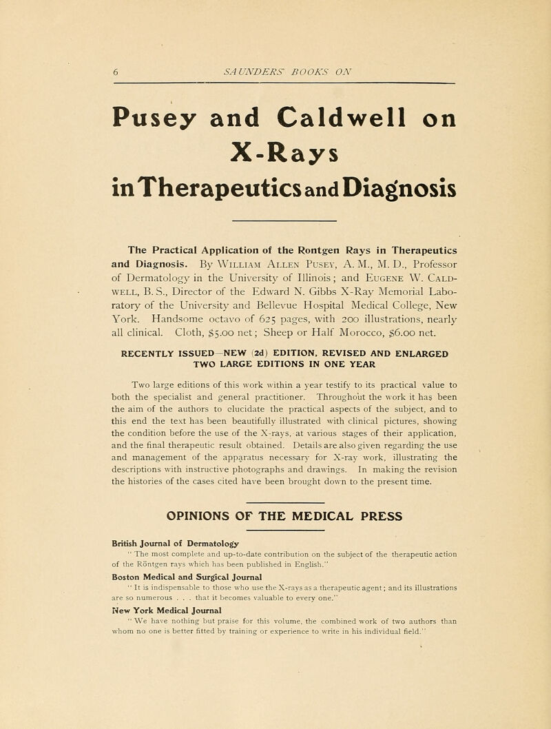 Pusey and Caldwell on X-Rays in Therapeutics and Diag[nosis The Practical Application of the Rontgen Rays in Therapeutics and Diagnosis. By William Allen Pusey, A. M., M. D., Professor of Dermatology in the University of Illinois; and Eugene W. Cald- well, B. S., Director of the Edward N. Gibbs X-Ray Memorial Labo- ratory of the University and Bellevue Hospital Medical College, New York. Handsome octavo of 625 pages, with 200 illustrations, nearly all clinical. Cloth, $5.00 net; Sheep or Half Morocco, |6.oo net. RECENTLY ISSUED—NEW I2d) EDITION. REVISED AND ENLARGED TWO LARGE EDITIONS IN ONE YEAR Two large editions of this work within a year testify to its practical value to both the specialist and general practitioner. Throughout the work it has been the aim of the authors to elucidate the practical aspects of the subject, and to this end the text has been beautifully illustrated with clinical pictures, showing the condition before the use of the X-rays, at various stages of their application, and the final therapeutic result obtained. Details are also given regarding the use and management of the apparatus necessary for X-ray work, illustrating the descriptions with instructive photographs and drawings. In making the revision the histories of the cases cited have been brought down to the present time. OPINIONS OF THE MEDICAL PRESS British Journal of Dermatology  The most complete and up-to-date contribution on the subject of the therapeutic action of the Rontgen rays which has been pubhshed in English. Boston Medical and Surgical Journal  It is indispensable to those who use the X-rays as a therapeutic agent; and its illustrations are so numerous . . . that it becomes valuable to every one. New York Medical Journal We have nothing but praise for this volume, the combined work of two authors than whom no one is better fitted by training or experience to write in his individual field.