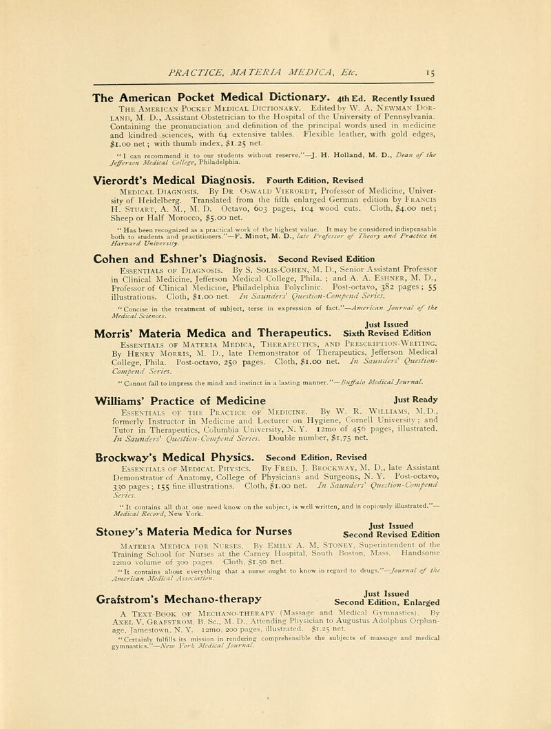 The American Pocket Medical Dictionary. 4th Ed. Recently issued The American Pocket Medical Dictionary. Edited by W. A. Newman Ddr- LAND, M. D., Assistant Obstetrician to the Hospital of the University of Pennsylvania. Containing the pronunciation and definition of the principal words used in medicine and kindred sciences, with 64 extensive tables. Flexible leather, with gold edges, Jl.oo net; with thumb index, ^1.25 net. I can recommend it to our students without reserve.—J. H. Holland, M. D., Dean of the Jefferson Medical College, Philadelphia. Vierordt's Medical Diagnosis. Fourth Edition, RevUed Medical Diagnosis. By Dr Oswald Vierordt, Professor of Medicine, Univer- sity of Heidelberg. Translated from the fifth enlarged German edition by Francis H. Stuart, A. M., M. D. Octavo, 603 pages, 104 wood cuts. Cloth, I4.00 net; Sheep or Half Morocco, ^(5.00 net.  Has been recognized as a practical work of the highest value. It may be considered indispensable both to students and practitioners.—F. Minot, M. D., late Professor of Theory and Practice in Harvard University. Cohen and Eshner's Diagnosis. Second Revised Edition Essentials of Diagnosis. By S. Solis-Cohen, M. D., Senior Assistant Professor in Clinical Medicine, Jefferson Medical College, Phila. ; and A. A. Eshner, M. D., Profe-ssor of Clinical Medicine, Philadelphia Polyclinic. Post-octavo, 382 pages ; 55 illustrations. Cloth, §1.00 net. In Saunders' Question-Compend Series. Concise in the treatment of subject, terse in expression of fact.—American Journal of the Medical Sciences. Just Issued Morris' Materia Medica and Therapeutics. Sixth Revised Edition Essentials of Materia Medica, Therapeutics, and Prescrh'Tion-Writing. By Henry Morris, M. D., late Demonstrator of Therapeutics. Jefferson Medical College, Phila. Post-octavo, 250 pages. Cloth, gi.oo net. In Saunders' Question- Compend Series.  Cannot fail to impress the mind and instinct in a lasting manner. —Buffalo Medical Journal. Williams' Practice of Medicine Just Ready Essentials of ihk Practice of Medicine. By W. R. Williams, M.D., formerly Instructor in Medicine and Lecturer on Hygiene, Cornell University ; and Tutor in Therapeutics, Columbia University, N. Y. l2rao of 456 pages, illustrated. In Saunders' Question-Compend Series. Double number, jSi.75 net. Brockway's Medical Physics. Second Edition, Revised Essentials of Medical Physics. By Fred. J. Erockway. M. D., late Assistant Demonstrator of Anatomy, College of Physicians and Surgeons, N. Y. Post-octavo, 330 pages ; 15s fine illustrations. Cloth, ^1.00 net. In Saunders' Questio7i-Cornpend Series.  It contains all that one need know on the subject, is well written, and is copiously illustrated.— Medical Record, New York. Stoney's Materia Medica for Nurses SecondRevised Edition Materia Medica for NfRSES. By Emily A. M. Stoney. Superintendent of the Training School for Nurses at the Carney Hospital, South Boston, Mass. Handsome i2mo volume of 300 pages. Cloth, $1.50 net. It contains about everi'thing that a nurse ought to know in regard to ir\i%i.—Journal of the American Medical Association. Grafstrom's Mechano-therapy Second EditionTEnlarged A Text-Book of Mechano-therapy (Massage and Medical Gymnastics). By Axel V. Grafstrom. B. Sc, M. D.. Attending Physician to Augustus .^dolphus Orphan- age, Jamestown, N. Y. i2mo, 200 pages, illustrated. Si.25 net. Certainly fulfills its mission in rendering comprehensible the subjects of massage and medical gymnastics.—New York Medical Journal.