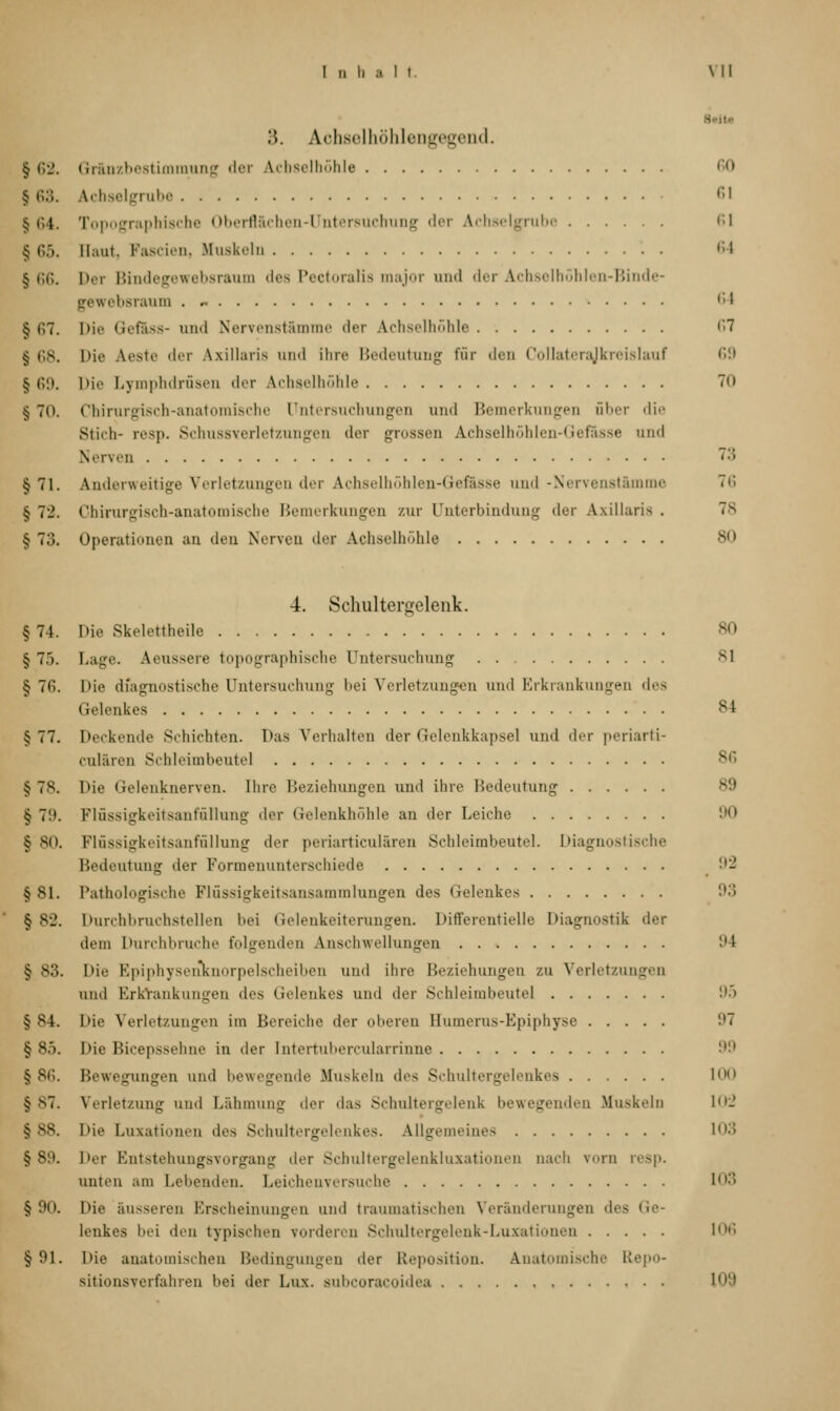 I n h MI :'>. Achselhöhlengegend. § 62. Gränzbestimmung der Achselhöhle ,:,> § 63. Achselgrube 61 | 64. Topographische Oberflächen-Untersuchung der Achselgrube 61 165. Baut, Fascien, Muskeln ,;l § 66. Der Bindegewebsraum des Pectoralia major and der Achselhöhlen-Binde- gewebsranm . - (,l § 67. Die Gefäss- und Nervenstamme der Achselhöhle 67 | 68. Die Aeste der Axillaris und ihre Bedeutung für den Collaterajkreislauf •'>'.» § 69. Die Lymphdrüsen der Achselhöhle 70 § 70. Chirurgisch-anatomische Untersuchungen and Bemerkungen über die Stich- resp. SchussYerletzungen der grossen Achselhöhlen-Gefässe und Nerven ':; §71. Anderweitige Verletzungen der Achselhöhlen-Gefässe and -Nervenstämme 76 § 72. Chirurgisch-anatomische Bemerkungen zur Unterbindung der Axillaris ■ 78 > 73. Operationen an den Nerven der Achselhöhle 80 4. Schultergelenk. §74. Die Skelettheile 80 § 7.'). Lage. Aeussere topographische Untersuchung . 81 § 76. Die diagnostische Untersuchung bei Verletzungen und Erkrankungen des Gelenkes sl §77. Deckende Schichten. Das Verhalten der Gelenkkapsel und der periarti- culären Schleimbeute] § 78. Die Gelenknerven. Ihre Beziehungen und ihre Bedeutung § 7!». Flussigkeitsanfüllung der Gelenkhöhle an der Leiche 90 S 80. Flussigkeitsanfüllung der periarticulären Schleimbeutel. Diagnostische Bedeutung der Formenunterschiede 92 § 81. Pathologische Flüssigkeitsansammlungen des Gelenkes 93 §82. Durchbruchstellen bei Gelenkeiterungen. Differentielle Diagnostik der dem Durchbruche folgenden Anschwellungen 94 § 83. Die Kniphyseifknorpelseheihen und ihre Beziehungen zu Verletzungen und Erkrankungen des Gelenkes und der Schleimbeutel 95 § S4. I>ie Verletzungen im Bereiche der oberen Bumerus-Epiphyse 97 § 85. I>ie Bicepssehne in der Intertubercularrinne 99 § 86. Bewegungen und bewegende Muskeln des Schultergelenkes 1(M1 §87. Verletzung und Lähmung der das Schultergelenk bewegenden Muskeln 102 § ss. Die Luxationen des Schultergelenkes. Allgemeines 103 §89. Der Entstehungsvorgang der Schultergelenkluxationen nach vorn resp. unten am Leitenden. Leichenversuche 103 §90. Die äusseren Erscheinungen und traumatischen Veränderungen des I lenkes bei den typischen vorderen Schnltergelenk-Luxationen 106 § 91. Die anatomischen Bedingungen der Reposition. Anatomische Etepo- sitionsverfahren hei der Lux. subcoracoidea 109