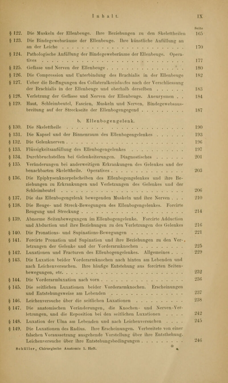 § 122. Die Muskeln <l«i- Ellenbeuge. Ihre Beziehungen zu den Skelettheilen 165 $ II'.*!. Die Bindegewebsräume der Ellenbeuge. Ihre künstliche knfüllung an .in der Leiche I7n § 124. Pathologische Anfüllung <l«i Bindegewebsr&ume der Ellenbeuge. Opi tives 177 § 125. Gefässe und Nerven der Ellenbeuge 180 § 126. Die Compression and Unterbindung des Brachialis in der Ellenbeuge 182 sj 127. Ueber die Bedingungen des Collateralkreislaufes nach der Verschliessung der Brachialis in der Ellenbeuge und oberhalb derselben 183 § 128. Verletzung der Gefässe und Nerven der Ellenbeuge. Aneurysmen . . I >> 1 § 129. Haut. Schleimbeute], Fascien, Muskeln und Nerven, Bindegewebsaus- breitung auf der Streckseite der Ellenbogengegend l s7 b. K llen böge n ge I e d 1<. § 130. Die Skelettheile 190 § 131. Die Kapsel und der Binnenraum des Ellenbogengelenkes 193 § 132. Die Gelenknerven 196 •? 133. Flüssigkeitsanfüllung des Ellenbogengelenkes 197 j 134. Durchbruchstellen bei Gelenkeiterungen. Diagnostisches 201 •j 135. Veränderungen bei anderweitigen Erkrankungen des Gelenkes und der benachbarten Skelettheile. Operatives 203 § 136. Die Epiphysenknorpelscheiben des Ellenbogengelenkes und ihre Be- ziehungen /.u Erkrankungen und Verletzungen des Gelenkes und der Schleimbeutel 206 § 137. Die 'las Ellenbogengelenk bewegenden Muskeln und ihre Nerven . . 210 $ 138. 1 >ie Beuge- und Streck-Bewegungen des Ellenbogengelenkes. Forcirte Beugung und Streckung 214 £ 1.»!». Abnorme Seitenbewegungen im Ellenbogengelenke. Forcirte Adduction and Lbduction und ihre Beziehungen zu den Verletzungen des Gelenkes 216 § 140. Die Pronations- und Supinations-Bewegungen 221 § 141. Forcirte Pronation und Supination und ihn' Beziehungen zu den Ver-. letzungen der Gelenke und der Vorderarmk heu 225 § 142. Luxationen und Fracturen des Ellenbogengelenkes. Allgemeines . . . 229 § 1 13. 1 >ie Luxation beider Vorderarmknochen nach hinten am Lebenden und nach Leichenversuchen. Ihre häufige Entstehung aus forcirten Seiten- bewegungen, etc § 144. Die Vorderarmluxation nach vorn 236 § 1 15. Die seitlichen Luxationen beider Vorderarmknochen. Erscheinungen und Entstehungsweise am Lebenden § 146. Leichenversuche über die seitlichen Luxationen § 147. Die anatomischen Veränderungen, die Knochen- und Nerven-Ver- letzungen, und die Reposition bei den seitlichen Luxationen .... 242 § 148. Luxation der Ulna am I.eilenden und nach Leichenversuchen .... 245 §149. Die Luxationen des Radius. Ihre Erscheinungen. Verbreitete von einer falschen Voraussetzung ausgehende Vorstellung über ihre Entsthehung. Leichenversuche über ihre Entstehungsbedingungen 246