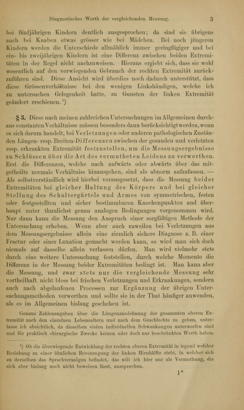 Diagnostischer Werth der vergleichenden Messung. :; bei fünfjährige!] Kindern dentlich ausgesprochen; da Bind sie übrigens auch bei Knaben etwas grösser wie bei Mädchen. Bei noch jüngeren Kindern werden die Unterschiede allmählich immer geringfügiger und bei ein- bis zweijährigen Kindern isi eine Differenz zwischen beiden Extremi- täten in der Regel nicht nachzuweisen. Hieraus ergiebl sich, dass sie wohl wesentlich auf den vorwiegenden Gebrauch der rechten Extremität zurück- zuführen sind. Diese Ansicht wird überdies noch dadurch unterstützt, dass diese Grössenverhältnisse bei den wenigen Linkshändigen, welche Ich zu untersuchen Gelegenheil hatte, zu Gunsten der linken Extremitäi geänderl erschienen.') §'.). Diese nach meinen zahlreichen Untersuchungen im Allgemeinen durch- aus constanten Verhältnisse müssen besonders dann berücksichtig! werden,wenn es sich da nun handelt, bei Verletzungen oder am leren pathologischen Zustan- den Längen- resp. Breiten-Differenzen zwischen der gesunden und verletzten resp. erkrankten Extremität festzustellen, um die Messungsergebnisse zu Schlüssen über die Ari des vermutheten Leidens zu verwerthen. Ersl die Differenzen, welche nach aufwärts oder abwärts über das mit- tet heilte normale Verhältniss hinausgehen, sind als abnorm aufzufassen. — Als selbstverständlich wird hierbei vorausgesetzt, dass die Messung beider Extremitäten hei gleicher Haltung des Körpers und hei gleicher Stellung iles Schultergürtels und Annes von symmetrischen, festen (»der festgestellten \\iu\ sicher bestimmbaren Knochenpunkten und über- haupi unter thunlichst genao analogen Bedingungen vorgenommen wird. Nur dann kann die Messung den Anspruch einer sorgfaltigen Methode Arv Untersuchung erheben. Wenn aber auch zuweilen bei Verletzungen aus dem Messungsergebnisse allein eine ziemlich sichere Diagnose z. B. einer Fractur oder einer Luxation gemacht werden kann, so wird man sich doch niemals auf dasselbe allein verlassen dürfen. Man wird vielmehr stet- durch eine weitere Untersuchung feststellen, durch welche Momente die Differenz in der Messung heider Extremitäten bedingt ist. Man kann aber die Messung, und zwar stets nur die vergleichende Messung sehr vortheilhaft nicht bloss hei Irischen Verletzungen und Erkrankungen, sondern auch nach abgelaufenen Processen zur Ergänzung der übrigen ünter- suchungsmethoden verwerthen und sollte sie in der Thal häufiger anwenden, als es im Allgemeinen bislang geschehen ist. Genaue Zahlenangaben aber die Längenausdehnung der gesammten oberen Ex- tremität nach ilon einzelnen Lebensaltern and nach dem Geschlechte zu geben, unter- lasse ich absichtlich, da dieselben vielen individuellen Schwankungen unterworfen sind und für praktisch chirurgische Zwecke keinen oiler doch nur beschränkten Werth haben. ') Ob die überwiegende Entwicklung der rechten oberen Extremität in irgend welcher Beziehung zu einer ähnlichen Bevorzugung der linken Bimhälfte steht, in welcher sich zu derselben das Sprachvermögen befindet, das will ich hier nur als Vermuthung, die sich aber bislang aoeh nicht beweisen Lässt, aussprechen. 1*
