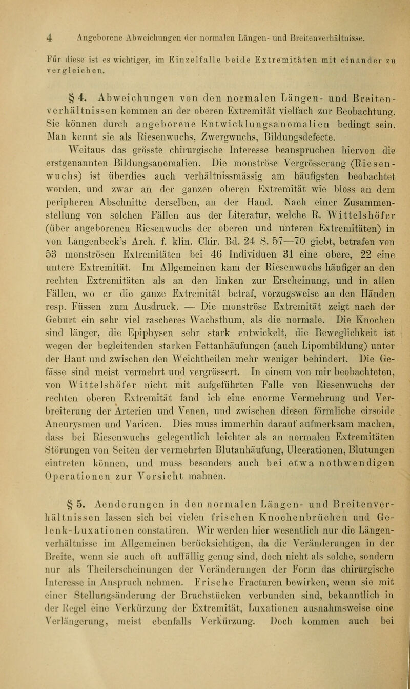 Für diese ist es wichtiger, im Einzelfalle beide Extremitäten mit einander zu v e r gl ei c h e n. § 4. Abweichungen von den normalen Längen- und Breiten - Verhältnissen kommen an der oberen Extremität vielfach zur Beobachtung. Sie können durch angeborene Entwicklungsanonialien bedingt sein. Man kennt sie als Riesenwuchs, Zwergwuchs, Bildungsdefccte. Weitaus das grösste chirurgische Interesse beanspruchen hiervon die erstgenannten Bildungsanomalien. Die monströse Vergrösserung (Riesen- wuchs) ist überdies auch verhältnissmässig am häufigsten beobachtet worden, und zwar an der ganzen oberen Extremität wie bloss an dem peripheren Abschnitte derselben, an der Hand. Nach einer Zusammen- stellung von solchen Fällen aus der Literatur, welche R. Wittelshöfer (über angeborenen Riesenwuchs der oberen und unteren Extremitäten) in von Langenbeck's Arch. f. klin. Chir. Bd. 24 S. 57—70 giebt, betrafen von 53 monströsen Extremitäten bei 46 Individuen 31 eine obere, 22 eine untere Extremität. Im Allgemeinen kam der Riesenwuchs häufiger an den rechten Extremitäten als an den linken zur Erscheinung, und in allen Fällen, wo er die ganze Extremität betraf, vorzugsweise an den Händen resp. Füssen zum Ausdruck. — Die monströse Extremität zeigt nach der Geburt ein sehr viel rascheres Wachsthum, als die normale. Die Knochen sind länger, die Epiphysen sehr stark entwickelt, die Beweglichkeit ist wegen der begleitenden starken Fettanhäufungen (auch Lipombildung) unter der Haut und zwischen den Weichtheilen mehr weniger behindert. Die Ge- lasse sind meist vermehrt und vergrössert. In einem von mir beobachteten, von Wittelshöfer nicht mit aufgeführten Falle von Riesenwuchs der rechten oberen Extremität fand ich eine enorme Vermehrung und Ver- breiterung der Arterien und Venen, und zwischen diesen förmliche cirsoide Aneurysmen und Varicen. Dies muss immerhin darauf aufmerksam machen, dass bei Riesenwuchs gelegentlich leichter als an normalen Extremitäten Störungen von Seiten der vermehrten Blutanhäufung, Ulcerationen, Blutungen eintreten können, und muss besonders auch bei etwa nothwendigen Operationen zur Vorsicht mahnen. §5. Aenderungen in den normalen Längen- und Breitenver- hältnissen lassen sich bei vielen frischen Knochenbrüchen und Ge- lenk-Luxationen constatiren. Wirwerden hier wesentlich nur die Längen- verhältnisse im Allgemeinen berücksichtigen, da, die Veränderungen in der Breite, wenn sie auch ofl auffällig genug sind, doch nicht als solche, sondern nur als Theilerscheinungen der Veränderungen der Form das chirurgische Interesse in Anspruch nehmen. Frische Fracfuren bewirken, wenn sie mit einer Stellungsänderung ^\rv Brachstücken verbunden sind, bekanntlich in der Regel ''ine Verkürzung der Extremität, Luxationen ausnahmsweise eine Verlängerung, meist ebenfalls Verkürzung. Doch kommen auch bei