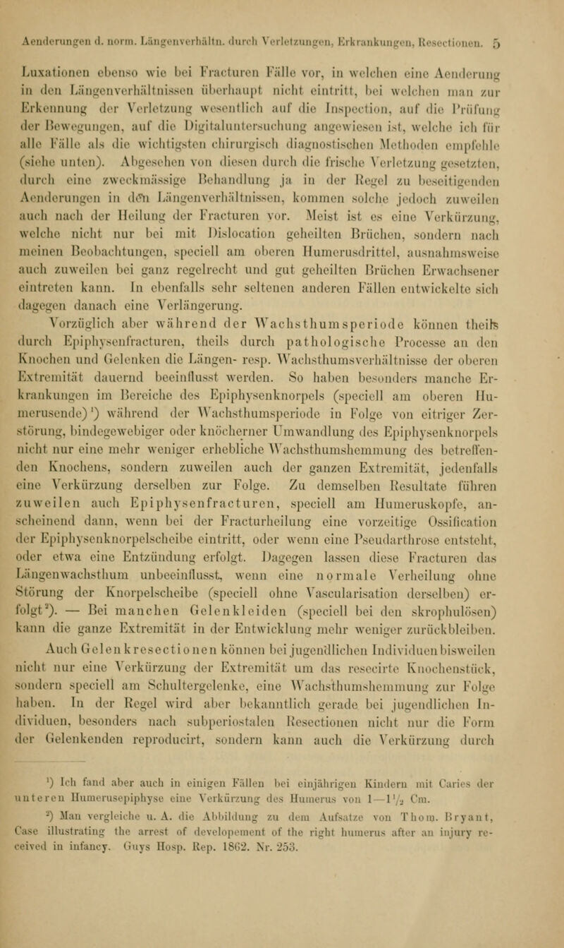 Luxationen ebenso wie bei Fracturen Fälle vor, in welchen eine Aenderung in den Längenverhältnissen überhaupt oichl eintritt, bei welchen man zur Erkennung der Verletzung wesentlich auf die Inspection, auf die Prüfung der Bewegungen, auf die Digitaluntersuchung angewiesen ist, welche ich für alle Fälle als die wichtigsten chirurgisch diagnostischen Methoden empfehle (siehe unten). Abgesehen von diesen durch die frische Verletzung gesetzten, durch eine zweckmässige Behandlung ja in der Regel zu beseitigenden Aenderungen in dflta Längenverhältnissen, kommen solche jedoch zuweilen auch nach der Heilung der Fracturen yor. Meist ist es eine Verkürzung, welche nicht nur bei mit ßislocation geheilten Brüohen, sondern nach meinen Beobachtungen, speciell am oberen Humerusdrittel, ausnahmsweise auch zuweilen bei ganz regelrecht und gut geheilten Brächen Erwachsener eintreten kann. In ebenfalls sehr seltenen anderen Fällen entwickelte sich dagegen danach eine Verlängerung. Vorzüglich aber während der Wachsthumsperiode können theih durch Epiphysenfracturen, theils durch pathologische Processe an den Knochen und Gelenken die Längen- resp. Wachsthumsverhältnisse der oberen Extremität dauernd beeinflusst werden. So haben besonders manche Er- krankungen im Bereiche des Epiphysenknorpels (speciell am oberen llu- merusende)1) während der Wachsthumsperiode in Folge von eitriger Zer- störung, bindegewebiger oder knöcherner Umwandlung <\v+ Epiphysenknorpels nicht nur eine mehr weniger erhebliche Wachsthumshemmung des betreffen- den Knochens, sondern zuweilen auch der ganzen Extremität, jedenfalls eine Verkürzung derselben zur Folge. Zu demselben Resultate rühren zuweilen auch Epiphysenfracturen, speciell am Bumeruskepfe, an- scheinend dann, wenn bei der Fracturheilung eine vorzeitige Ossifikation der Epiphysenknorpelscheibe eintritt, oder wenn eine Pseudarthrose entsteht, oder etwa eine Entzündung erfolgt. Dagegen lassen diese Fracturen das Längenwachsthum unbeeinflusst, wenn eine normale Verheilung ohne Störung der Knorpelscheibe (speciell ohne Vascularisation derselben) er- folgt*). — Bei manchen Gelenkleiden (speciell hei den skrophulösen) kann die ganze Extremität in der Entwicklung mehr weniger zurückbleiben. Auch Gelen k resect ionen können bei jugendlichen Individuen bisweilen nicht nur eine Verkürzung der Extremität um das resecirte Knochenstück, Bondern speciell am Schultergelenke, eine Wachsthumshemmung zur Folge haben. In Acv Regel wird aber bekanntlich gerade hei jugendlichen In- dividuen, besonders nach subperiostalen Resectionen nicht nur die Form der Gelenkenden reproducirt, sondern kann auch die Verkürzung durch ') Ich fand aber auch in einigen Fällen bei einjährigen Kindern mit Garies der unteren Humerusepiphyse eine Verkürzung des Bumerus von 1 l'/j Cm. -) .Man vergleiche u. A. die Abbildung zu dem Aufsatze von Timm. Bryant, Gase Ulustrating the arresl of developemenl et' the righl humerus after an injury re- ceived in infancy. Guys Eosp. ELep. 1862. Nr. 253.