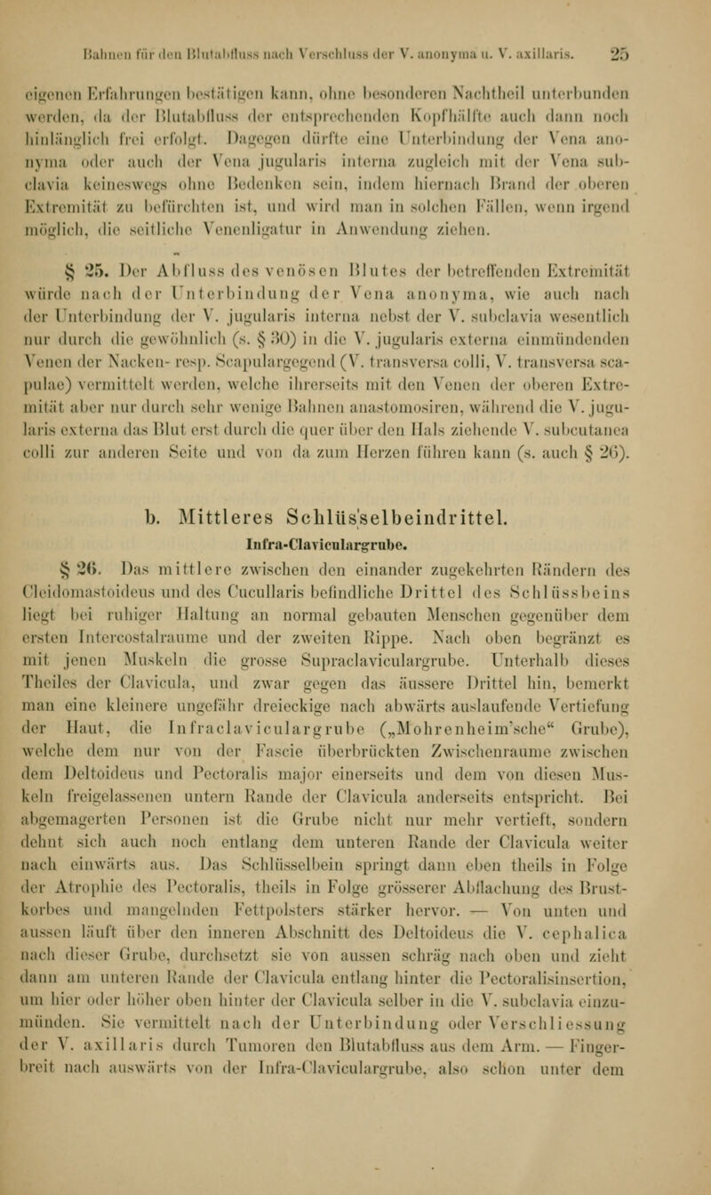 eigenen Erfahrungen bestätigen kann, ohne besonderen Nachtheil unterbunden werden, da der Blutabfluss der entsprechenden Kopfhälfte auch dann noch hinlänglich frei erfolgt. Dagegen dürfte eine Unterbindung der Vena ano- nyma oder auch <1»t Vena jugularia interna zugleich mit der Vena sub- clavia keineswegs ohne Bedenken sein, indem hiernach Brand der oberen Extremitäl zu befürchten ist. und wird man in solchen Fällen, wenn irgend möglich, die seitliche Venenligatur in Anwendung ziehen. $ 25. Der Abfluss des venösen Blutes der betreffenden Extremität würde nach der Unterbindung der Vena anonyma, wie auch nach der Unterbindung der V. jugularia interna nebsl der V. subclavia wesentlich nur durch die gewöhnlich (s. §30) in die V. jugularia externa einmündenden Venen der Nacken- resp. Scapulargegend (V. transversa colli, V. transversa sca- pulae) vermittelt werden, welche ihrerseits mit den Venen der oberen Extre- mitäl aber mir durch sehr wenige Bahnen anastomosiren, während die V. jugu- laris externa das lilni erst durch die quer über Avu Hals ziehende V. subcutanea colli zur anderen Seite und von da zum Eerzen führen kann (s. auch § 26). b. Mittleres Schlüsselbeindrittel. Iufra-Claviculargrnbe. § *2<>. Das mittlere zwischen den einander zugekehrten Rändern des Cleidomastoideus und des Cucullaris befindliche Drittel drs Schlüssbeins liegl bei ruhiger Haltung an normal gebauten Menschen gegenüber dem ersten [ntercostalraume und der zweiten Hippe. Nach (dien begränzl es mit jenen Muskeln die grosse Supraclaviculargrube. Unterhalb dieses Theiles der Clavicula, und zwar gegen das äussere Drittel hin, bemerkt man eine kleinere ungefähr dreieckige nach abwärts auslaufende Vertiefung der Haut, die Infraclaviculargrube („M'ohrenheim'sche Grube), welche dem nur von der Fascie überbrückten Zwischenräume zwischen dem Deltoideus und Pectoralis major einerseits und dem von diesen Mus- keln freigelassenen antern Rande der Clavicula anderseits entspricht. Bei abgemagerten Personen ist die Grube nicht nur mehr vertieft, sondern dehnt sich auch uoch entlang dem unteren Rande der Clavicula weiter nach einwärts aus. Das Schlüsselbein springl dann eben theils in Folge der Atrophie des IVcturalis. theils in Folge grösserer Abflachung des Brust- korbes und mangelnden Fettpolsters stärker hervor. — Von unten und aussen läuft über den inneren Abschnitt des Deltoideus die V. cephalica nach dieser Grube, durchsetzt sie von aussen schräg nach oben und zieht dann am linieren Rande der Clavicula entlang hinter die Pectoralisinsertion, um hier oder höher (dien hinter der Clavicula selber in die V. subclavia einzu- münden. Sie vermittelt nach der Unterbindung oder Verschliessung der \. axillaris durch Tumoren den Blutabfluss aus dem Arm. — Finger- hreit nach auswärts von der [nfra-Claviculargrube, also schon unter dem