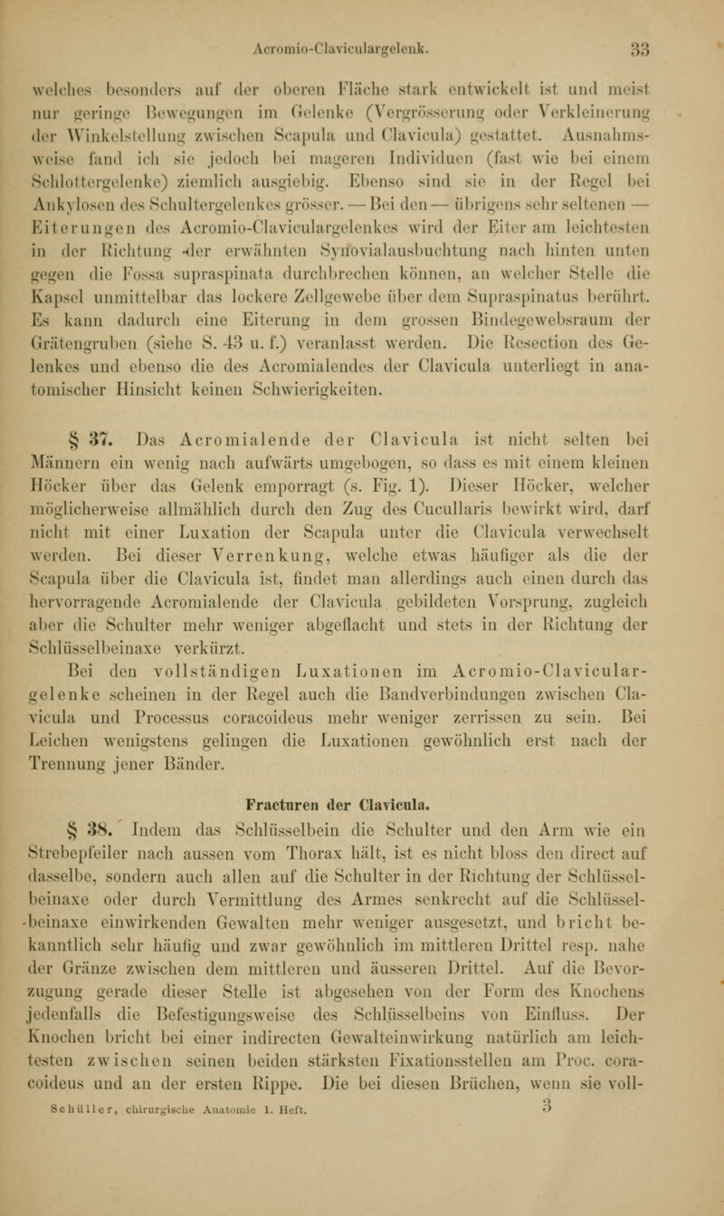 k.cromio-Claviculargelenk. :;:; «reiches besonders auf der oberen Fläche starb entwickelt Lsl und meist mir geringe Bewegungen im Gelenke (Vergrösserung oder Verkleinerung <lcr Winkelstellung zwischen Scapula und Clävicula) gestattet. Ausnahms- weise fand ich sie jedoch bei mageren Individuen (last wie bei einem Schlottergelenke) ziemlich ausgiebig. Ebenso sind sie in der Regel bei Anl\\ losen des Schultergelenkes grösser, — Bei den— übrigens s« 111 seltenen — Eiterungen des Acromio-Claviculargelenkes wird der Biter am leichtesten in der Richtung -der erwähnten Syrfbvialausbuchtung nach hinten unten gegen die Possa supraspinata durchbrechen können, an welcher Stelle die Kapsel unmittelbar das lockere Zellgewebe über dem Supraspinatus berührt. Es kann dadurch eine Eiterung in dem grossen Bindegewebsraum der Grätengruben (siehe S. 43 n. f.) veranlasst werden. Die Resection des Ge- lenkes und ebenso die des Acromialendes der Clävicula unterliegt in ana- tomischer Hinsicht keinen Schwierigkeiten. § 37. Das Acromialende der Clävicula ist nicht selten bei Männern ein wenig nach aufwärts umgebogen, so dass es mit einem kleinen Höcker über das Gelenk emporragt (s. Fig. 1). Dieser Höcker, welcher möglicherweise allmählich durch den Zun- des Cucullaris bewirkt wird, darf nicht mit einer Luxation der Scapula unter die Clävicula verwechselt werden. Bei dieser Verrenkung, welche etwas häufiger als die der Scapula über die Clävicula ist. findet man allerdings auch einen durch das hervorragende Acromialende der Clävicula gebildeten Vorsprung, zugleich aher die Schulter mehr weniger abgeflacht und stets in der Richtung der Schlüsselbeinaxe verkürzt. Bei ^\ixn vollständigen Luxationen im Acromio-Clavicular- gelenke scheinen in der Regel auch die Bandverbindungen zwischen Clä- vicula und Processus coraeoideus mehr weniger zerrissen zu sein. Bei Leichen wenigstens gelingen die Luxationen gewöhnlich erst nach der Trennung jener Bänder. Fracturen der Clävicula. § 38. Indem das Schlüsselbein die Schulter und den Arm wie ein Strebepfeiler nach aussen vom Thorax hält, ist es nicht bloss den direct auf dasselbe, sondern auch allen auf die Schulter in der Richtung der Schlüssel- beinaxe oder durch Vermittlung des Armes senkrecht auf die Schlüssel- •beinaxe einwirkenden Gewalten mehr weniger ausgesetzt, und bricht be- kanntlich sehr häufig und zwar gewöhnlich im mittleren Dritte) resp. nahe der Gränze zwischen dem mittleren und äusseren Drittel. Auf die Bevor- zugung gerade dieser Stelle ist abgesehen von der Form des Knochens jedenfalls die Befestigungsweise des Schlüsselbeins von Einfluss. Der Knochen bricht bei einer indirecten Gewalteinwirkung natürlich am leich- testen zwischen seinen beiden stärksten Fixationsstellen am Proc. COra- coideus und an der ersten Kippe. Die bei diesen Brüchen, wenn sie voll- Schüller, chirurgische Anatomie 1. Heft. •'