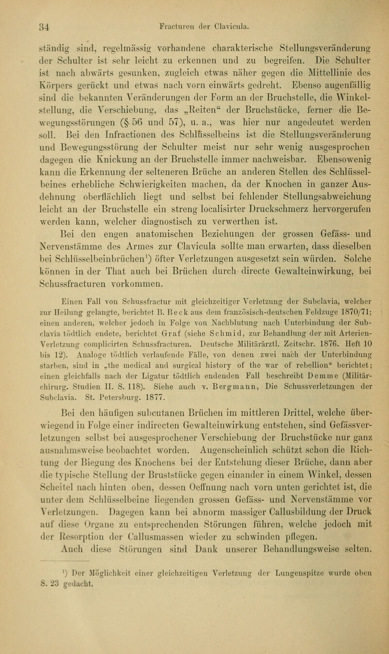 .ständig sind, regelmässig vorhandene charakterische Stellungsveränderung der Schulter ist sehr leicht zu erkennen und zu begreifen. Die Schulter ist nach abwärts gesunken, zugleich etwas näher gegen die Mittellinie des Körpers gerückt und etwas nach vorn einwärts gedreht. Ebenso augenfällig sind die bekannten Veränderungen der Form an der Bruchstelle, die Winkel- stellung, die Verschiebung, das „Reiten der Bruchstücke, ferner die Be- wegungsstörungen (§-56 und 57), u.a., was hier nur angedeutet werden soll. Bei den Infractionen des Schlüsselbeins ist die Stellungsveränderung und Bewegungsstörung der Schulter meist nur sehr wenig ausgesprochen dagegen die Knickung an der Bruchstelle immer nachweisbar. Ebensowenig kann die Erkennung der selteneren Brüche an anderen Stellen des Schlüssel- beines erhebliche Schwierigkeiten machen, da der Knochen in ganzer Aus- dehnung oberflächlich liegt und selbst bei fehlender Stellungsabweichung leicht an der Bruchstelle ein streng localisirter Druckschmerz hervorgerufen werden kann, welcher diagnostisch zu verwerthen ist. Bei den engen anatomischen Beziehungen der grossen Gefäss- und Nervenstämme des Armes zur Clavicula sollte man erwarten, class dieselben bei Schlüsselbeinbrüchen1) öfter Verletzungen ausgesetzt sein würden. Solche können in der That auch bei Brüchen durch directe Gewalteinwirkung, bei Schussfracturen vorkommen. Einen Fall von Schussfractur mit gleichzeitiger Verletzung der Subclavia, welcher zur Heilung gelangte, berichtet B. Beck aus dem französisch-deutschen Feldzuge 1870/71; einen anderen, welcher jedoch in Folge von Nachblutung nach Unterbindung der Sub- clavia tödtlich endete, berichtet Graf (siehe Schmid, zur Behandlung der mit Arterien- Verletzung complicirten Schussfracturen. Deutsche Militärarzt!. Zeitschr. 1876. Heft 10 bis 12). Analoge tödtlich verlaufende Fälle, von denen zwei nach der Unterbindung starben, sind in „the medical and surgical history of the war of rebellion berichtet; einen gleichfalls nach der Ligatur tödtlich endenden Fall beschreibt Demme (Militär- chirurg. Studien II. S. 118). Siehe auch v. Bergmann, Die Schussverletzungen der Subclavia. St. Petersburg. 1877. Bei den häufigen subcutanen Brüchen im mittleren Drittel, welche über- wiegend in Folge einer indirecten Gewalteinwirkung entstehen, sind Gefässver- letzungen selbst bei ausgesprochener Verschiebung der Bruchstücke nur ganz ausnahmsweise beobachtet worden. Augenscheinlich schützt schon die Rich- tung <\^r Biegung des Knochens bei der Entstehung dieser Brüche, dann aber die typische Stellung der Bruststücke gegen einander in einem Winkel, dessen Scheitel nach hinten oben, dessen Ooffnung nach vorn unten gerichtet ist, die unter dem Schlüsselbeine liegenden grossen Gefäss- und Nervenstämme vor Verletzungen. Dagegen kann bei abnorm massiger Callusbüdung der Druck auf diese Organe zu entsprechenden Störungen führen, welche jedoch mit der Resorption der Callusmassen wieder zu schwinden pflegen. Auch diese Störungen sind Dank unserer Behandlungsweisc selten. Der Möglichkeit einer gleichzeitigen Verletzung der Lungenspitze wurde oben gedacht.