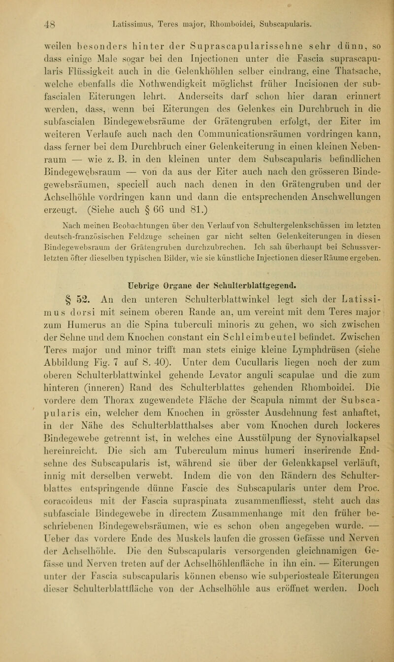 weilen besonders hinter der Suprascapularissehne sehr däun, so dass einige Male sogar bei den Injectionen unter die Fascia suprascapu- laris Flüssigkeit auch in die Gelenkhöhlen selber eindrang, eine Thatsache, welche ebenfalls die Nothwendigkeit möglichst früher Incisionen der sub- fascialen Eiterungen lehrt. Anderseits darf schon hier daran erinnert werden, dass. wenn bei Eiterungen des Gelenkes ein Durchbrach, in die subfascialen Bindegewebsräume der Grätengruben erfolgt, der Eiter im weiteren Verlaufe auch nach den Communicationsräumen vordringen kann, dass ferner bei dem Durchbrach einer Gelenkeiterung in einen kleinen Neben- raum — wie z. B. in den kleinen unter dem Subscapularis befindlichen Bindegewebsraum — von da aus der Eiter auch nach den grösseren Binde- gewebsräumen, speciell auch nach denen in den Grätengruben und der Achselhöhle vordringen kann und dann die entsprechenden Anschwellungen erzeugt. (Siehe auch § 66 und 81.) Nach meinen Beobachtungen über den Verlauf von Schnltergelenkschüssen im letzten deutsch-französischen Feldzuge scheinen gar nicht selten Gelenkeiterungeu in diesen Bindegewebsraum der Grätengruben durchzubrechen. Ich sah überhaupt bei Schussver- letzten öfter dieselben typischen Bilder, wie sie künstliche Injectionen dieser Räume ergeben. Uebrige Organe der Sehulterblattgegend. § 52. An den unteren Schulterblattwinkel legt sich der Latissi- mus dorsi mit seinem oberen Rande an, um vereint mit dem Teres major zum Humerus an die Spina tuberculi minoris zu gehen, wo sich zwischen der Sehne und dem Knochen constant ein Schleimbeutel befindet. Zwischen Teres major und minor trifft man stets einige kleine Lymphdrüsen (siehe Abbildung Fig. 7 auf S. 40). Unter dem Cucullaris liegen noch der zum oberen Schulterblattwinkel gehende Levator anguli scapulae und die zum hinteren (inneren) Rand des Schulterblattes gehenden Rhomboidei. Die vordere dem Thorax zugewendete Fläche der Scapula nimmt der Subsca- pularis ein, welcher dem Knochen in grösster Ausdehnung fest anhaftet, in der Nähe des Schulterblatthalses aber vom Knochen durch lockeres Bindegewebe getrennt ist, in welches eine Ausstülpung der Synovialkapsel hereinreicht. Die sich am Tuberculum minus humeri inserirende End- sehne da^ Subscapularis ist, während sie über der Gelenkkapsel verläuft, innig mit derselben verwebt. Indem die von den Rändern des Schulter- blattes entspringende dünne Fascie des Subscapularis unter dem Proc. coraeoideus mit der Fascia supraspinata zusammenfliesst, steht auch das subfasciale Bindegewebe in directem Zusammenhange mit den früher be- schriebenen Bindegewebsräumen, wie es schon oben angegeben wurde. — Ueber das vordere Ende des Muskels laufen die grossen Gefässe und Nerven der Achselhöhle. Die den Subscapularis versorgenden gleichnamigen Ge- fässe und Nerven treten auf der Achselhöhlenfläche in ihn ein. — Eiterungen unter der Fascia subscapularis können ebenso wie subperiosteale Eiterungen Schulterblattfläche von der Achselhöhle aus eröffnet werden. Doch