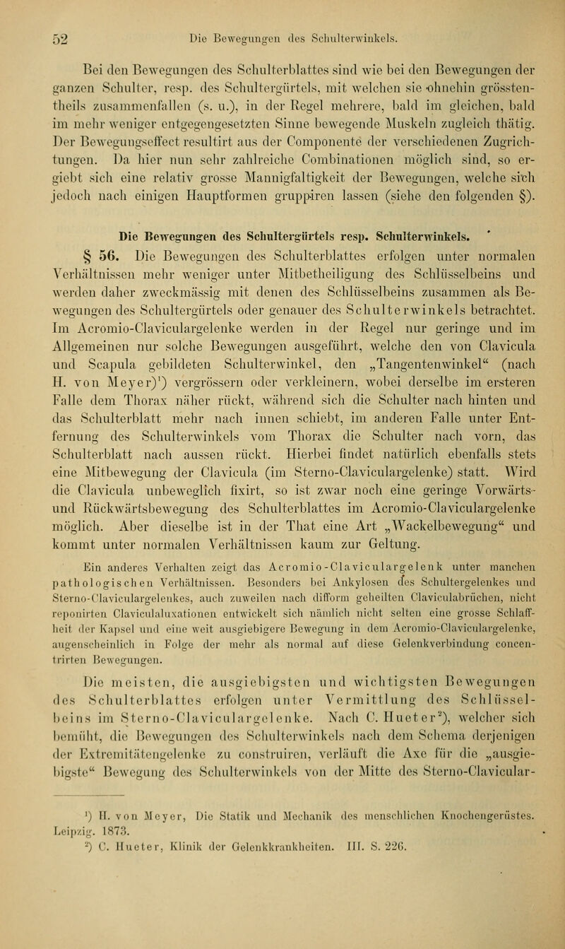 Bei den Bewegungen des Schulterblattes sind wie bei den Bewegungen der ganzen Schulter, resp. des Schultergürtels, mit welchen sie-ohnehin grössten- fcheils zusammenfallen (s. u.), in der Regel mehrere, bald im gleichen, bald im mehr weniger entgegengesetzten Sinne bewegende Muskeln zugleich thätig. Der Bewegungseffect resultirt aus der Componente der verschiedenen Zugrich- tungen. Da hier nun sehr zahlreiche Combinationen möglich sind, so er- giebt sich eine relativ grosse Mannigfaltigkeit der Bewegungen, welche sreh jedoch nach einigen Hauptformen grupp-iren lassen (siehe den folgenden §). Die Bewegungen des Schultergürtels resp. Schulterwinkels. § 56. Die Bewegungen des Schulterblattes erfolgen unter normalen Verhältnissen mehr weniger unter Mitbetheiligung des Schlüsselbeins und werden daher zweckmässig mit denen des Schlüsselbeins zusammen als Be- wegungen des Schultergürtels oder genauer des Schulterwinkels betrachtet. Im Acromio-Claviculargelenke werden in der Regel nur geringe und im Allgemeinen nur solche Bewegungen ausgeführt, welche den von Clavicula und Scapula gebildeten Schulterwinkel, den „Tangentenwinkel (nach H. von Meyer)1) vergrössern oder verkleinern, wobei derselbe im ersteren Falle dem Thorax näher rückt, während sich die Schulter nach hinten und das Schulterblatt mehr nach innen schiebt, im anderen Falle unter Ent- fernung des Schulterwinkels vom Thorax die Schulter nach vorn, das Schulterblatt nach aussen rückt. Hierbei findet natürlich ebenfalls stets eine Mitbewegung der Clavicula (im Sterno-Claviculargelenke) statt. Wird die Clavicula unbeweglich fixirt, so ist zwar noch eine geringe Vorwärts- und Rückwärtsbewegung des Schulterblattes im Acromio-Claviculargelenke möglich. Aber dieselbe ist in der That eine Art „Wackelbewegung und kommt unter normalen Verhältnissen kaum zur Geltung. Ein anderes Verhalten zeigt das Acromio-Claviculavgelenk unter manchen pathologischen Verhältnissen. Besonders bei Ankylosen d*es Schultergelenkes und Sterno-Claviculargelenkes, auch zuweilen nach difform geheilten Claviculabrüchen, nicht reponirten Claviculaluxationen entwickelt sich nämlich nicht selten eine grosse Schlaff- heil der Kapsel und eine weit ausgiebigere Bewegung in dem Acromio-Claviculargelenke, augenscheinlich in Folge der mehr als normal auf diese Gelenkverbindung concen- 1 rillen Bewegungen. Die meisten, die ausgiebigsten und wichtigsten Bewegungen des Schulterblattes erfolgen unter Vermittlung des Schlüssel- beins im Sterno-Claviculargelenke. Nach C. Hueter'2), welcher sich bemüht, die Bewegungen des Schulterwinkels nach dem Schema derjenigen der Extremitätengelenke zu construiren, verläuft die Axe für die „ausgie- bigste Bewegung des Schulterwinkels von der Mitte des Sterno-Clavicular- ') FT. von Meyer, Die Statik und Mechanik des menschlichen Knochengerüstes. Leipzig. 1873. -j C. Ilueter, Klinik der Gelenkkrankheiten. IIb S. 226.