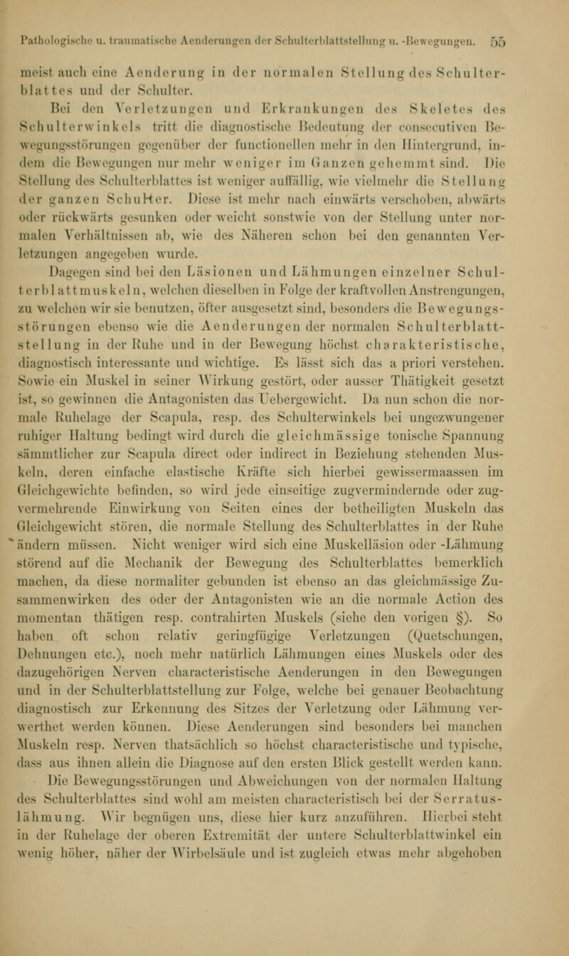 Pathologische u. traumatische Aenderungen der Schulterblattstellung u. -Bewegung« □ meist auch eine Aenderung in der normalen Stellung des Schulter- blal t es ond der Schulter. Bei «Ion Verletzungen und Erkrankungen des Skeletes des Schulterwinkels tritt die diagnostische Bedeutung der consecutiven Be- wegungsstörungen gegenüber der functionellen mehr in den Hintergrund, In- dem die Bewegungen nur mehr weniger im Ganzen gehemml sind. Die Stellung des Schulterblattes isl weniger auffallig, wie vielmehr die Stellung der ganzen SchuHer. Diese ist mein- nach einwärts verschoben, abwärts oder rückwärts gesunken oder weicht sonstwie von der Stellung unter nor- malen Verhältnissen ab, wie des Näheren schon bei den genannten Ver- letzungen angegeben wurde. Dagegen sind bei den Läsionen und Lähmungen einzelner Schul- terblattmuskeln, welchen dieselben in Folge der kraft vi dien Anstrengungen, zu welchen wir sie benutzen, öfter ausgesetzl sind, besonders die BeM egungs- Btörungen ebenso wie die Aenderungen der normalen Schulterblatt- Btellung in der Ruhe und in der Bewegung höchsl charakteristische. diagnostisch interessante und wichtige. Es lässl sich das a priori verstehen. Sowie ein Muskel in seiner Wirkung gestört, oder ausser Thätigkeil gesetzl g< w innen die Antagonisten das Debergewicht. Da nun schon die nor- male Ruhelage der Scapula, resp. des Schulterwinkels bei ungezwungener rahiger Haltung bedingt wird durch die gleichmassige tonische Spannung sämmtlicher zur Scapula direct oder indirect in Beziehung stehenden Mus- keln, deren einfache elastische Kräfte sich hierbei gewissermaassen im Gleichgewichte befinden, so wird jede einseitige zugvermindernde oder zug- vermehrende Einwirkung von Seiten eines der betheiligten Muskeln das Gleichgewicht stören, die normale Stellung des Schulterblattes in der Kühe ändern müssen. Nicht weniger wird sich eine Muskelläsion oder -Lähmung störend auf die Mechanik der Bewegung des Schulterblattes bemerklich machen, da diese normaliter gebunden ist ebenso an das gleichmassige Zu- sammenwirken des oder der Antagonisten wie an die normale Action des momentan thätigen resp. contrahirten Muskels (siehe den vorigen §). So halien oft schon relativ geringfügige Verletzungen (Quetschungen, Dehnungen etc.). noch mein- natürlich Lähmungen eines Muskels oder des dazugehörigen Nerven characteristische Aenderungen in t\rn Bewegungen und in der Schulterblattstellung zur Folge, welche hei genauer Beobachtung diagnostisch zur Erkennung des Sitzes der Verletzung oder Lähmung ver- werthet werden können. Diese Aenderungen sind besonders bei manchen Muskeln resp. Nerven thatsächlich so höchsl characteristische und typische, dass aus ihnen allein die Diagnose auf den ersten Blick gestelll werden kann. Die Bewegungsstörungen und Abweichungen von der normalen Haltung - Schulterblattes sind wohl am meisten characteristisch bei der Serratus- Lähmung. Wir begnügen uns. diese hier kurz anzuführen. Hierbei steh! in der Ruhelage der oberen Extremität der untere Schulterblattwinkel ein wenig höher, näher der Wirbelsäule und ist zugleich etwas mehr abgehoben