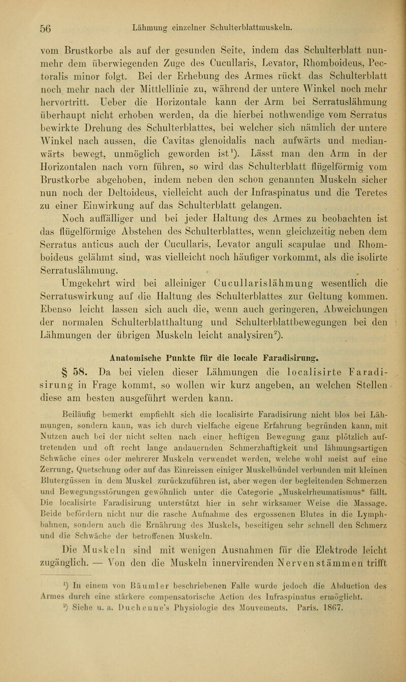 vom Brustkörbe als auf der gesunden Seite, indem das Schulterblatt nun- mehr dem überwiegenden Zuge des Cucullaris, Levator, Rhomboideus, Pec- toralis minor folgt. Bei der Erhebung des Armes rückt das Schulterblatt noch mehr nach der Mittlellinie zu, während der untere Winkel noch mehr hervortritt. Ueber die Horizontale kann der Arm bei Serratuslähmung überhaupt nicht erhoben werden, da die hierbei nothwendige vom Serratus bewirkte Drehung des Schulterblattes, bei welcher sich nämlich der untere Winkel nach aussen, die Cavitas glenoidalis nach aufwärts und median- wärts bewegt, unmöglich geworden ist1). Lässt man den Arm in der Horizontalen nach vorn führen, so wird das Schulterblatt rlügelförmig vom Brustkorbe abgehoben, indem neben den schon genannten Muskeln sicher nun noch der Deltoideus, vielleicht auch der Infraspinatus und die Teretes zu einer Einwirkung auf das Schulterblatt gelangen. Noch auffälliger und bei jeder Haltung des Armes zu beobachten ist das flügeiförmige Abstehen des Schulterblattes, wenn gleichzeitig neben dem Serratus anticus auch der Cucullaris, Levator anguli scapulae und Rhom- boideus gelähmt sind, was vielleicht noch häufiger vorkommt, als die isolirte Serratuslähmung. Umgekehrt wird bei alleiniger Cucullarislähmung wesentlich die Serratuswirkung auf die Haltung des Schulterblattes zur Geltung kommen. Ebenso leicht lassen sich auch die, wenn auch geringeren, Abweichungen der normalen Schulterblatthaltung und Schulterblattbewegungen bei den Lähmungen der übrigen Muskeln leicht analysiren2). Anatoinische Punkte für die locale Faradisirung. § 58. Da bei vielen dieser Lähmungen die localisirte Faradi- sirung in Frage kommt, so wollen wir kurz angeben, an welchen Stellen diese am besten ausgeführt werden kann. Beiläufig bemerkt empfiehlt sich die localisirte Faradisirung nicht blos bei Läh- mungen, sondern kann, was ich durch vielfache eigene Erfahrung begründen kann, mit Nutzen auch bei der nicht selten nach einer heftigen Bewegung ganz plötzlich auf- tretenden und oft recht lange andauernden Schmerzhaftigkeit und lähmungsartigen Schwäche eines oder mehrerer Muskeln verwendet werden, welche wohl meist auf eine Zerrung, Quetschung oder auf das Einreissen einiger Muskelbündel verbunden mit kleinen Blutergüssen in dem Muskel zurückzuführen ist, aber wegen der begleitenden Schmerzen und Bewegungsstörungen gewöhnlich unter die Categorie „Muskelrheumatismus fällt. Die localisirte Faradisirung unterstützt hier in sehr wirksamer Weise die Massage. Beide befördern nichl nur die rasche Aufnahme des ergossenen Blutes in die Lymph- bahnen, sondern auch die Ernährung des Muskels, beseitigen sehr schnell den Schmerz und die Schwäche der betroffenen Muskeln. Die Muskeln sind mit wenigen Ausnahmen für die Elektrode leicht zugänglich.— Von den die Muskeln innervirenden Nerven stammen trifft ') In einem von Bäumler beschriebenen Falle wurde jedoch die Abduction des Armes durch eine stärkere compensatorische Action des Infraspinatus ermöglicht. '0 Siehe u.a. Duchenne's Physiologie des Mouvements. Paris. 18(17.