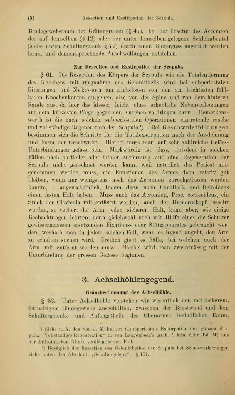 Bindegewebsraum der Grätengruben (§47), bei der Fractur des Acromion. der auf demselben (§ 12) oder der unter demselben gelegene Schleimbeutel (siehe unten Schultergelenk § 77) durch einen Bluterguss angefüllt werden kann, und dementsprechende Anschwellungen entstehen. Zur Resection und Exstirpation der Scapula. § 61. Die Resection des Körpers der Scapula wie die Totalentfernung des Knochens mit Wegnahme des Gelenktheils wird bei subperiostalen Eiterungen und Nekrosen am einfachsten von den am leichtesten fühl- baren Knochenkanten ausgehen, also von der Spina und von dem hinteren Rande aus, da hier das Messer leicht ohne erhebliche Nebenverletzungen auf dem kürzesten Wege gegen den Knochen vordringen kann. Bemerkens- werth ist die nach solchen subperiostalen Operationen eintretende rasche und vollständige Regeneration der Scapula1). Bei Geschwulstbildungen bestimmen sich die Schnitte für die Totalexstirpation nach der Ausdehnung und Form der Geschwulst. Hierbei muss man auf sehr zahlreiche Gefäss- Unterbindungen gefasst sein. Merkwürdig ist, dass, trotzdem in solchen Fällen nach partieller oder totaler Entfernung auf eine Regeneration der Scapula nicht gerechnet werden kann, weil natürlich das Periost mit- genommen werden muss, die Functionen des Armes doch relativ gut bleiben, wenn nur wenigstens noch das Acromion zurückgelassen werden konnte, — augenscheinlich, indem dann noch Cucullaris und Deltoideus einen festen Halt haben. Muss auch das Acromion, Proc. coraeoideus, ein Stück der Clavicula mit entfernt werden, auch der Humeruskopf resecirt werden, so verliert der Arm jeden sicheren Halt, kann aber, wie einige Beobachtungen lehrten, dann gleichwohl noch mit Hülfe eines die Schulter gewissermaassen ersetzenden Fixations- oder Stützapparates gebraucht wer- den, weshalb man in jedem solchen Fall, wenn es irgend angeht, den Arm zu erhalten suchen wird. Freilich giebt es Fälle, bei welchen auch der Arm mit entfernt werden muss. Hierbei wird man zweckmässig mit der Unterbindung der grossen Gefässe beginnen. 3. Achselhölüengegend. Gränzbestimmung der Achselhöhle. § 62. Unter Achselhöhle verstehen wir wesentlich den mit lockerem, fetthaltigem Bindegewebe ausgefüllten, zwischen der Brustwand und dem Schultergelenke und Anfangstheile des Oberarmes befindlichen Kanin. ') Siehe u. A. den von .1. Mikulicz („subperiostale Exstirpation der ganzen Sca- pula. Vollständig- 1,'cM'ciMTiiliim1' in von LangenheeVs Aivh. f. klin. Chir. Bd. 24) aus der Billroth'schen Klinik veröffentlichten Fall. Bezüglich der Resection des Gelenktheiles der Scapula bei Schussverletzungen siehe unten den Abschnitt „Schultergelenk. § 101.