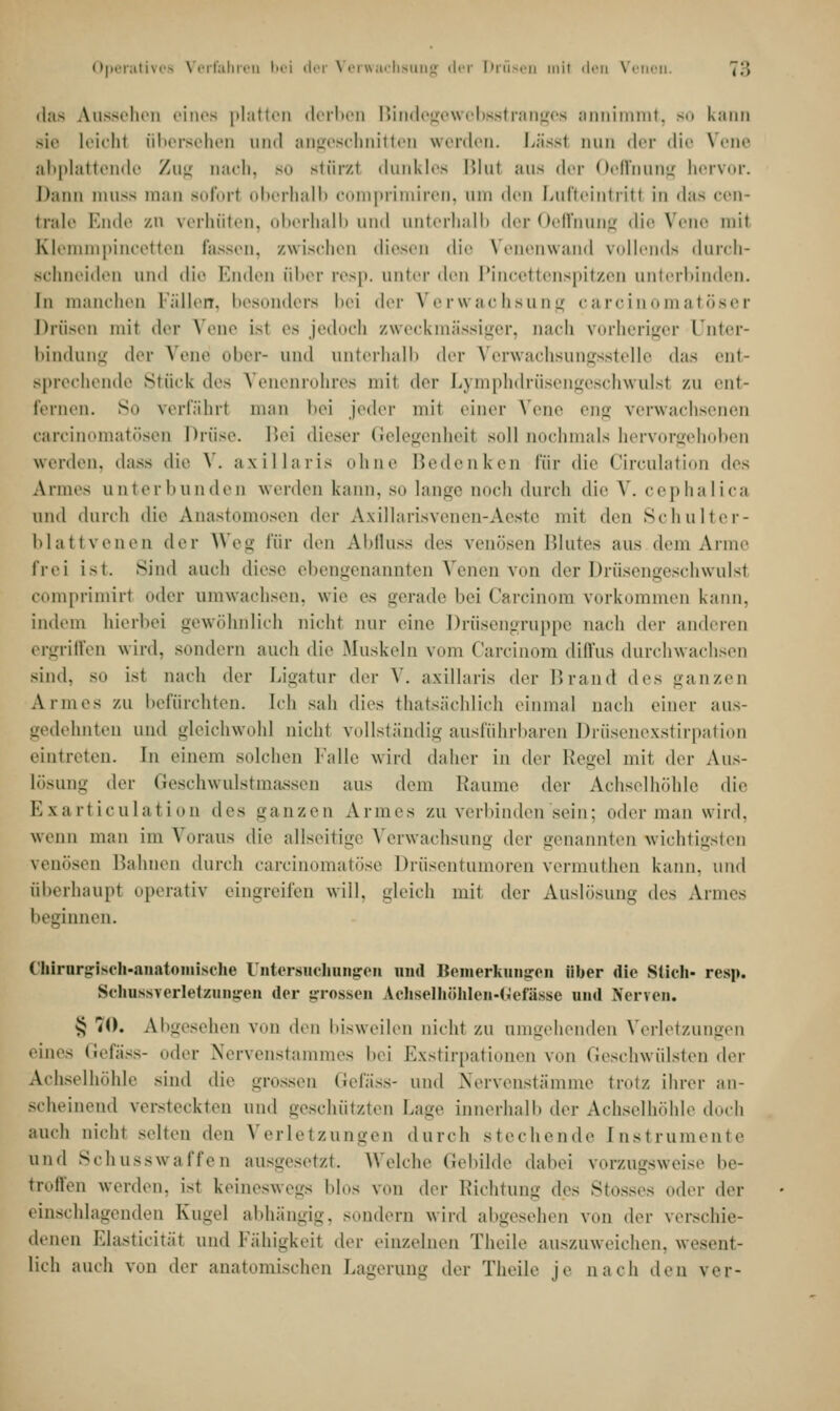 das Aussehen eines platten derben Bindegewebsstranges annimmt, so kann sie Leicht übersehen und angeschnitten werden. Lässl nun der <lie Vene abplattende Zug nach, so Btürzl dunkles Blut aus der Oeftnung hervor. Dann muss man soforl oberhalb comprimiren, am den Lufteintritl in das cen- trale Ende zn verhüten, oberhalb und unterhalb der Oeffnung die Nene mit Klemmpincetten fassen, zwischen diesen die Venenwand vollends durch- schneiden und die Enden ober resp. unter den Pincettenspitzen uiiierl.in.lcn. In manchen Fällen, besonders bei der Verwachsung carcinomatöser Drüsen mit der Vene isl es jedoch zweckmässiger, nach vorheriger Unter- bindung der Vene ober- und unterhalb der Verwachsungsstelle das ent- sprechende Stück des Venenrohres mit der Lymphdrüsengeschwulst zu ent- fernen. So verfahrt man bei jeder mit einer Vene eng verwachsenen carcinomatösen Drüse. Bei dieser Gelegenheit soll nochmals hervorgehoben werden, dass die V. axillaris ohne Bedenken für die Circulation dr> Armes unterbunden werden kann, so lange noch durch die V. cephalica und durch die Anastomosen der Axillarisvenen-Aeste mit den Schulter- blattvenen der Weg für den Abfluss des venösen Blutes aus dem Arme frei ist. Sind auch diese ebengenannten Venen von der Drüsengeschwulst comprimirt oder umwachsen, wie es gerade bei Carcinom vorkommen kann, indem hierbei gewöhnlich nicht nur eine Drüsengruppe nach der anderen ergriffen wird, sondern auch die Muskeln vom Carcinom diffus durchwachsen sind, so ist nach der Ligatur der V. axillaris der Brand des ganzen Armes zu befürchten. Ich sah dies thatsächlich einmal nach einer aus- gedehnten und gleichwohl nicht vollständig ausführbaren Drüsenexstirpation eintreten. In einem solchen Falle wird daher in der Regel mit der Aus- Lösung Avv Geschwulstmassen aus dem Räume der Achselhöhle die ESxarticulation des ganzen Armes zu verbinden sein; oder man wird, wenn man im Voraus die allseitige Verwachsung der genannten wichtigsten venösen Hahnen durch carcinomatöse Drüsentumoren vermuthen kann, und überhaupt operativ eingreifen will, gleich mit der Auslösung des Armes beginnen. Chirurgisch-anatomische Untersuchungen und Keinerkuiisren über die Stich- resp. Schussverletzuniren der grossen Achselhühlcii-l.efässe und Nerven. S 70. Abgesehen von den bisweilen nicht zu umgehenden Verletzungen eines Gefäss- oder Nervenstammes hei Exstirpationen von Geschwülsten der Achselhöhle sind die grossen Gefäss- und Nervenstämme trotz ihrer an- scheinend versteckten und geschützten Laue innerhalb der Achselhöhle doch auch nicht selten den Verletzungen durch stechende Instrument.' und Schusswaffen ausgesetzt. Welche Gebilde dabei vorzugsweise be- troffen werden. Ist keineswegs blos von der Richtung des Stosses oder der einschlagenden Kugel abhängig, sondern wird abgesehen von der verschie- denen F.lasticitat und Fähigkeit der einzelnen Theile auszuweichen, wesent- lich auch von der anatomischen Lagerung der Theile je nach den ver-