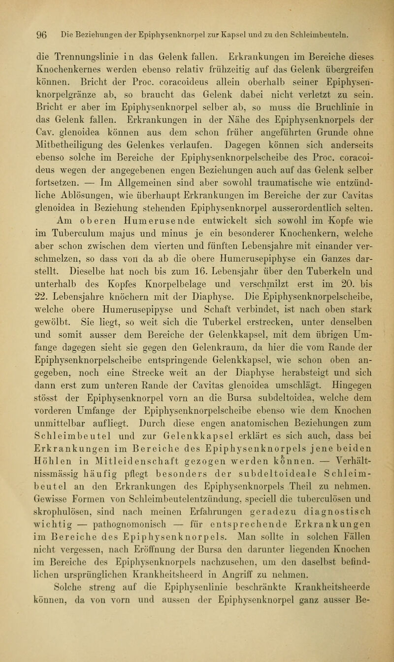 die Trennungslinie in das Gelenk fallen. Erkrankungen im Bereiche dieses Knochenkernes werden ebenso relativ frühzeitig auf das Gelenk übergreifen können. Bricht der Proc. eoracoideus allein oberhalb seiner Epiphysen- knorpelgränze ab, so braucht das Gelenk dabei nicht verletzt zu sein. Bricht er aber irn Epiphysenknorpel selber ab, so muss die Bruchlinie in das Gelenk fallen. Erkrankungen in der Nähe des Epiphysenknorpels der Cav. glenoidea können aus dem schon früher angeführten Grunde ohne Mitbetheiligung des Gelenkes verlaufen. Dagegen können sich anderseits ebenso solche im Bereiche der Epiphysenknorpelscheibe des Proc. eoracoi- deus wegen der angegebenen engen Beziehungen auch auf das Gelenk selber fortsetzen. — Im Allgemeinen sind aber sowohl traumatische wie entzünd- liche Ablösungen, wie überhaupt Erkrankungen im Bereiche der zur Cavitas glenoidea in Beziehung stehenden Epiphysenknorpel ausserordentlich selten. Am oberen Humerusende entwickelt sich sowohl im -Kopfe wie im Tuberculum majus und minus je ein besonderer Knochenkern, welche aber schon zwischen dem vierten und fünften Lebensjahre mit einander ver- schmelzen, so dass von da ab die obere Humerusepiphyse ein Ganzes dar- stellt. Dieselbe hat noch bis zum 16. Lebensjahr über den Tuberkeln und unterhalb des Kopfes Knorpelbelage und verschmilzt erst im 20. bis 22. Lebensjahre knöchern mit der Diaphyse. Die Epiphysenknorpelscheibe, welche obere Humerusepipyse und Schaft verbindet, ist nach oben stark gewölbt. Sie liegt, so weit sich die Tuberkel erstrecken, unter denselben und somit ausser dem Bereiche der Gelenkkapsel, mit dem übrigen Um- fange dagegen sieht sie gegen den Gelenkraum, da hier die vom Rande der Epiphysenknorpelscheibe entspringende Gelenkkapsel, wie schon oben an- gegeben, noch eine Strecke weit an der Diaphyse herabsteigt und sich dann erst zum unteren Rande der Cavitas glenoidea umschlägt. Hingegen stösst der Epiphysenknorpel vorn an die Bursa subdeltoidea, welche dem vorderen Umfange der Epiphysenknorpelscheibe ebenso wie dem Knochen unmittelbar aufliegt. Durch diese engen anatomischen Beziehungen zum Schleimbeutel und zur Gelenkkapsel erklärt es sich auch, dass bei Erkrankungen im Bereiche des Epiphysenknorpels jene beiden Höhlen in Mitleidenschaft gezogen werden können. — Yerhält- nissmässig häufig pflegt besonders der subdeltoideale Schleim- beutel an den Erkrankungen des Epiphysenknorpels Theil zu nehmen. Gewisse Formen von Schleimbeutelentzündung. speciell die tuberculösen und skrophulösen, sind nach meinen Erfahrungen geradezu diagnostisch wichtig — pathognomonisch — für entsprechende Erkrankungen im Bereiche des Epiphysenknorpels. Man sollte in solchen Fällen nicht vergessen, nach Eröffnung der Bursa den darunter liegenden Knochen im Bereiche des Epiphysenknorpels nachzusehen, um den daselbst befind- lichen ursprünglichen Krankheitshecrd in Angriff zu nehmen. Solche streng auf die Epiphysenlinie beschränkte Kraukheitsheerde können, da von vorn und aussen der Epiphysenknorpel ganz ausser Be-