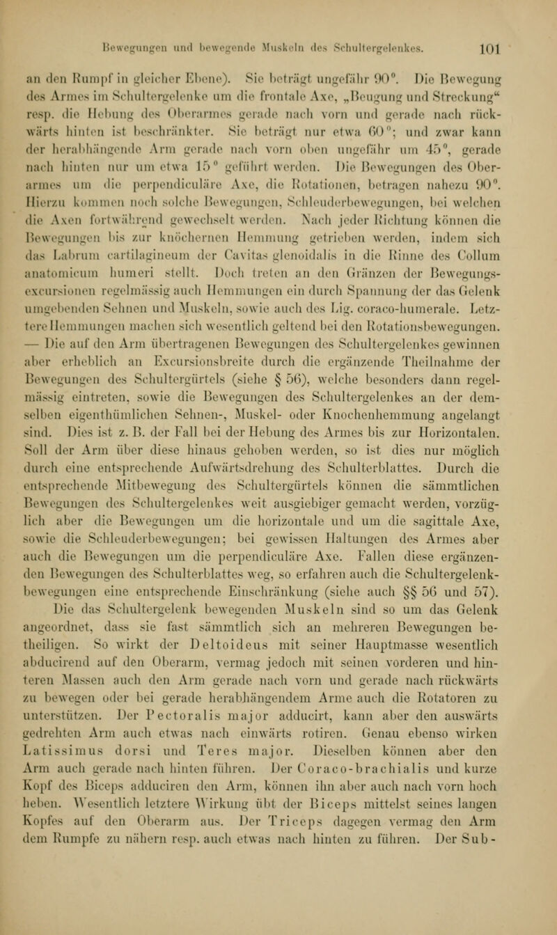 Bewegungen und bewegende Muskeln des Schultergelenkes. 1<)1 an den Rumpf in gleicher Ebene). Sie beträgl ungefähr 90°. Die Bewegung des Armes im Schultergelenke um die frontale Axe, „Beugung und Streckung0 resp. die Hrl.nun des Oberarmes gerade nach vorn nnd gerade nach rück- wärts hinten ist beschränkter. Sir beträgl um- etwa 60°; und zwar kann der herabhängende Arm gerade Dach vorn oben ungefähr um 45°, gerade nach hinten nur um etwa 15° geführt werden. Die Beweinngen <!.■>< >ber- armes um die perpendiculäre Axe, die Rotationen, betragen nahezu 90°. Hierzu kommen noch solche Bewegungen, Schleuderbewegungen, bei welchen die Axen fortwährend gewechselt werden. Nach jeder Richtung können die Bewegungen bis zur knöchernen Bemmung getrieben werden, indem sieii das Labrum cartilagineum der Cavitas glenoidalis in die Kinne dv* Collum anatomicum humeri stellt. Doch treten an den Gränzen der Bewegungs- excursionen regelmässig auch Hemmungen ein durch Spannung der das Gelenk umgebenden Sehnen und ftfuskeln, sowie auch des Lig. coraco-humerale. Letz- tere Hemmungen machen sieh wesentlich geltend bei den Rotationsbewegungen. — Die auf den Ann übertragenen Bewegungen des Schultergelenkes gewinnen aber erheblich an Excursionsbreite durch die ergänzende Theilnahme der Bewegungen des Schultergürtels (siehe § 5(5). welche besonders dann regel- mässig eintreten, sowie die Bewegungen des Schultergelenkes an der dem- selben eigentümlichen Sehnen-. Muskel- oder Knochenhemmung angelangt sind. Dies ist /.. B. der Fall bei der Hebung des Armes bis zur Horizontalen. Soll der Arm über diese hinaus gehoben werden, so ist dies nur möglich durch eine entsprechende Aufwärtsdrehung des Schulterblattes. Durch die entsprechende Mitbewegung d<-s Schultergürtels können die sämmtlichen Bewegungen des Schultergelenkes weit ausgiebiger gemacht werden, vorzüg- lich aher die Bewegungen um die horizontale und um die sagittale Axe, sowie die Schleuderbewegungen; bei gewissen Haltungen des Armes aber auch die Bewegungen um die perpendiculäre Axe. Fallen diese ergänzen- den Bewegungen des Schulterblattes weg, so erfahren auch die Schultergelenk- bewegungen eine entsprechende Einschränkung (siehe auch §§ 56 und f>7). Die das Schultergelenk bewegenden Muskeln sind so um das Gelenk rdnet, dass sie fast sämmtlich sich an mehreren Bewegungen be- theiligen. So wirkt der Deltoideus mit seiner Hauptmasse wesentlich abducirend auf den Oberarm, vermag jedoch mit seinen vorderen nnd hin- teren Massen auch den Arm gerade nach vorn und gerade nach rückwärts zu bewegen oder bei gerade herabhängendem Arme auch die Rotatoren zu unterstützen. Der Pectoralis major adducirt, kann aber den auswärts gedrehten Arm auch etwas mich einwärts rotiren. Genau ebenso wirken Latissimus dorsi und Teres major. Dieselben können alter den Arm auch gerade nach hinten führen. Der Coraco-brachialis und kurze Kopf drs Biceps adduciren den Arm, können ihn aber auch nach vorn hoch heben. Wesentlich letztere Wirkung übt der Biceps mittelst seines langen Kopfes auf den Oberarm aus. Der Triceps dagegen vermag den Arm dem Rumpfe zu nähein resp.auch etwas nach hinten zu führen. DerSub-