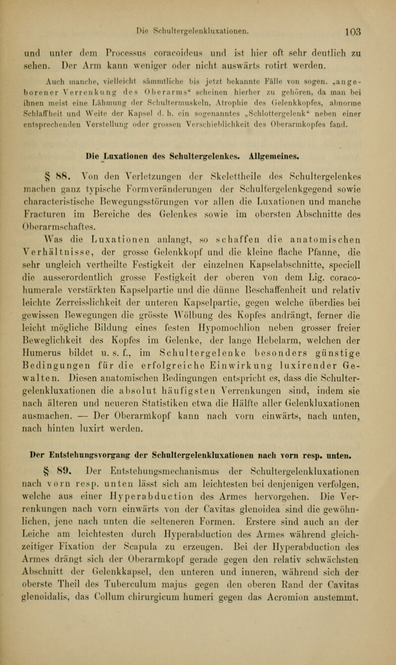 und unter dem Processus coracoideus und ist hier oft sehr deutlich zu sehen. Der Arm kann weniger oder nicht auswärts rotiri werden. \inii manche, vielleicht s&mmtliche bis jetzt bekannte Fälle von sogen, »ange- borener Verrenkung des Oberarms scheinen hierher zu gehören, da man bei ihnen meist eine Lähmung der Schultermuskeln, Atrophie des Gelenkkopfes, abnorme Schlaffheit und weite der Kapsel d. b. ein sogenanntes .. Schlottergelenk * neben einer entsprechenden Verstellung oder grossen Verschieblichkeii des Oberarmkopfes fand. Die Luxationen des Schultergelenkcs. Allgemeines. § SS. Von dt'i) Verletzungen der Skelettheile des Schultergelenkes machen ganz typische Formveränderungen der Sehullcrgelenkgegcnd sowie characteristdsche Bewegungsstörungen vor allen die Luxationen und manche Fracturen im Bereiche des Gelenkes sowie im obersten Abschnitte des I Iberarmschaftes. Was die Luxationen anlangt, so schaffen die anatomischen Verhältnisse, der grosse Gelenkkopf und die kleine Hache Pfanne, die sehr ungleich vertheilte Festigkeit der einzelnen Kapselabschnitte, speciell die ausserordentlich grosse Festigkeit dw oberen von dem Lig. coraco- humerale verstärkten Kapselpartie und die dünne Beschaffenheit und relativ leichte Zerreisslichkeit der unteren Kapselpartie, gegen welche überdies bei gewissen Bewegungen die grösste Wölbung des Kopfes andrängt, ferner die leicht mögliche Bildung eines festen Hypomochlion neben grosser freier Beweglichkeil des Kopfes im Gelenke, der lange Hebelarm, welchen der Humerus bildet u. s. f., im Schultergelenke besonders günstige Bedingungen für die erfolgreiche Einwirkung luxirender Ge- walten. Diesen anatomischen Bedingungen entspricht es, dass die Schulter- gelenkluxationen die absolut häufigsten Verrenkungen sind, indem sie nach älteren und neueren Statistiken etwa die Hälfte aller Gelenkluxationen ausmachen. — Der Oberarmkopf kann nach vorn einwärts, nach unten, nach hinten luxirt werden. Der Entstehungsvorgang der Seliultergelenkluxntioneu nach vorn resp. nuten. § S«). Der Entstehungsmechanismus der Schultergelenkluxationen nach vorn resp. unten lässt sich am leichtesten bei denjenigen verfolgen, welche aus einer llyperabduction des Armes hervorgehen. Die Ver- renkungen nach vorn einwärts von der Cavitas glenoidea sind die gewöhn- lichen, jene nach unten die selteneren Formen. Erstere sind auch an der Leiche am leichtesten durch Hyperabduction des Armes während gleich- zeitiger Fixation der Scapula ZU erzeugen. Bei der Hyperabduction des Armes drängl sich der Oberarmkopf gerade gegen (\vn relativ schwächsten Abschnitt der Gelenkkapsel, den unteren und inneren, während sich der oberste Theil des Tuberculum majus gegen den oberen Rand der Cavitas glenoidalis, das Collum chirurgicum humeri gegen das Acromion anstemmt.