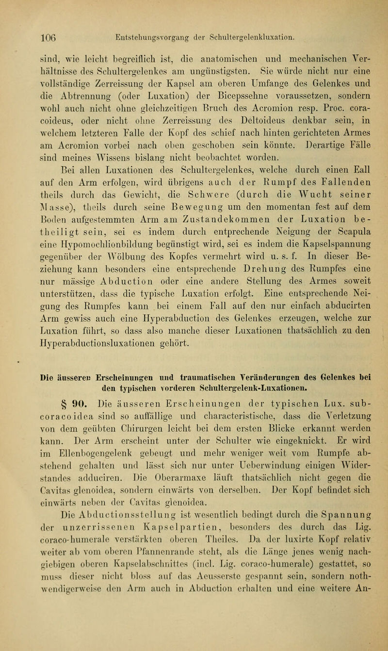 sind, wie leicht begreiflich ist, die anatomischen und mechanischen Ver- hältnisse des Sehultergelenkes am ungünstigsten. Sie würde nicht nur eine vollständige Zerreissung der Kapsel am oberen Umfange des Gelenkes und die Abtrennung (oder Luxation) der Bicepsselme voraussetzen, sondern wohl auch nicht ohne gleichzeitigen Bruch des Acromion resp. Proc. cora- coideus, oder nicht ohne Zerreissung des Deltoideus denkbar sein, in welchem letzteren Falle der Kopf des schief nach hinten gerichteten Armes am Acromion vorbei nach oben geschoben sein könnte. Derartige Fälle sind meines Wissens bislang nicht beobachtet worden. Bei allen Luxationen des Schultergelenkes, welche durch einen Eall auf den Arm erfolgen, wird übrigens auch der Rumpf des Fallenden theils durch das Gewicht, die Schwere (durch die Wucht seiner Masse), theils durch seine Bewegung um den momentan fest auf dem Boden aufgestemmten Arm am Zustandekommen der Luxation be- theiligt sein, sei es indem durch entprechende Neigung der Scapula eine Hypomochlionbildung begünstigt wird, sei es indem die Kapselspannung gegenüber der Wölbung des Kopfes vermehrt wird u. s. f. In dieser Be- ziehung kann besonders eine entsprechende Drehung des Rumpfes eine nur massige Abduction oder eine andere Stellung des Armes soweit unterstützen, dass die typische Luxation erfolgt. Eine entsprechende Nei- gung des Rumpfes kann bei einem Fall auf den nur einfach abducirten Arm gewiss auch eine Hyperabduction des Gelenkes erzeugen, welche zur Luxation führt, so dass also manche dieser Luxationen thatsächlich zu den Hyperabductionsluxationen gehört. Die äussere« Erscheinungen und traumatischen Veränderungen des Gelenkes bei den typischen vorderen Schultergelenk-Luxationen. § 90. Die äusseren Erscheinungen der typischen Lux. sub- coraeoidea sind so auffällige und characteristische, dass die Verletzung von dem geübten Chirurgen leicht bei dem ersten Blicke erkannt werden kann. Der Arm erscheint unter der Schulter wie eingeknickt. Er wird im Ellenbogengelenk gebeugt und mehr weniger weit vom Rumpfe ab- stehend gehalten und lässt sich nur unter Ueberwindung einigen Wider- standes adduciren. Die Oberarmaxe läuft thatsächlich nicht gegen die Caritas glenoidea, sondern einwärts von derselben. Der Kopf befindet sich einwärts neben der Cavitas glenoidea. Die Abductionsstellung ist wesentlich bedingt durch die Spannung der unzerrissenen Kapselpartien, besonders des durch das Lig. coraco-humerale verstärkten oberen Theiles. Da der luxirte Kopf relativ weiter ab vom oberen Pfannenrande steht, als die Länge jenes wonig nach- giebigen oberen Kapselabsehniftos (incl. Lig. coraco-humerale) gestattet, so niii-s dieser nicht bloss auf das Aeusserste gespannt sein, sondern not- wendigerweise den Arm auch in Abduction erhalten und eine weitere An-