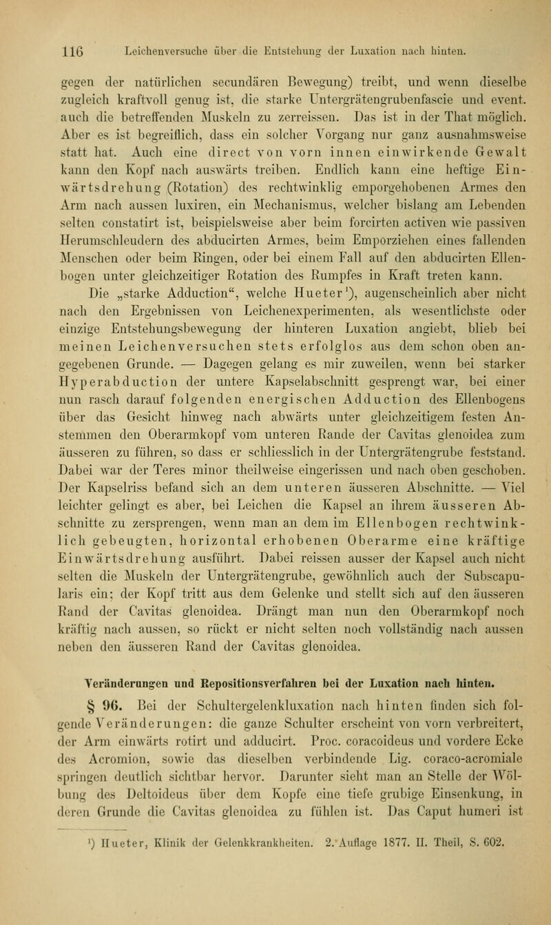 gegen der natürlichen secundären Bewegung) treibt, und wenn dieselbe zugleich kraftvoll genug ist. die starke Untergrätcngrubenfascie und event. auch die betreffenden Muskeln zu zerreissen. Das ist in der That möglich. Aber es ist begreiflich, dass ein solcher Vorgang nur ganz ausnahmsweise statt hat. Auch eine direct von vorn innen einwirkende Gewalt kann den Kopf nach auswärts treiben. Endlich kann eine heftige Ein- wärtsdrehung (Rotation) des rechtwinklig emporgehobenen Armes den Arm nach aussen luxiren, ein Mechanismus, welcher bislang am Lebenden selten constatirt ist, beispielsweise aber beim forcirten activen wie passiven Herumschleudern des abducirten Armes, beim Emporziehen eines fallenden Menschen oder beim Ringen, oder bei einem Fall auf den abducirten Ellen- bogen unter gleichzeitiger Rotation des Rumpfes in Kraft treten kann. Die „starke Adduction, welche Hueter1), augenscheinlich aber nicht nach den Ergebnissen von Leichenexperimenten, als wesentlichste oder einzige Entstehungsbewegung der hinteren Luxation angiebt, blieb bei meinen Leichenversuchen stets erfolglos aus dem schon oben an- gegebenen Grunde. — Dagegen gelang es mir zuweilen, wenn bei starker Hyperabduction der untere Kapselabschnitt gesprengt war, bei einer nun rasch darauf folgenden energischen Adduction des Ellenbogens über das Gesicht hinweg nach abwärts unter gleichzeitigem festen An- stemmen den Oberarmkopf vom unteren Rande der Cavitas glenoidea zum äusseren zu führen, so dass er schliesslich in der Untergrätengrube feststand. Dabei war der Teres minor theilweise eingerissen und nach oben geschoben. Der Kapselriss befand sich an dem unteren äusseren Abschnitte. — Viel leichter gelingt es aber, bei Leichen die Kapsel an ihrem äusseren Ab- schnitte zu zersprengen, wenn man an dem im Ellenbogen r echt wink- lieh gebeugten, horizontal erhobenen Oberarme eine kräftige Einwärtsdrehung ausführt. Dabei reissen ausser der Kapsel auch nicht selten die Muskeln der Untergrätengrube, gewöhnlich auch der Subscapu- laris ein; der Kopf tritt aus dem Gelenke und stellt sich auf den äusseren Rand der Cavitas glenoidea. Drängt man nun den Oberarmkopf noch kräftig nach aussen, so rückt er nicht selten noch vollständig nach aussen neben den äusseren Rand der Cavitas glenoidea. Veränderungen und Repositionsverfahren bei der Luxation nach hinten. § 96. Bei der Schultergelenkluxation nach hinten linden sich fol- gende Veränderungen: die ganze Schulter erscheint von vorn verbreitert, der Arm einwärts rotirt und adducirt. Proc. coraeoideus und vordere Ecke dv.> Acromion, sowie das dieselben verbindende Lig. coraco-acromiale springen deutlich sichtbar hervor. Darunter sieht man an Stelle der ^Vnl- bung des Deltoideus über dem Kopfe eine tiefe grubige Einsenkung, in deren Grunde die Cavitas glenoidea zu fühlen ist. Das Caput humeri ist l) Hueter, Klinik der Gelenkkrankheitun. 2. Annage 1877. II. Theil, S. G02.