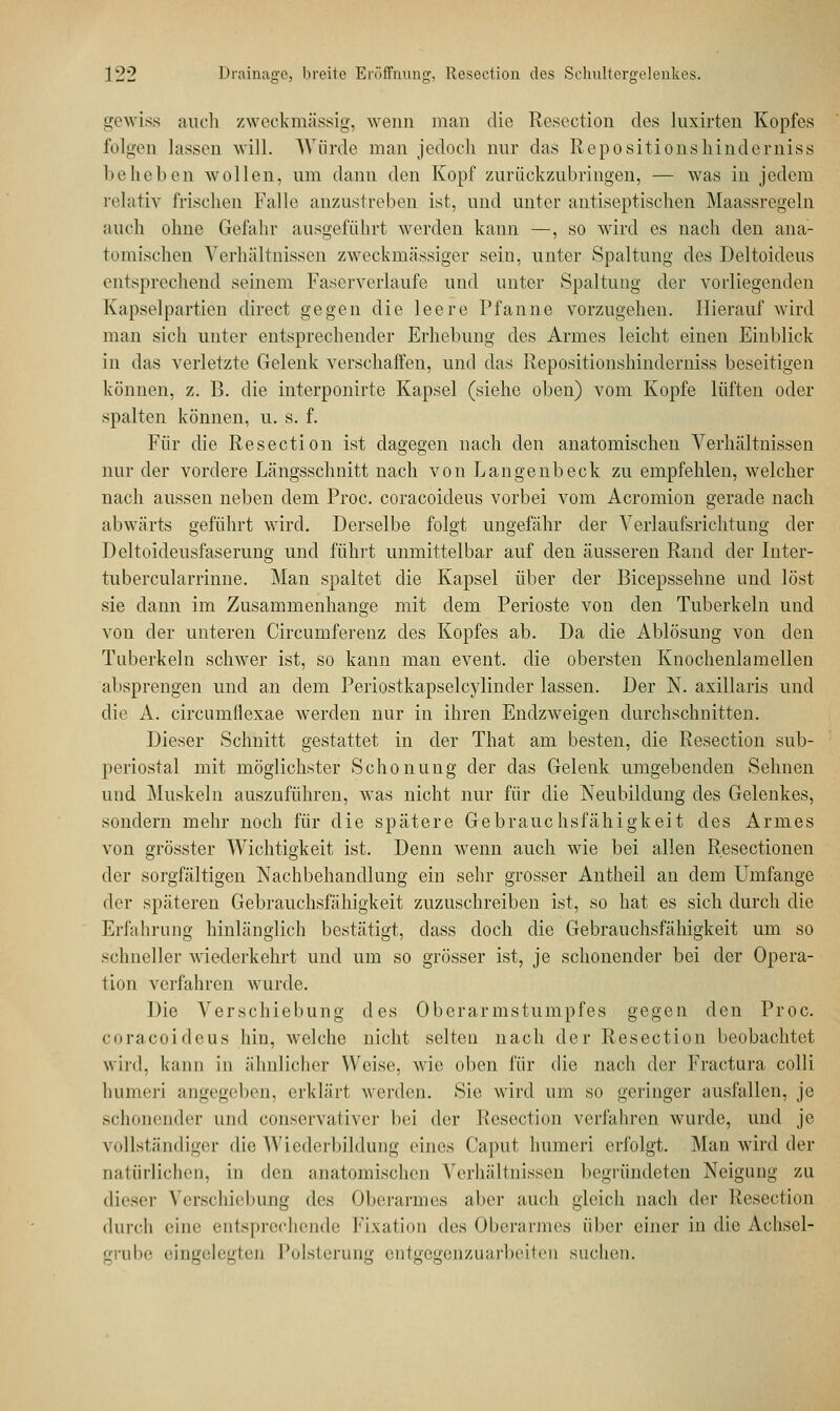 gewiss auch zweckmässig, wenn man die Resection des luxirten Kopfes folgen lassen will. Würde man jedoch nur das Repositionshinderniss beheben wollen, um dann den Kopf zurückzubringen, — was in jedem relativ Irischen Falle anzustreben ist, und unter antiseptischen Maassregeln auch ohne Gefahr ausgeführt werden kann —, so wird es nach den ana- tomischen Verhältnissen zweckmässiger sein, unter Spaltung des Deltoideus entsprechend seinem Faserverlaufe und unter Spaltung der vorliegenden Kapselpartien direct gegen die leere Pfanne vorzugehen. Hierauf wird man sich unter entsprechender Erhebung des Armes leicht einen Einblick in das verletzte Gelenk verschaffen, und das Repositionshinderniss beseitigen können, z. B. die interponirte Kapsel (siehe oben) vom Kopfe lüften oder spalten können, u. s. f. Für die Resection ist dagegen nach den anatomischen Verhältnissen nur der vordere Längsschnitt nach von Langenbeck zu empfehlen, welcher nach aussen neben dem Proc. coracoicleus vorbei vom Acromion gerade nach abwärts geführt wird. Derselbe folgt ungefähr der Verlaufsrichtung der Deltoideusfaserung und führt unmittelbar auf den äusseren Rand der inter- tubercularrinne. Man spaltet die Kapsel über der Bicepssehne und löst sie dann im Zusammenhange mit dem Perioste von den Tuberkeln und von der unteren Circumferenz des Kopfes ab. Da die Ablösung von den Tuberkeln schwer ist, so kann man event. die obersten Knochenlamellen absprengen und an dem Periostkapselcylinder lassen. Der N. axillaris und die A. circumflexae werden nur in ihren Endzweigen durchschnitten. Dieser Schnitt gestattet in der That am besten, die Resection sub- periostal mit möglichster Schonung der das Gelenk umgebenden Sehnen und Muskeln auszuführen, was nicht nur für die Neubildung des Gelenkes, sondern mehr noch für die spätere Gebrauchsfähigkeit des Armes von grösster Wichtigkeit ist. Denn wenn auch wie bei allen Resectionen der sorgfältigen Nachbehandlung ein sehr grosser Antheil an dem Umfange der späteren Gebrauchsfähigkeit zuzuschreiben ist, so hat es sich durch die Erfahrung hinlänglich bestätigt, dass doch die Gebrauchsfähigkeit um so schneller wiederkehrt und um so grösser ist, je schonender bei der Opera- tion verfahren wurde. Die Verschiebung des Oberarmstumpfes gegen den Proc. coracoidcus hin, welche nicht selten nach der Resection beobachtet wird, kann in ähnlicher Weise, wie oben für die nach der Fractura colli Immer] angegeben, erklärt werden. Sie wird um so geringer ausfallen, je sc] inder und conservativer bei der Resection verfahren wurde, und je vollständiger die Wiederbildung eines Caput lmmeri erfolgt. Man wird der natürlichen, in den anatomischen Verhältnissen begründeten Neigung zu dieser Verschiebung »los Oberarmes aber auch gleich nach der Resection durch eine entsprechende Fixation des Oberarmes über einer in die Achsel- grube eingelegten Polsterung entgegenzuarbeiten suchen.